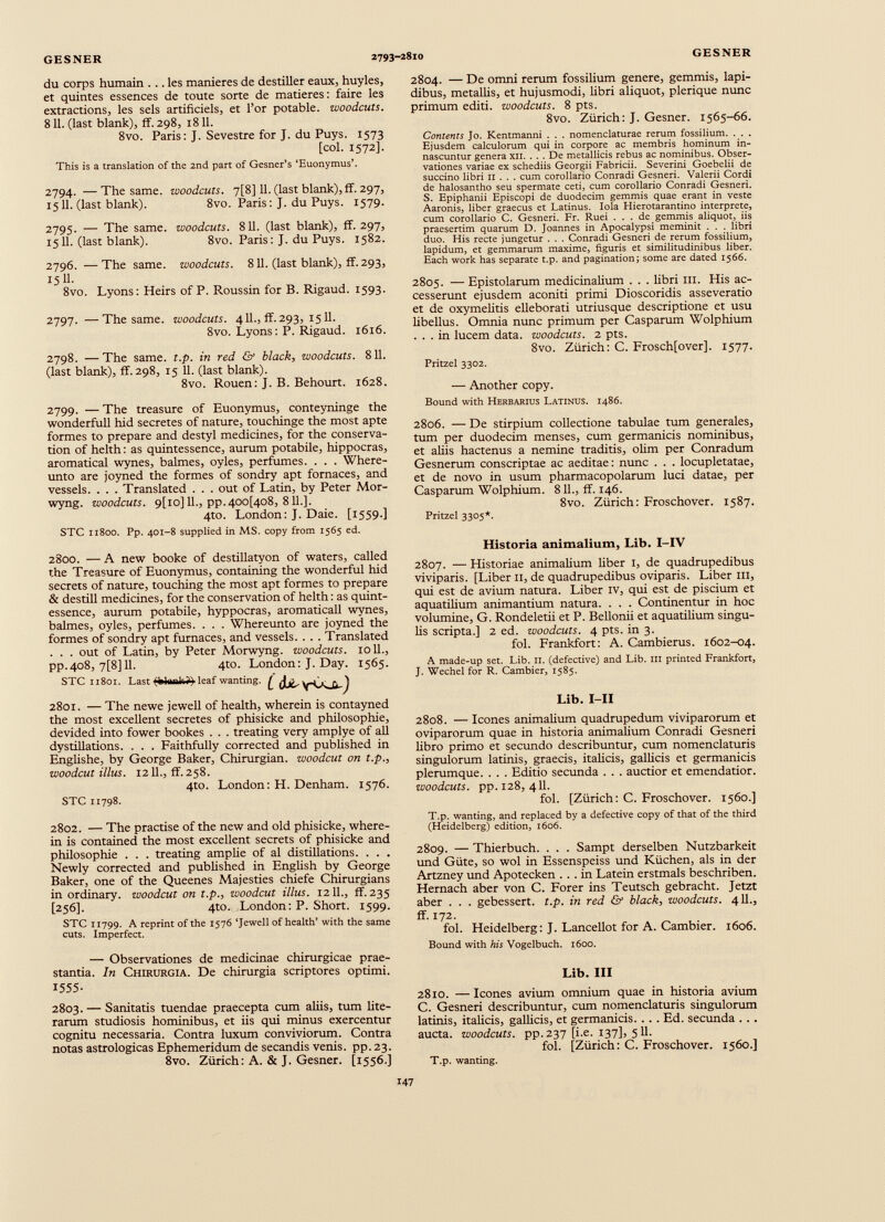 du corps humain ... les maniérés de destiller eaux, huyles, et quintes essences de toute sorte de matières: faire les extractions, les sels artificiels, et l’or potable, woodcuts. 811. (last blank), ff. 298, 1811. 8vo. Paris: J. Sevestre for J. du Puys. 1573 [col. 1572]. This is a translation of the 2nd part of Gesner’s ‘Euonymus’. 2794. —The same, woodcuts. 7[8] 11. (last blank), ff. 297, 1511. (last blank). 8vo. Paris: J. du Puys. 1579. 2795. — The same, woodcuts. 811. (last blank), ff. 297, 1511. (last blank). 8vo. Paris : J. du Puys. 1582. 2796. —The same, woodcuts. 811. (last blank), ff. 293, 1511. 8vo. Lyons : Heirs of P. Roussin for B. Rigaud. 1593. 2797- —The same, woodcuts. 411., ff. 293, 1511. 8vo. Lyons: P. Rigaud. 1616. 2798. — The same. t.p. in red & black, woodcuts. 811. (last blank), ff. 298, 15 11. (last blank). 8vo. Rouen: J. B. Behourt. 1628. 2799. — The treasure of Euonymus, conteyninge the wonderfull hid secretes of nature, touchinge the most apte formes to prepare and destyl medicines, for the conserva tion of helth: as quintessence, aurum potabile, hippocras, aromatical wynes, balmes, oyles, perfumes. . . . Where- unto are joyned the formes of sondry apt fornaces, and vessels. . . . Translated . . . out of Latin, by Peter Mor- wyng. woodcuts. 9[io]ll., pp.40o[4o8, 811.]. 4to. London: J. Daie. [1559.] STC 11800. Pp. 401-8 supplied in MS. copy from 1565 ed. 2800. — A new booke of destillatyon of waters, called the Treasure of Euonymus, containing the wonderful hid secrets of nature, touching the most apt formes to prepare & destill medicines, for the conservation of helth: as quint essence, aurum potabile, hyppocras, aromaticall wynes, balmes, oyles, perfumes. . . . Whereunto are joyned the formes of sondry apt furnaces, and vessels. . . . Translated . . . out of Latin, by Peter Morwyng. woodcuts. 1011., pp.408, 7[8] 11. 4to. London: J. Day. 1565. STC 11801. Last TklunlG) leaf wanting L d*' 2801. — The newe jewell of health, wherein is contayned the most excellent secretes of phisicke and philosophie, devided into fower bookes . . . treating very amplye of all dystillations. . . . Faithfully corrected and published in Englishe, by George Baker, Chirurgian. woodcut on t.p., woodcut illus. 1211., ff. 258. 4to. London: H. Denham. 1576. STC 11798. 2802. — The practise of the new and old phisicke, where in is contained the most excellent secrets of phisicke and philosophie . . . treating amplie of al distillations. . . . Newly corrected and published in English by George Baker, one of the Queenes Majesties chiefe Chirurgians in ordinary, woodcut on t.p., woodcut illus. 1211., ff. 235 [256]. 4to. London: P. Short. 1599. STC 11799. A reprint of the 1576 ‘Jewell of health’ with the same cuts. Imperfect. — Observationes de medicinae chirurgicae prae stantia. In Chirurgia. De chirurgia scriptores optimi. *555- 2803. — Sanitatis tuendae praecepta cum aliis, tum lite- rarum studiosis hominibus, et iis qui minus exercentur cognitu necessaria. Contra luxum conviviorum. Contra notas astrológicas Ephemeridum de secandis venis, pp.23. 8vo. Zürich: A. & J. Gesner. [1556.] 2804. — De omni rerum fossilium genere, gemmis, lapi dibus, metallis, et hujusmodi, fibri aliquot, plerique nunc primum editi, woodcuts. 8 pts. 8vo. Zürich: J. Gesner. 1565-66. Contents Jo. Kentmanni . . . nomenclaturae rerum fossilium. . . . Ejusdem calculorum qui in corpore ac membris hominum in nascuntur genera XII. . . . De metallicis rebus ac nominibus. Obser vationes variae ex schediis Georgii Fabricii. Severini Goebelii de succino libri II . . . cum corollario Conradi Gesneri. Valerii Cordi de halosantho seu spermate ceti, cum corollario Conradi Gesneri. S. Epiphanii Episcopi de duodecim gemmis quae erant in veste Aaronis, liber graecus et Latinus. Iola Hierotarantino interprete, cum corollario C. Gesneri. Fr. Ruei ... de gemmis aliquot, iis praesertim quarum D. Joannes in Apocalypsi meminit . . . libri duo. His recte jungetur . . . Conradi Gesneri de rerum fossilium, lapidum, et gemmarum maxime, figuris et similitudinibus liber. Each work has separate t.p. and pagination; some are dated 1566. 2805. — Epistolarum medicinalium . . . fibri III. His ac cesserunt ejusdem aconiti primi Dioscoridis asseveratio et de oxymelitis elleborati utriusque descriptione et usu libellus. Omnia nunc primum per Casparum Wolphium ... in lucem data, woodcuts. 2 pts. 8vo. Zürich: C. Froschfover]. 1577. Pritzel 3302. — Another copy. Bound with Herbarius Latinus, i486. 2806. — De stirpium collectione tabulae tum generales, tum per duodecim menses, cum germanicis nominibus, et aliis hactenus a nemine traditis, olim per Conradum Gesnerum conscriptae ac aeditae: nunc . . . locupletatae, et de novo in usum pharmacopolarum luci datae, per Casparum Wolphium. 811., ff. 146. 8vo. Zürich: Froschover. 1587. Pritzel 3305*. Historia animalium, Lib. I-IV 2807. — Historiae animalium fiber 1, de quadrupedibus viviparis. [Liber 11, de quadrupedibus oviparis. Liber ill, qui est de avium natura. Liber IV, qui est de piscium et aquatilium animantium natura. . . . Continentur in hoc volumine, G. Rondeletii et P. Bellonii et aquatilium singu lis scripta.] 2 ed. woodcuts. 4 pts. in 3. fol. Frankfort: A. Cambierus. 1602-04. A made-up set. Lib. II. (defective) and Lib. Ill printed Frankfort, J. Wechel for R. Cambier, 1585. Lib. I-II 2808. — Icones animalium quadrupedum viviparorum et oviparorum quae in historia animalium Conradi Gesneri fibro primo et secundo describuntur, cum nomenclaturis singulorum latinis, graecis, italicis, gallicis et germanicis plerumque. . . . Editio secunda . . . auctior et emendatior. woodcuts, pp. 128, 411. fol. [Zürich: C. Froschover. 1560.] T. p. wanting, and replaced by a defective copy of that of the third (Heidelberg) edition, 1606. 2809. — Thierbuch. . . . Sampt derselben Nutzbarkeit und Güte, so wol in Essenspeiss und Küchen, als in der Artzney und Apotecken ... in Latein erstmals beschriben. Hernach aber von C. Forer ins Teutsch gebracht. Jetzt aber . . . gebessert, t.p. in red & black, woodcuts. 411., ff. 172. fol. Heidelberg: J. Lancellot for A. Cambier. 1606. Bound with his Vogelbuch. 1600. Lib. Ill 2810. — leones avium omnium quae in historia avium C. Gesneri describuntur, cum nomenclaturis singulorum latinis, italicis, gallicis, et germanicis. . . . Ed. secunda . .. aucta, woodcuts, pp. 237 [i.e. 137], 511. fol. [Zürich: C. Froschover. 1560.] T.p. wanting.