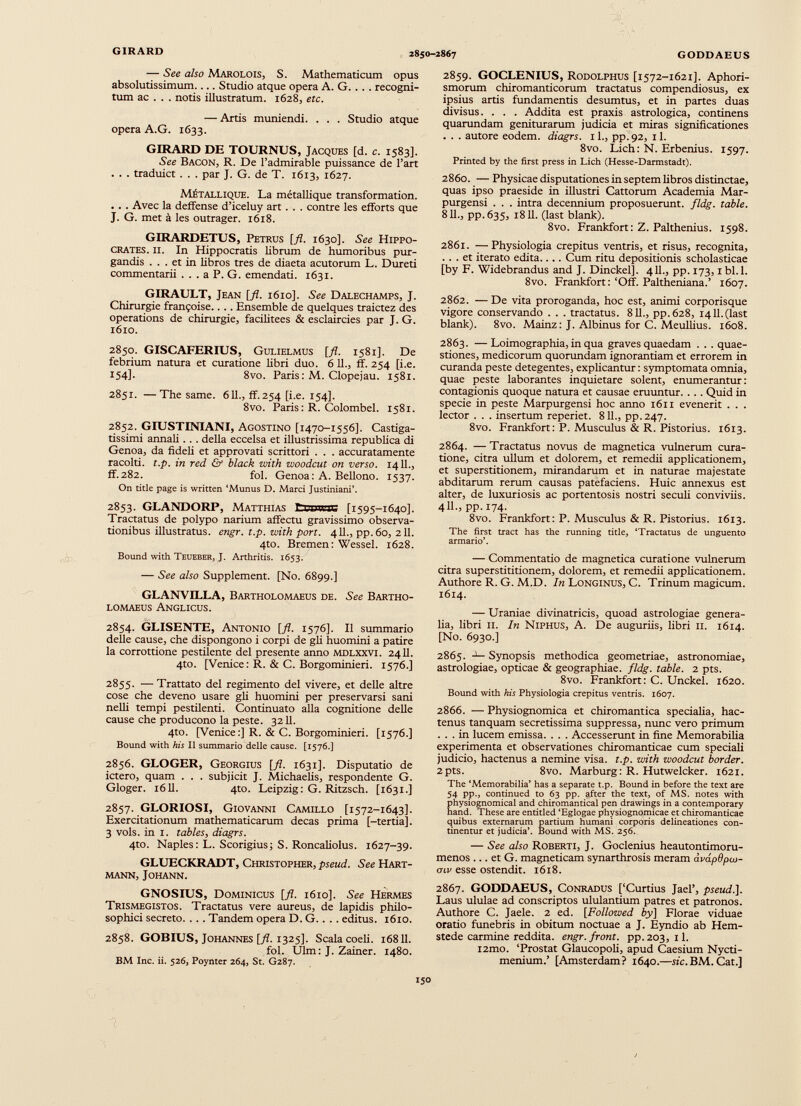 — See also Marolois, S. Mathematicum opus absolutissimum.... Studio atque opera A. G. . . . recogni tum ac . . . notis illustratum. 1628, etc. — Artis muniendi. . . . Studio atque opera A.G. 1633. GIRARD DE TOURNUS, Jacques [d. c. 1583]. See Bacon, R. De l’admirable puissance de l’art . . . traduict . . . par J. G. de T. 1613, 1627. Métallique. La métallique transformation. . . . Avec la deffense d’iceluy art . . . contre les efforts que J. G. met à les outrager. 1618. GIRARDETUS, Petrus [fi. 1630]. See Hippo crates. II. In Hippocratis librum de humoribus pur gandis ... et in libros tres de diaeta acutorum L. Dureti commentarii . . . a P. G. emendati. 1631. GIRAULT, Jean [fl. 1610]. See Dalechamps, J. Chirurgie frampoise.... Ensemble de quelques traictez des operations de chirurgie, facilitees & esclaircies par J. G. 1610. 2850. GISCAFERIUS, Gulielmus [fl. 1581]. De febrium natura et curatione libri duo. 6 11., ff. 254 [i.e. 154]. 8vo. Paris : M. Clopejau. 1581. 2851. —The same. 611., ff.254 [i.e. 154]. 8vo. Paris : R. Colombel. 1581. 2852. GIUSTINIANI, Agostino [1470-1556]. Castiga tissimi annali. . . della eccelsa et illustrissima republica di Genoa, da fideli et approvati scrittori . . . accuratamente racolti. t.p. in red & black with woodcut on verso. 1411., ff.282. fol. Genoa: A. Bellono. 1537. On title page is written ‘Munus D. Marci Justiniani’. 2853. GLANDORP, Matthias trcuwic [1595-1640]. Tractatus de polypo narium affectu gravissimo observa tionibus illustratus. engr. t.p. zvith port. 411., pp. 60, 211. 4to. Bremen: Wessel. 1628. Bound with Teueber, J. Arthritis. 1653. — See also Supplement. [No. 6899.] GLANVILLA, Bartholomaeus de. See Bartho- LOMAEUS AnGLICUS. 2854. GLISENTE, Antonio [fl. 1576]. II summario delle cause, che dispongono i corpi de gli huomini a patire la corrottione pestilente del presente anno mdlxxvi. 2411. 4to. [Venice: R. & C. Borgominieri. 1576.] 2855. —Trattato del regimento del vivere, et delle altre cose che deveno usare gli huomini per preservarsi sani nelli tempi pestilenti. Continuato alla cognitione delle cause che producono la peste. 3211. 4to. [Venice:] R. & C. Borgominieri. [1576.] Bound with his II summario delle cause. [1576.] 2856. GLOGER, Georgius [fl. 1631]. Disputatio de ictero, quam . . . subjicit J. Michaelis, respondente G. Gloger. 1611. 4to. Leipzig : G. Ritzsch. [1631.] 2857. GLORIOSI, Giovanni Camillo [1572-1643]. Exercitationum mathematicarum decas prima [-tertia]. 3 vols. in 1. t abies, diagrs. 4to. Naples: L. Scorigius; S. Roncaliolus. 1627-39. GLUECKRADT, Christopher, pseud. See Hart mann, Johann. GNOSIUS, Dominicus [fl. 1610]. See Hermes Trismegistos. Tractatus vere aureus, de lapidis philo sophici secreto. . . . Tandem opera D. G. . . . editus. 1610. 2858. GOBIUS, Johannes [fl. 1325]. Scala coeli. 16811. fol. Ulm: J. Zainer. 1480. BM Ine. ii. 526, Poynter 264, St. G287. 2859. GOCLENIUS, Rodolphus [1572-1621]. Aphori- smorum chiromanticorum tractatus compendiosus, ex ipsius artis fundamentis desumtus, et in partes duas divisus. . . . Addita est praxis astrologica, continens quarundam geniturarum judicia et miras significationes . . . autore eodem, diagrs. 11., pp.92, il. 8vo. Licii: N. Erbenius. 1597. Printed by the first press in Lich (Hesse-Darmstadt). 2860. — Physicae disputationes in septem libros distinctae, quas ipso praeside in illustri Cattorum Academia Mar- purgensi . . . intra decennium proposuerunt, fldg. table. 811., pp.635, 1811. (last blank). 8vo. Frankfort : Z. Palthenius. 1598. 2861. —Physiologia crepitus ventris, et risus, recognita, ... et iterato edita.... Cum ritu depositionis scholasticae [by F. Widebrandus and J. Dinckel]. 411., pp. 173,1 bl.l. 8vo. Frankfort: ‘Off. Paltheniana.’ 1607. 2862. — De vita proroganda, hoc est, animi corporisque vigore conservando . . . tractatus. 811., pp.628, 1411.(last blank). 8vo. Mainz: J. Albinus for C. Meullius. 1608. 2863. —Loimographia, in qua graves quaedam . . . quae stiones, medicorum quorundam ignorantiam et errorem in curanda peste detegentes, explicantur : symptomata omnia, quae peste laborantes inquietare solent, enumerantur: contagionis quoque natura et causae eruuntur. . . . Quid in specie in peste Marpurgensi hoc anno 1611 evenerit . . . lector . . . insertum reperiet. 811., pp.247. 8vo. Frankfort: P. Musculus & R. Pistorius. 1613. 2864. — Tractatus novus de magnetica vulnerum cura tione, citra ullum et dolorem, et remedii applicationem, et superstitionem, mirandarum et in naturae majestate abditarum rerum causas patefaciens. Huic annexus est alter, de luxuriosis ac portentosis nostri seculi conviviis. 411., pp. 174. 8vo. Frankfort: P. Musculus & R. Pistorius. 1613. The first tract has the running title, ‘Tractatus de unguento armario’. — Commentatio de magnetica curatione vulnerum citra superstititionem, dolorem, et remedii applicationem. Authore R. G. M.D. In Longinus, C. Trinum magicum. 1614. — Uraniae divinatricis, quoad astrologiae genera lia, libri 11. In Niphus, A. De auguriis, libri 11. 1614. [No. 6930.] 2865. - 1 — Synopsis methodica geometriae, astronomiae, astrologiae, opticae & geographiae, fldg. table. 2 pts. 8vo. Frankfort: C. Unckel. 1620. Bound with his Physiologia crepitus ventris. 1607. 2866. — Physiognomica et chiromantica specialia, hac tenus tanquam secretissima suppressa, nunc vero primum ... in lucem emissa. . . . Accesserunt in fine Memorabilia experimenta et observationes chiromanticae cum speciali judicio, hactenus a nemine visa. t.p. zvith woodcut border. 2pts. 8vo. Marburg: R. Hutwelcker. 1621. The ‘Memorabilia’ has a separate t.p. Bound in before the text are 54 pp., continued to 63 pp. after the text, of MS. notes with physiognomical and chiromantical pen drawings in a contemporary hand. These are entitled ‘Eglogae physiognomicae et chiromanticae quibus externarum partium humani corporis delineationes con tinentur et judicia’. Bound with MS. 256. — See also Roberti, J. Goclenius heautontimoru- menos ... et G. magneticam synarthrosis meram àvapdpco- <nv esse ostendit. 1618. 2867. GODDAEUS, Conradus [‘Curtius Jael’, pseud.]. Laus ululae ad conscriptos ululantium patres et patronos. Authore C. Jaele. 2 ed. [Followed by] Florae viduae oratio funebris in obitum noctuae a J. Eyndio ab Hem- stede carmine reddita, engr. front, pp.203, il. i2mo. ‘Prostat Glaucopoli, apud Caesium Nycti- menium.’ [Amsterdam? 1640.—ite. BM. Cat.]