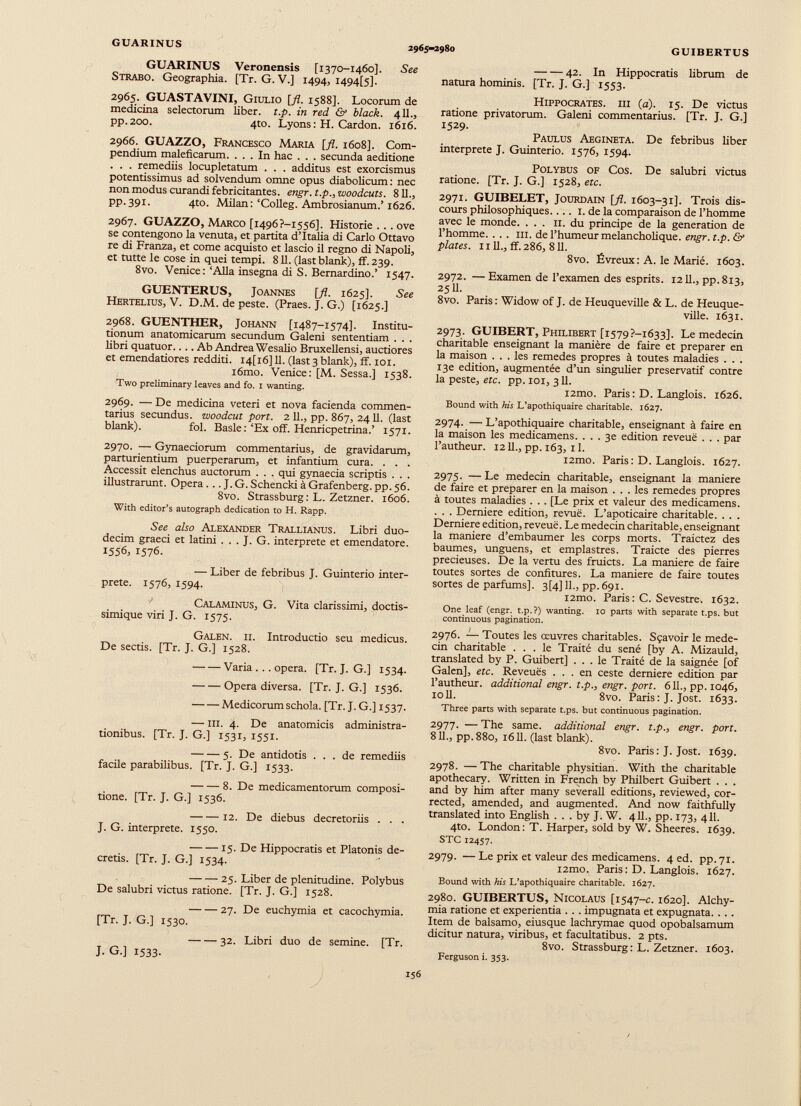 GUARINUS 2965-2980 GUIBERTUS GUARINUS Veronensis [1370-1460]. See Strabo. Geographia. [Tr. G.V.] 1494, i494[5], 2965. GUASTAVINI, Giulio [fl. 1588]. Locorum de medicina selectorum liber, t.p. in red & black. 4U. 5 pp.200. 4to. Lyons : H. Cardon. 1616. 2966. GUAZZO, Francesco Maria [fl. 1608]. Com pendium maleficarum. ... In hac . . . secunda aeditione . . . remediis locupletatum . . . additus est exorcismus potentissimus ad solvendum omne opus diabolicum: nec non modus curandi febricitantes, engr. t.p., woodcuts. 811., pp.391. 4to. Milan:‘Colleg. Ambrosianum.’1626. 2967. GUAZZO, Marco [i496?-i556]. Historie ... ove se contengono la venuta, et partita d’Italia di Carlo Ottavo re di Franza, et come acquisto et lascio il regno di Napoli, et tutte le cose in quei tempi. 811. (last blank), ff. 239. 8vo. Venice: ‘Alla insegna di S. Bernardino.’ 1547. GUENTERUS, Joannes [fl. 1625]. See Hertelius, V. D.M. de peste. (Praes. J. G.) [1625.] 2968. GUENTHER, Johann [1487-1574]. Institu tionum anatomicarum secundum Galeni sententiam . . . libri quatuor.... Ab Andrea Wesalio Bruxellensi, auctiores et emendatiores redditi. I4[i6] 11. (last 3 blank), ff. 101. i6mo. Venice: [M. Sessa.] 1538. Two preliminary leaves and fo. 1 wanting. 2969. — De medicina veteri et nova facienda commen tarius secundus, woodcut port. 2 11., pp. 867, 2411. (last blank). fol. Basle :‘Ex off. Henricpetrina.’ 1571. 2970. — Gynaeciorum commentarius, de gravidarum, parturientium puerperarum, et infantium cura. . . . Accessit elenchus auctorum . . . qui gynaecia scriptis . . . illustrarunt. Opera . .. J. G. Schencki à Grafenberg. pp. 56. 8vo. Strassburg: L. Zetzner. 1606. With editor’s autograph dedication to H. Rapp. See also Alexander Trallianus. Libri duo decim graeci et latini . . . J. G. interprete et emendatore. 1556, 1576. — Liber de febribus J. Guinterio inter prete. 1576, 1594. Calaminus, G. Vita clarissimi, doctis- simique viri J. G. 1575. Galen. ii. Introductio seu medicus. De sectis. [Tr. J. G.] 1528. Varia ... opera. [Tr. J. G.] 1534. — — Opera diversa. [Tr. J. G.] 1536. Medicorum schola. [Tr. J.G.] 1537. — III. 4. De anatomicis administra- tionibus. [Tr. J. G.] 1531, 1551. 5. De antidotis ... de remediis facile parabilibus. [Tr. J. G.] 1533. 8. De medicamentorum composi tione. [Tr. J. G.] 1536. 12. De diebus decretoriis . . . J. G. interprete. 1550. — — 15. De Hippocratis et Platonis de cretis. [Tr. J. G.] 1534. 25. Liber de plenitudine. Polybus De salubri victus ratione. [Tr. J. G.] 1528. 27. De euchymia et cacochymia. [Tr. J. G.] 1530. 32. Libri duo de semine. [Tr. J. G.] 1533. 42. In Hippocratis librum de natura hominis. [Tr. J. G.] 1553. Hippocrates, iii (a). 15. De victus ratione privatorum. Galeni commentarius. [Tr. J. G.] 1529. Paulus Aegineta. De febribus liber interprète J. Guinterio. 1576, 1594. Polybus of Cos. De salubri victus ratione. [Tr. J. G.] 1528, etc. 2971. GUIBELET, Jourdain [fl. 1603-31]. Trois dis cours philosophiques.... 1. de la comparaison de l’homme avec le monde. ... II. du principe de la generation de l’homme. . . . ni. de l’humeur melancholique. engr. t.p. & plates. 1111., ff. 286, 811. 8vo. Évreux: A. le Marié. 1603. 2972. — Examen de l’examen des esprits. 1211., pp.813, 2511. 8vo. Paris : Widow of J. de Heuqueville & L. de Heuque- ville. 1631. 2973. GUIBERT, Philibert [i579?-i633]. Le médecin charitable enseignant la manière de faire et preparer en la maison ... les remedes propres à toutes maladies . . . 13e edition, augmentée d’un singulier préservatif contre la peste, etc. pp. 101, 3 11. i2mo. Paris: D. Langlois. 1626. Bound with his L’apothiquaire charitable. 1627. 2974. — L’apothiquaire charitable, enseignant à faire en la maison les medicamens. ... 3e edition reveuë . . . par l’autheur. 1211., pp. 163, 11. i2mo. Paris : D. Langlois. 1627. 2975. — Le médecin charitable, enseignant la maniéré de faire et preparer en la maison ... les remedes propres à toutes maladies . . . [Le prix et valeur des medicamens. . . . Derniere edition, revue. L’apoticaire charitable. . . . Derniere edition, reveuë. Le médecin charitable, enseignant la maniéré d’embaumer les corps morts. Traictez des baumes, unguens, et emplastres. Traicte des pierres précieuses. De la vertu des fruicts. La maniéré de faire toutes sortes de confitures. La maniéré de faire toutes sortes de parfums]. 3 [4] 11., pp. 691. i2mo. Paris : C. Sevestre. 1632. One leaf (engr. t.p.?) wanting. 10 parts with separate t.ps. but continuous pagination. 2976. — Toutes les œuvres charitables. Sçavoir le méde cin charitable ... le Traité du séné [by A. Mizauld, translated by P. Guibert] ... le Traité de la saignée [of Galen], etc. Reveuës ... en ceste derniere edition par l’autheur. additional engr. t.p., engr. port. 611., pp. 1046, 1011. 8vo. Paris: J. Jost. 1633. Three parts with separate t.ps. but continuous pagination. 2977. — The same, additional engr. t.p., engr. port. 811., pp.88o, 1611. (last blank). 8vo. Paris: J. Jost. 1639. 2978. —The charitable physitian. With the charitable apothecary. Written in French by Philbert Guibert . . . and by him after many severall editions, reviewed, cor rected, amended, and augmented. And now faithfully translated into English . . . by J. W. 411., pp. 173, 411. 4to. London: T. Harper, sold by W. Sheeres. 1639. STC 12457. 2979. — Le prix et valeur des medicamens. 4 ed. pp. 71. i2mo. Paris: D. Langlois. 1627. Bound with his L’apothiquaire charitable. 1627. 2980. GUIBERTUS, Nicolaus [1547-c. 1620]. Alchy- mia ratione et experientia . . . impugnata et expugnata. .. . Item de balsamo, eiusque lachrymae quod opobalsamum dicitur natura, viribus, et facultatibus. 2 pts. 8vo. Strassburg: L. Zetzner. 1603. Ferguson i. 353.