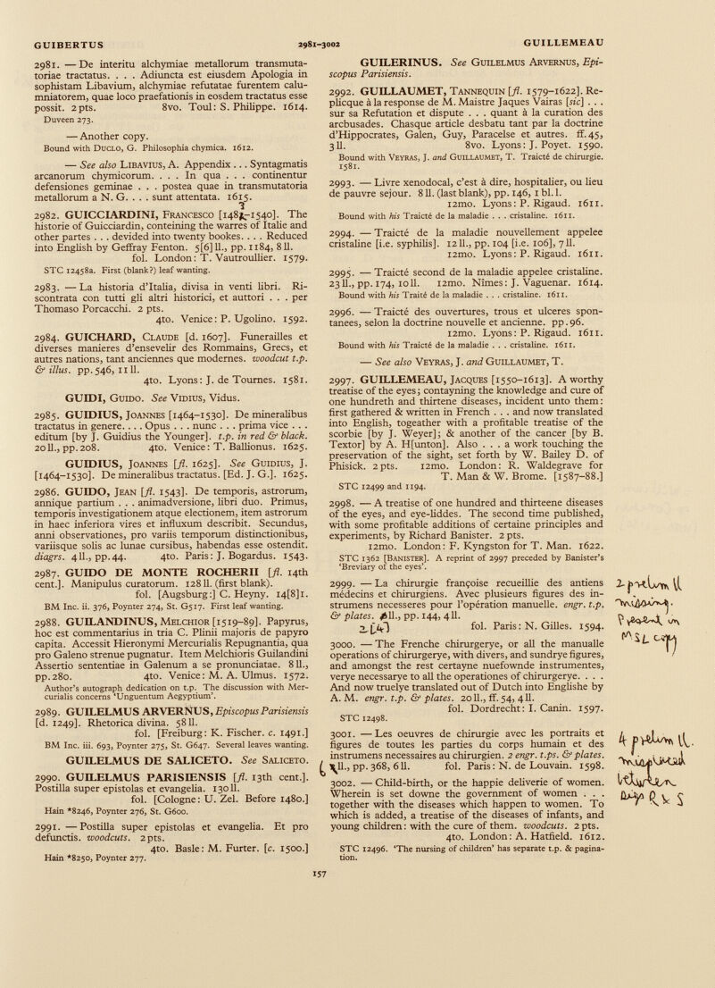 2981. —De interim alchymiae metallorum transmuta- toriae tractatus. . . . Adiuncta est eiusdem Apologia in sophistam Libavium, alchymiae refutatae furentem calu mniatorem, quae loco praefationis in eosdem tractatus esse possit. 2pts. 8vo. Toul: S. Philippe. 1614. Duveen 273. — Another copy. Bound with Duclo, G. Philosophia chymica. 1612. — See also Libavius, A. Appendix ... Syntagmatis arcanorum chymicorum. ... In qua . . . continentur defensiones geminae . . . postea quae in transmutatoria metallorum a N. G. . . . sunt attentata. 1615. 1 2982. GUICCIARDINI, Francesco [148^-1540]. The historie of Guicciardin, conteining the warres of Italie and other partes . . . devided into twenty bookes. . . . Reduced into English by Geffray Fenton. 5[6] 11., pp. 1184, 811. fol. London : T. Vautroullier. 1579. STC 12458a. First (blank?) leaf wanting. 2983. — La historia dTtalia, divisa in venti libri. Ri- scontrata con tutti gli altri historici, et auttori . . . per Thomaso Porcacchi. 2 pts. 4to. Venice: P. Ugolino. 1592. 2984. GUICHARD, Claude [d. 1607]. Funérailles et diverses maniérés d’ensevelir des Rommains, Grecs, et autres nations, tant anciennes que modernes, woodcut t.p. & illus. pp. 546, 1111. 4to. Lyons: J. de Tournes. 1581. GUIDI, Guido. See Vidius, Vidus. 2985. GUIDIUS, Joannes [1464-1530]. De mineralibus tractatus in genere. . . . Opus . . . nunc . . . prima vice . . . editum [by J. Guidius the Younger], t.p. in red & black. 2011., pp.208. 4to. Venice: T. Ballionus. 1625. GUIDIUS, Joannes [fl. 1625]. See Guidius, J. [1464-1530]. De mineralibus tractatus. [Ed. J. G.]. 1625. 2986. GUIDO, Jean [fl. 1543]. De temporis, astrorum, anni que partium . . . animadversione, libri duo. Primus, temporis investigationem atque electionem, item astrorum in haec inferiora vires et influxum describit. Secundus, armi observationes, pro variis temporum distinctionibus, variisque solis ac lunae cursibus, habendas esse ostendit. diagrs. 411., pp.44. 4to. Paris: J. Bogardus. 1543. 2987. GUIDO DE MONTE ROCHERII [fl. 14th cent.]. Manipulus curatorum. 12811. (first blank). fol. [Augsburg:] С. Heyny. 14И1. BM Inc. ii. 376, Poynter 274, St. G517. First leaf wanting. 2988. GUILANDINUS, Melchior [1519-89]. Papyrus, hoc est commentarius in tria C. Plinii majoris de papyro capita. Accessit Hieronymi Mercurialis Repugnantia, qua pro Galeno strenue pugnatur. Item Melchioris Guilandini Assertio sententiae in Galenum a se pronunciatae. 811., pp.280. 4to. Venice : M. A. Ulmus. 1572. Author’s autograph dedication on t.p. The discussion with Mer curialis concerns ‘Unguentum Aegyptium’. 2989. GUILELMUS ARVERNUS, EpiscopusParisiensis [d. 1249]. Rhetorica divina. 58 И. fol. [Freiburg: K. Fischer, с. 1491.] BM Inc. iii. 693, Poynter 275, St. G647. Several leaves wanting. GUILELMUS DE SALICETO. See Saliceto. 2990. GUILELMUS PARISIENSIS [fl. 13th cent.]. Postilla super epistolas et evangelia. 13011. fol. [Cologne: U. Zel. Before 1480.] Hain *8246, Poynter 276, St. G600. 2991. —Postilla super epistolas et evangelia. Et pro defunctis, woodcuts. 2pts. 4to. Basle: M. Furter. [c. 1500.] Hain *8250, Poynter 277. GUILERINUS. See Guilelmus Arvernus, Epi- scopus Parisiensis. 2992. GUILLAUMET, Tannequin [fl. 1579-1622]. Re- plicque à la response de M. Maistre Jaques Vairas [sic] . . . sur sa Refutation et dispute . . . quant à la curation des arcbusades. Chasque article desbatu tant par la doctrine d’Hippocrates, Galen, Guy, Paracelse et autres, ff. 45, 3II. 8vo. Lyons: J. Poyet. 1590. Bound with Veyras, J. and Guiixaumet, T. Traicté de chirurgie. 1581. 2993. — Livre xenodocal, c’est à dire, hospitalier, ou lieu de pauvre séjour. 811. (last blank), pp. 146, 1 bl. 1. i2mo. Lyons: P. Rigaud. 1611. Bound with his Traicté de la maladie . . . cristaline. 1611. 2994. — Traicté de la maladie nouvellement appelée cristaline [i.e. syphilis], 12 IL, pp. 104 [i.e. 106], 711. i2mo. Lyons : P. Rigaud. 1611. 2995. — Traicté second de la maladie appelée cristaline. 2311., pp. 174, 1011. i2mo. Nîmes: J. Vaguenar. 1614. Bound with his Traité de la maladie . . . cristaline. 1611. 2996. — Traicté des ouvertures, trous et ulcérés spon tanées, selon la doctrine nouvelle et ancienne, pp.96. i2mo. Lyons : P. Rigaud. 1611. Bound with his Traicté de la maladie . . . cristaline. 1611. — See also Veyras, J. and Guillaumet, T. 2997. GUILLEMEAU, Jacques [1550-1613]. A worthy treatise of the eyes; contayning the knowledge and cure of one hundreth and thirtene diseases, incident unto them: first gathered & written in French . . . and now translated into English, togeather with a profitable treatise of the scorbie [by J. Weyer]; & another of the cancer [by B. Textor] by A. H[unton]. Also ... a work touching the preservation of the sight, set forth by W. Bailey D. of Phisick. 2pts. i2mo. London: R. Waldegrave for T. Man & W. Brome. [1587-88.] STC 12499 and 1194. 2998. — A treatise of one hundred and thirteene diseases of the eyes, and eye-liddes. The second time published, with some profitable additions of certaine principles and experiments, by Richard Banister. 2 pts. l2mo. London: F. Kyngston for T. Man. 1622. STC 1362 [Banister]. A reprint of 2997 preceded by Banister’s ‘Breviary of the eyes’. 2999. — La chirurgie françoise recueillie des antiens médecins et chirurgiens. Avec plusieurs figures des in- strumens necesseres pour l’opération manuelle, engr. t.p. & plates. ¿11., pp. 144, 411. 2_|T* - ] fol. Paris: N. Gilles. 1594. 3000. — The Frenche chirurgerye, or all the manualle operations of chirurgerye, with divers, and sundrye figures, and amongst the rest certayne nuefownde instrumentes, verye necessarye to all the operationes of chirurgerye. . . . And now truelye translated out of Dutch into Englishe by A. M. engr. t.p. & plates. 2011., ff. 54, 411. fol. Dordrecht: I. Canin. 1597. STC 12498. 2- ЧЛ\ ^ÌL 3001. —Les oeuvres de chirurgie avec les portraits et figures de toutes les parties du corps humain et des instrumens necessaires au chirurgien. 2 engr. t.ps. & plates. U u -’ pp. 368, 611. fol. Paris : N. de Louvain. 1598. 3002. — Child-birth, or the happie deliverie of women. Wherein is set downe the government of women . . . together with the diseases which happen to women. To which is added, a treatise of the diseases of infants, and young children: with the cure of them, woodcuts. 2 pts. 4to. London: A. Hatfield. 1612. STC 12496. ‘The nursing of children’ has separate t.p. & pagina tion. ttXio/xJUrv S