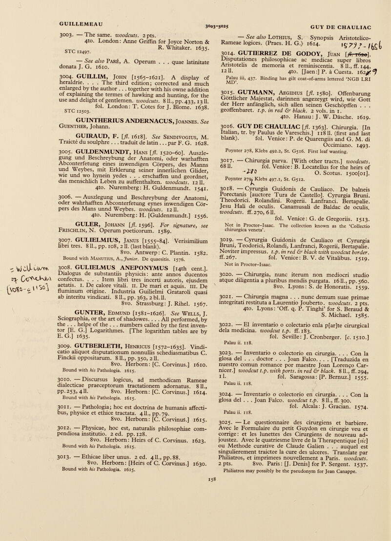 3003. —The same, woodcuts. 2pts. 4to. London: Anne Griffin for Joyce Norton & R. Whitaker. 1635. STC 12497. — See also Pare, A. Operum . . . quae latinitate donata J. G. 1610. 3004. GUILLIM, John [1565-1621]. A display of heraldrie. . . . The third edition j corrected and much enlarged by the author . . . together with his owne addition of explaining the termes of hawking and hunting, for the use and delight of gentlemen, woodcuts. 811., pp. 433,1311. fol. London: T. Cotes for J. Blome. 1638. STC 12503. GUINTHERIUS ANDERNACUS, Joannes. See Guenther, Johann. GUIRAUD, F. [ fl. 1618]. See Sendivogius, M. Trakte du soulphre ... traduit de latin ... par F. G. 1628. 3005. GULDENMUNDT, Hans [fl. 1520-60]. Auszle- gung und Beschreybung der Anatomi, oder warhafften Abconterfetung eines inwendigen Cörpers, des Manns und Weybes, mit Erklerung seiner innerlichen Glider, wie und wo hynein yedes . . . erschaffen und geordnet, das menschlich Leben zu auffenthalten. woodcuts. 1211. 4to. Nuremberg: H. Guldenmundt. 1541. 3006. — Auszlegung und Beschreybung der Anatomi, oder wahrhafften Abconterfetung eynes inwendigen Cör pers des Mans unnd Weybes. woodcuts. 1211. 4to. Nuremberg: H. [Guldenmundt.] 1556. GULER, Johann [fl. 1596]. For signature, see Frischlin, N. Operum poeticorum. 1589. 3007. GULIELMIUS, Janus [1555-84]. Verisimilium libri tres. 811., pp. 1083 211. (last blank). 8vo. Antwerp: C. Plantin. 1582. Bound with Manutius, A., Junior. De quaesitis. 1576. 3008. GULIELMUS ANEPONYMUS [14th cent.]. Dialogus de substantiis physicis: ante annos ducentos confectus. . . . Item libri tres incerti autoris, ejusdem aetatis. 1. De calore vitali. 11. De mari et aquis. 111. De fluminum origine. Industria Guilielmi Grataroli quasi ab interitu vindicati. 811., pp. 363, 2 bl. 11. 8vo. Strassburg: J. Rihel. 1567. GUNTER, Edmund [1581-1626]. See Wells, J. Sciographia, or the art of shadowes. . . . All performed, by the . . . helpe of the . . . numbers called by the first inven tor [E. G.] Logarithmes. [The logarithm tables are by E. G.] 1635. 3009. GUTBERLETH, Henricus [1572-1635]. Vindi catio aliquot disputationum nonnullis schediasmatibus C. Finckii oppositarum. 811., pp.350, 211. 8vo. Herborn: [C. Corvinus.] 1610. Bound with his Pathologia. 1615. 3010. — Discursus logicus, ad methodicam Rameae dialecticae praeceptorum tractationem adornatus. 811., pp.253, 4II. 8vo. Herborn: [C. Corvinus.] 1614. Bound with his Pathologia. 1615. 3011. — Pathologia; hoc est doctrina de humanis affecti bus, physice et ethice tractata. 411., pp.79. 8vo. Herborn: [C. CorvinuS.] 1615. 3012. — Physicae, hoc est, naturalis philosophiae com pendiosa institutio. 2 ed. pp. 128. 8vo. Herborn: Heirs of C. Corvinus. 1623. Bound with his Pathologia. 1615. 3013. —Ethicae liber unus. 2 ed. 411., pp.88. 8vo. Herborn: [Heirs of C. Corvinus.] 1630. Bound with his Pathologia. 1615. — See also Lothius, S. Rameae logices. (Praes. H. G.) Synopsis Aristotelico- 1614. /bst 3014. GUTIERREZ DE GODOY, Juan [fl. r6ee]. Disputationes philosophicae ac medicae super fibros Aristotelis de memoria et reminiscentia. 8 11., ff. 144, 1211. 4to. [Jaen:] P. a Cuesta. 162^ Palau iii, 437. Binding has gilt coat-of-arms lettered ‘NGB LRI MD’. 3015. GUTMANN, Aegidius [fl. 1580]. Offenbarung Göttlicher Majestät, darinnen angezeygt wird, wie Gott der Herr anfänglich, sich allen seinen Geschöpffen . . . geoffenbaret. t.p. in red & black. 2 vols. in 1. 4to. Hanau: J. W. Däsche. 1619. 3016. GUY DE CHAULIAC [fl. 1363]. Chirurgia. [In Italian, tr. by Paulus de Vareschis.] 11811. (first and last blank). fol. Venice: P. de Quarengiis and G. M. di Occimiano. 1493. Poynter 278, Klebs 492.2, St. G516. First leaf wanting. 3017. — Chirurgia parva. [With other tracts.] woodcuts. 6811. fol. Venice: B. Locatellus for the heirs of ' 2 -VO O. Scotus. i5oo[oi]. Poynter 279^Klebs 497.1, St. G512. 3018. — Cyrurgia Guidonis de Caufiaco. De balneis Porectanis [auctore Tura de Castello]. Cyrurgia Bruni. Theodorici. Rolandini. Rogerii. Lanfranci. Bertapalie. Jesu Hali de oculis. Canamusafi de Baldac de oculis. woodcuts, ff. 270, 611. fol. Venice: G. de Gregoriis. 1513. Not in Proctor-Isaac. The collection known as the ‘Collectio chirurgica veneta’. 3019. — Cyrurgia Guidonis de Caufiaco et Cyrurgia Bruni, Teodorici, Rolandi, Lanfranci, Rogerii, Bertapalie. Noviter impressus, t.p. in red & black with woodcut border. ff.267. fol. Venice: B. V. de Vitalibus. 1519. Not in Proctor-Isaac. 3020. — Chirurgia, nunc iterum non mediocri studio atque diligentia a pluribus mendis purgata. 1611., pp. 560. 8vo. Lyons: S. de Honoratis. 1559. 3021. — Chirurgia magna . . . nunc demum suae primae integritati restituta a Laurentio Jouberto. woodcuts. 2 pts. 4to. Lyons: ‘Off. q. P. Tinghi’ for S. Beraud & S. Michael. 1585. 3022. — EI inventario o colectario enla p[ar]te cirurgical dela medicina, woodcut t.p. ff. 183. fol. Seville: J. Cronberger. [c. 1510.] Palau ii. 118. 3023. — Inventario o colectorio en cirurgia. . . . Con la glosa del . . . doctor . . . Joan Falco. . . . [Traduzida en nuestro comun romance por maestre Joan Lorenço Car- nicer.] woodcut t.p. with ports, in red & black. 811., ff. 294, ll. fol. Saragossa: [P. Bernuz.] 1555. Palau ii. 118. . 3024. — Inventario o colectorio en cirurgia. . . . Con la glosa del . . . Joan Falco, woodcut t.p. 811., ff. 300. fol. Alcala: J. Gracian. 1574. Palau ii. 118. 3025. — Le questionnaire des cirurgiens et barbiere. Avec le Formulaire du petit Guydon en cirurgie veu et corrige: et les lunettes des Cirurgiens de nouveau ad- joustez. Avec le quatriesme livre de la Therapentique [sic] ou Méthode curative de Claude Galien . . . auquel est singulièrement traictee la cure des ulcérés. Translate par Philiatros, et imprimées nouvellement a Paris, woodcuts. 2 pts. 8vo. Paris: [J. Denis] for P. Sergent. 1537. Philiatros may possibly be the pseudonym for Jean Canappe.