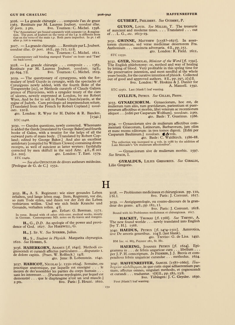 3026. — La grande chirurgie . . . composée l’an de grace 1363. Restituée par M. Laurens Joubert. woodcut illus. & ports. 2 pts. 8vo. Tournon: C. Michel. 1598. The ‘Annotations’ are bound separately with separate t.p. & pagina tion. The port, of Joubert on the verso of the t.p. is different from that on the verso of the main t.p. Both parts imperfect. In pt. i all after p. 706 is wanting. 3027. — La grande chirurgie. ... Restituée parL.Joubert. woodcut Ulus. & port. 1611.j pp.717, 1211. 8vo. Tournon: C. Michel. 1611. Contemporary calf binding stamped ‘Fusien’ on front- and ‘Tam’ on back-cover. 3028. — La grande chirurgie . . . composée . . . 1363. Restituée par M. Laurens Joubert. woodcuts. 1411., pp.694, 711. 8vo. Tournon: C. Michel. 1619. 3029. — The questyonary of cyrurgyens, with the for mulary of lytell Guydo in cyrurgie, with the spectacles of Cyrurgyens newly added, with the fourth Boke of the Terapentyke [sic], or Methode curatyfe of Claude Galyen prynce of Physyciens, with a synguler treaty of the cure of ulceres, newely enprynted at London, by me Robert Wyer, And be for to sell in Poules Churcheyarde, at the sygne of Judyth. Cum privilegio ad imprimendum solum. [Translated from the French by Robert Copland.] wood- cuts. 12011. 4to. London: R. Wyer for H. Dabbe & R. Banckes. [1542.] STC 12468. 3030. — Guydos questions, newly corrected. Whereunto is added the thirde [translated by George Baker] and fourth booke of Galen, with a treatise for the helps of all the outward parts of mans body. [Translated by Robert Cop land; edited by George Baker.] And also an excellent antidotary [compiled by William Clowes] containing divers receipts, as well of auncient as latter wryters: faythfully corrected by men skilfull in the sayd Arte. 411., ff. 201 [i.e. 200]. 4to. London: T. East. 1579. STC 12469. — See also Opuscules de divers autheurs médecins. [Prologue de G. de C.] 1552. GUYBERT, Philibert. See Guibert, P. GUYON, Louis. See Milles, T. The treasurie of auncient and moderne times. . . . Translated . . . out of... L. G., etc. 1613-19. 3031. GWINNE, Matthew [i558?-i627]. In asser torem chymicae, sed verae medicinae desertorem Fra. Anthonium . . . succincta adversaria. 611., pp.251. 4to. London: R. Field. 1611. STC 12550. 3032. GYER, Nicholas, Minister of the Word [fl. 1592]. The English phlebotomy: or, method and way of healing by letting of blood. Very profitable in this spring time for the preservative intention, and most needful al the whole yeare beside, for the curative intention of phisick. Collected out of good and approved authors. 811 ., pp. 297, 2[3] 11. 8vo. London: W. Hoskins & J. Danter for A. Mansell. 1592. STC 12561. Last (blank?) leaf wanting. GYLLIUS, Petrus. See Gilles, Pierre. 3033. GYNAECIORUM. Gynaeciorum, hoc est, de mulierum tum aliis, tum gravidarum, parientium et puer perarum affectibus et morbis, libri veterum ac recentiorum aliquot.. . [editi per Casparum Wolfium]. woodcuts. 2 pts. 4to. Basle: T. Guarinus. 1566. 3034. — Gynaeciorum sive de mulierum affectibus com mentarii Graecorum, Latinorum, Barbarorum, jam olim et nunc recens editorum: in tres tomos digesti. [Editi per Casparum Bauhinum.] woodcuts. $f4\ vols. 4to. Basle: C. Waldkirch. 1586-88. The collection was increased to 4 vols. in 1588 by the addition of Luiz Mercado’s ‘De mulierum affectionibus’. — Gynaeciorum sive de mulierum morbis. 1597. See Spach, I. GYRALDUS, Lilius Gregorius. See Giraldi, Lilio Gregorio. H 3035. H., A. S. Regiment: wie einer gesundes Leben erhalten, und lange leben mag. Item, Regiment, vor die, so zum Tode eylen, und ihnen vor der Zeit das Leben verkürtzen wollen. Und wie sich beide Krancke und Gesunde, verhalten sollen. 411. 4to. Erfurt: G. Bawman. 1571. In verse. Bound with 18 other i6th-cent. medical works, mostly in German. Contemporary MS. notes on fly-leaves and margins. H., G., D.D. An apologie of the power and provi dence of God. 1627. See Hakewill, G. H., J. Sp. V. See Sperber, Julius. H., S., Student in Physick. Margarita chyrurgica. 1610. See Hobbes, S. 3036. HABERKORN, Adamus [fl. 1640]. Methodi co gnoscendi et curandi affectus particulares . . . disputatio 1. de dolore capitis. (Praes. W. Rolfinck.) 1411. 4to. Jena: B. Lobenstein. 1640. 3037. HABICOT, Nicolas [c. 1550-1624]. Semaine, ou practique anatomique, par laquelle est enseigné ... le moyen de des’assembler les parties du corps humain . . . sans les intéresser... . [Paradoxe myologiste, par lequel est demonstré . . . que le diaphragme n’est un seul muscle.] 2 pts. 8vo. Paris: J. Houzé. 1610. 3038. —Problesmes médicinaux et chirurgicaux, pp. 110, ibl.l. 8vo. Paris: J. Corrozet. 1617. 3039. — Antigigantologie, ou contre-discours de la gran deur des geans. 411., pp. 182, 11. 8vo. Paris: J. Corrozet. 1618. Bound with his Problesmes médicinaux et chirurgicaux. 1617. RACKET, Thomas [fl. 1568]. See Thevet, A. The new found worlde . . . newly translated into English [byT. H.]. 1568. 3040. HAEDUS, Petrus [fl. 1474-1501]. Anterotica, sive De amoris generibus. 10411. (last blank). 4to. Treviso : G. de Lisa. 1492. BM Inc. vi. 885, Poynter 281, St. Hi. HAERING, Joannes Petrus [fl. 1624]. Epi gramma in ... de febris ungaricae cura . . . libellum . . . per J. P. H. conscriptum. In Federer, J. J. Brevis et com pendiosa febris ungaricae curandae . . . methodus. 1624. 3041. HAFFENREFFER, Samuel [1587-1660]. Ilav- Bo^eton aloAoheppov, in quo cutis eique adhaerentium par tium, affectus omnes, singulari methodo, et cognoscendi et curandi . . . traduntur. 7[8]11., pp.582, 1311. 8vo. Tübingen: J. C. Geysler. 1630. First (blank?) leaf wanting.