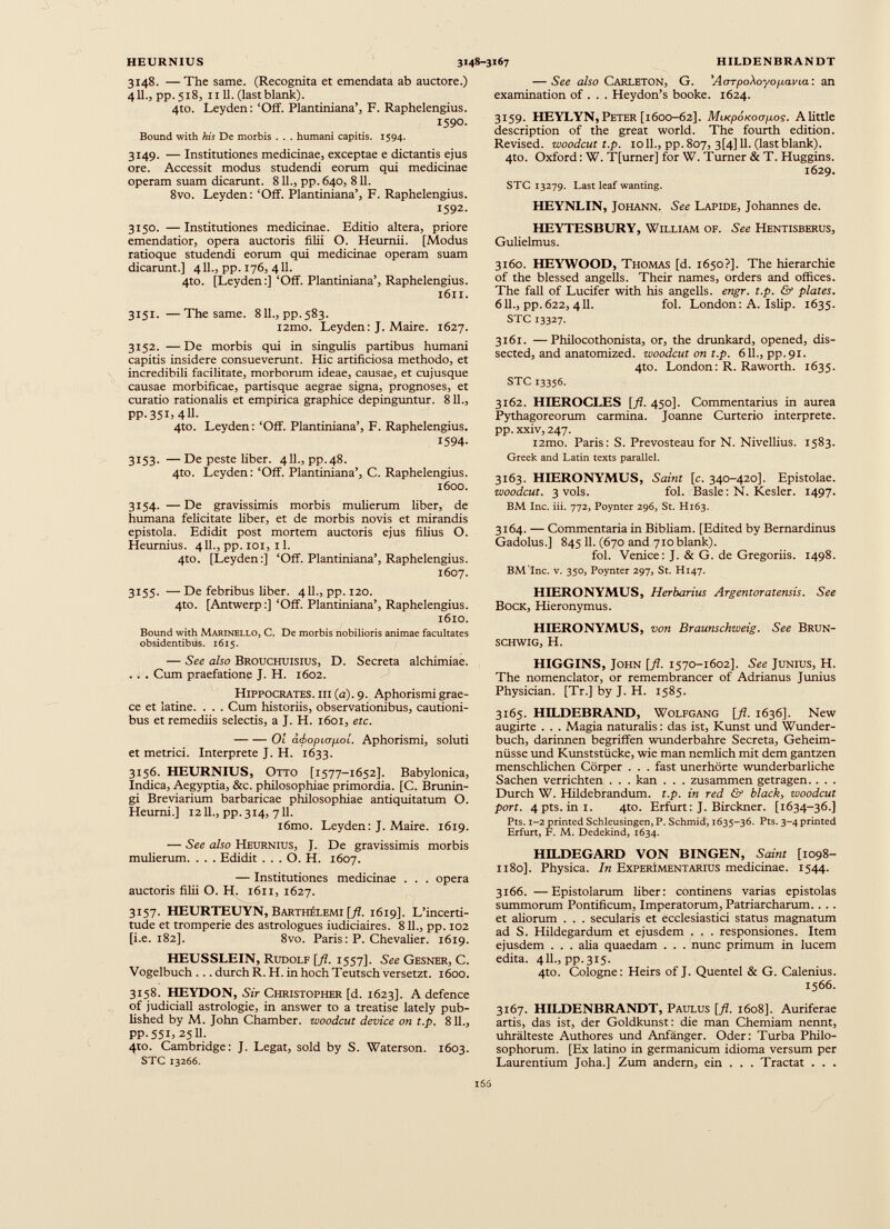 3148. — The same. (Recognita et emendata ab auctore.) 411., pp.518, 1111. (last blank). 4to. Leyden: ‘Off. Plantiniana’, F. Raphelengius. 1590. Bound with his De morbis . . . humani capitis. 1594. 3149. — Institutiones medicinae, exceptae e dictantis ejus ore. Accessit modus studendi eorum qui medicinae operam suam dicarunt. 811., pp. 640, 811. 8vo. Leyden: ‘Off. Plantiniana’, F. Raphelengius. 1592. 3150. —Institutiones medicinae. Editio altera, priore emendatior, opera auctoris filii O. Heurnii. [Modus ratioque studendi eorum qui medicinae operam suam dicarunt.] 411., pp. 176, 411. 4to. [Leyden:] ‘Off. Plantiniana’, Raphelengius. 1611. 3151. —The same. 811., pp. 583. i2mo. Leyden: J. Maire. 1627. 3152. —De morbis qui in singulis partibus humani capitis insidere consueverunt. Hic artificiosa methodo, et incredibili facilitate, morborum ideae, causae, et cujusque causae morbificae, partisque aegrae signa, prognoses, et curatio rationalis et empirica graphice depinguntur. 811., pp. 351, 411. 4to. Leyden: ‘Off. Plantiniana’, F. Raphelengius. 1594- 3153. —De peste liber. 411., pp.48. 4to. Leyden: ‘Off. Plantiniana’, C. Raphelengius. 1600. 3154. —De gravissimis morbis mulierum liber, de humana felicitate liber, et de morbis novis et mirandis epistola. Edidit post mortem auctoris ejus filius O. Heurnius. 411., pp. 101, 11. 4to. [Leyden:] ‘Off. Plantiniana’, Raphelengius. 1607. 3155. — De febribus liber. 411., pp. 120. 4to. [Antwerp:] ‘Off. Plantiniana’, Raphelengius. 1610. Bound with Marinello, C. De morbis nobilioris animae facultates obsidentibus. 1615. — See also Brouchuisius, D. Secreta alchimiae. . . . Cum praefatione J. H. 1602. Hippocrates, iii (a). 9. Aphorismi grae- ce et latine. . . . Cum historiis, observationibus, cautioni bus et remediis selectis, a J. H. 1601, etc. 01 a<bopiofj.oi. Aphorismi, soluti et metrici. Interprete J. H. 1633. 3156. HEURNIUS, Otto [1577-1652]. Babylonica, Indica, Aegyptia, &c. philosophiae primordia. [C. Brunin- gi Breviarium barbaricae philosophiae antiquitatum O. Heurni.] 1211., pp. 314, 711. i6mo. Leyden: J. Maire. 1619. — See also Heurnius, J. De gravissimis morbis mulierum. . . . Edidit . . . O. H. 1607. •—• Institutiones medicinae . . . opera auctoris filii O. H. 1611, 1627. 3157. HEURTEUYN, Barthelemi [fl. 1619]. L’incerti- tude et tromperie des astrologues iudiciaires. 811., pp. 102 [i.e. 182]. 8vo. Paris: P. Chevalier. 1619. HEUSSLEIN, Rudolf [fl. 1557]. See Gesner, C. Vogelbuch ... durch R. H. in hoch Teutsch versetzt. 1600. 3158. HEYDON, Sir Christopher [d. 1623]. A defence of judiciali astrologie, in answer to a treatise lately pub lished by M. John Chamber, woodcut device on t.p. 811., pp.551, 2511. 410. Cambridge: J. Legat, sold by S. Waterson. 1603. STC 13266. — See also Carleton, G. y AoTpo\oyop.avia: an examination of . . . Heydon’s booke. 1624. 3159. HEYLYN,Peter [1600-62]. MiupoKoapos. Alittle description of the great world. The fourth edition. Revised, woodcut t.p. ioll., pp. 807, 3[4]11. (last blank). 4to. Oxford: W. T[umer] for W. Turner & T. Huggins. 1629. STC 13279. Last leaf wanting. HEYNLIN, Johann. See Lapide, Johannes de. HEYTESBURY, William of. See Hentisberus, Gulielmus. 3160. HEYWOOD, Thomas [d. 1650?]. The hierarchie of the blessed angelis. Their names, orders and offices. The fall of Lucifer with his angelis, engr. t.p. & plates. 611., pp. 622, 411. fol. London: A. Ishp. 1635. STC 13327. 3161. —Philocothonista, or, the drunkard, opened, dis sected, and anatomized. woodcut on t.p. 611., pp.91. 4to. London: R. Raworth. 1635. STC 13356. 3162. HIEROCLES [fl. 450]. Commentarius in aurea Pythagoreorum carmina. Joanne Curterio interprete, pp.xxiv, 247. l2mo. Paris: S. Prevosteau for N. Nivellius. 1583. Greek and Latin texts parallel. 3163. HIERONYMUS, Saint [c. 340-420]. Epistolae. woodcut. 3 vols. fol. Basle: N. Kesler. 1497. BM Inc. iii. 772, Poynter 296, St. Hi63. 3164. — Commentaria in Bibliam. [Edited by Bernardinus Gadolus.] 845 11. (670 and 710 blank). fol. Venice: J. & G. de Gregoriis. 1498. BM'Inc. v. 350, Poynter 297, St. H147. HIERONYMUS, Herbarius Argentoratensis. See Bock, Hieronymus. HIERONYMUS, von Braunschweig. See Brun- SCHWIG, H. HIGGINS, John [fl. 1570-1602]. See Junius, H. The nomenclator, or remembrancer of Adrianus Junius Physician. [Tr.] by J. H. 1585. 3165. HILDEBRAND, Wolfgang [fl. 1636]. New augirte . . . Magia naturalis: das ist, Kunst und Wunder buch, darinnen begriffen wunderbahre Secreta, Geheim nüsse und Kunststücke, wie man nemlich mit dem gantzen menschlichen Cörper . . . fast unerhörte wunderbarliche Sachen verrichten . . . kan . . . zusammen getragen. . . . Durch W. Hildebrandum. t.p. in red & black, woodcut port. 4pts.in1. 4to. Erfurt: J. Birckner. [1634-36.] Pts. 1-2 printed Schleusingen, P. Schmid, 1635-36. Pts. 3-4 printed Erfurt, F. M. Dedekind, 1634. HILDEGARD VON BINGEN, Saint [1098- 1180]. Physica. In ExperImentarius medicinae. 1544. 3166. —Epistolarum liber: continens varias epistolas summorum Pontificum, Imperatorum, Patriarcharum. . . . et aliorum . . . secularis et ecclesiastici status magnatum ad S. Hildegardum et ejusdem . . . responsiones. Item ejusdem . . . aha quaedam . . . nunc primum in lucem edita. 411., pp.315. 4to. Cologne: Heirs of J. Quentel & G. Calenius. 1566. 3167. HILDENBRANDT, Paulus [fl. 1608]. Auriferae artis, das ist, der Goldkunst: die man Chemiam nennt, uhrälteste Authores und Anfänger. Oder: Turba Philo sophorum. [Ex latino in germanicum idioma versum per Laurentium Joha.] Zum andern, ein . . . Tractat . . .