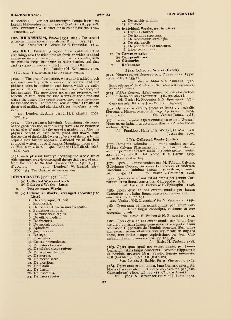 R. Bachonis . . . von der wahrhafftigen Composition dess Lapidis Philosophorum. t.p. in red & black. 811., pp. 168. 8vo. Frankfort: W. Richter for heirs of Bassaeus. 1608. Ferguson, i. 405. 3x68. HILDESHEIM, Franz [1551-1614]. De cerebri et capitis morbis intends spicilegia. 811., pp.784, 2411. 8vo. Frankfort: E. Athleta for E. Emmelius. 1612. 3169. HILL, Thomas [fl. 1590]. The profitable art of gardening, now the third time set forth: to which is added muche necessarie matter, and a number of secretes, with the phisicke helps belonging to eache hearbe, and that easily prepared, woodcuts. 2[4] 11., pp. 148 [211.]. 4to. London: H. Bynneman. 1579. STC 13494. T-P-, second and last two leaves wanting. 3170. — The arte of gardening, wherunto is added much necessarie matter, with a number of secrets: and the phisicke helps belonging to each hearb, which are easily prepared. Heer-unto is annexed two proper treatises, the first intituled The mervailous goverment propertie, and benefite of bees, with the rare secrets of the honie and waxe: the other, The yearly conjectures verie necessary for husband men. To these is likewise ioyned a treatise of the arte of graffing and planting of trees, woodcuts. 2 vols. in I. 4to. London: E. Allde [part 2, H. B[allard]]. 1608. STC 13497. 3171. —The gardeners labyrinth. Containing a discourse of the gardeners life, in the yearly travels to be bestowed on his plot of earth, for the use of a garden. . . . Also the physick benefit of each herb, plant and flowre, with the vertues of the distilled waters of every of them, as by the sequele may further appeare. Gathered out of the best approved writers ... by Dydimus Mountain, woodcut t.p. & illus. 2v0ls.ini. 4to. London: H. Ballard. 1608. STC 13489. 3172. —A pleasant history: declaring the whole art of phisiognomy, orderly uttering all the speciall parts of man, from the head to the foot, woodcuts (r on t.p.) 2[4] 11., ff.229, il. i2mo. [London:] W. Jaggard. 1613. STC 13483. Two blank prelim, leaves wanting. HIPPOCRATES [460?-377? B.C.] 1. (a) Collected Works—Greek ( b ) Collected Works—Latin II. Two or more Works ill. (a) Individual Works, arranged according to Littré 1. De aere, aquis, et locis. 2. Prognostica. 3. De victus ratione in morbis acutis. 4. Epidemiorum libri. 5. De vulneribus capitis. 6. De officio medici. 7. De fracturis. 8. De articulationibus. 9. Aphorismi. 10. Jusjurandum. 11. De lege. 12. Prorrhetici. 13. Coacae praenotiones. 14. De natura humana. 15. De salubri victus ratione. 16. De ventosis flatibus. 17. De morbis. 18. De morbo sacro. 19. De ulceribus. 20. De fistulis. 21. De diaeta. 22. De insomniis. 23. De natura foetus. 24. De morbis virginum. 25. Epistolae. (b) Individual Works, not in Littré 1. Capsula eburnea. 2. De hominis structura. 3. De medicorum astrologia. 4. De pharmaciis. 5. De ponderibus et mensuris. 6. Liber secretorum. IV. (a) Commentaries ( b ) Compendiums (c) Glossaries V. References I (a). Collected Works (Greek) 3173. 'Arravra ra too ’ImroKparovs. Omnia opera Hippo cratis. 611., ff. 233, 11. fol. Venice: Aldus & A. Asulanus. 1526. Editio princeps of the Greek text. On fly-leaf is the signature of Johannes Sturmius. 3174. BiflXia anavra. Libri omnes, ad vetustos codices summo studio collati et restaurati. 411., pp. 562, 11. fol. Basle: H. Frobenius & N. Episcopius. 1538. Greek text only. Edited by Janus Cornarius [Hagenbut]. 3175. Opera quae extant, graece et latine . . . scholiis illustrata a Hieron. Mercuriali, engr. t.p. to vol. i., wood- cuts. 2 vols. fol. Venice: Juntae. 1588. 3176. TaevpujKopeva. Opera omnia quae extant. [Graece.] Nunc recens latina interpretatione illustrata Anutio Foesio authore. 8pts. fol. Frankfort: Heirs of A. Wechel, C. Marnius & J. Aubrius. 1595. I (b). Collected Works (Latin) 3177. Octoginta volumina . . . nunc tandem per M. Fabium Calvum Rhavennatem . . . latinitate donata . . . ac nunc primum in lucem aedita. t.p. with woodcut border. 4211., pp.733, i[2] 11. fol. Rome: F. M. Calvus. 1525. Last (blank?) leaf wanting. 3178. Opera . . . nunc tandem per M. Fabium Calvum, Gulielmum Copum, Nicolaum Leonicenum et Andream Brentium . . . latinitate donata, t.p. with engr. border. 2611., pp.494, il. fol. Basle: A. Cratander. 1526. 3179. Opera quae ad nos extant omnia per Janum Cor- narium latina lingua conscripta. 611., pp.695, 1011. fol. Basle: H. Froben & N. Episcopius. 1546. 3180. Opera quae ad nos extant, omnia: per Janum Cornarium . . . latina lingua conscripta: nuperrime . . . emendata. 24II., pp.691. 4to. Venice: ‘Off. Erasmiana’ for V. Valgrisius. 1546. 3181. Opera quae ad nos extant omnia: per Janum Cor narium . . . latina lingua conscripta, et denuo ex toto recognita. 2 vols. 8vo. Basle: H. Froben & N. Episcopius. 1554. 3182. Opera quae ad nos extant omnia, per Janum Cor narium . . . latina lingua conscripta, et recognita. Cum accessione Hippocratis de Hominis structura libri, antea non excusi, recens illustrata cum argumentis in singulos libros, tum indice insuper copiosissimo, per Joan. Cul- ma[nnum] nunc primum editis, pp.804, 5611. fol. Basle: H. Froben. 1558. 3183. Opera quae apud nos extant omnia, per Janum Cornarium latina lingua conscripta. Accessit Hippocratis de hominis structura liber, Nicolao Petreio interprete. 4011. (last blank), ff. 542, 211. (last blank). 8vo. Lyons: S. Barbier for A. Vincentius. 1564. 3184. Opera quae extant omnia, Jano Cornario interprete. Novis et argumentis ... et indice copiosissimo per Joan. Culmanfnum] editis. 411., pp. 588, 5811. (last blank). fol. Lyons: S. Barbier for Heirs of J. Junta. 1564.