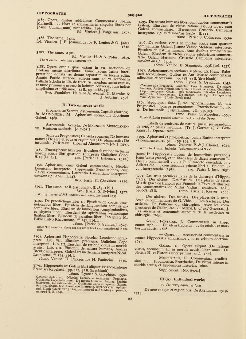 HIPPOCRATES 3185-3101 HIPPOCRATES 3185. Opera, quibus addidimus Commentaria Joann. Marinelli. . . . Nova et argumenta in singulos libros per Joann. Culman[num] sunt addita. 2pts. fol. Venice: J. Valgrisius. 1575. 3186. The same. 2pts. fol. Vicenza: J. P. Joanninius for F. Lenius & O. Jadra. 1610. 3187. The same. 2pts. fol. Venice: H. & A. Polus. 1619. The ‘Commentaria’ has a separate t.p. 3188. Opera omnia quae extant in vm sectiones ex Erotiani mente distributa. Nunc recens latina inter pretatione donata, ac denuo separatim in lucem edita. Anutio Foesio authore: adiecta sunt ad vi sectionem Palladii Scholia in lib. de fracturis, nondum antea excusa, et nunc primum e graeco in latinum conversa, cum indice amplissimo et utilissimo. 1211., pp. 1188, 3911. 8vo. Frankfort: Heirs of A. Wechel, C. Marnius & J. Aubrius. 1596. II. Two or more works Prognostica (Secreta, Astronomia, Capsula eburnea). In Maimonides, M. Aphorismi secundum doctrinam Galeni. 1489. Astronomia. Secreta. In Magninus Mediolanen sis. Regimen sanitatis. [ c . 1495.] Secreta; Prognostica; Capsula eburnea; De humana natura; De aere et aqua et regionibus; De pharmaciis; De insomnia. In Rhazes. Liber ad Almansorem [etc.] 1497. 3189. Praesagiorum libri tres. Ejusdem de ratione victus in morbis acutis libri quatuor. Interprete Guilielmo Copo. ff.24 [i.e. 34]. 4to. [Paris: H. Estienne. 1512.] 3190. Aphorismi, cum Galeni commentariis, Nicolao Leoniceno interprete. Hippocratis Praedictiones, cum Galeni commentariis, Laurentio Laurentiano interprete. woodcut t.p. 1611., ff. 248. 8vo. Paris: C. Chevallon. 1526. 3191. The same. 20H. (last blank), ff. 283, 1 bl.l. 8vo. [Paris: S. Sylvius.] 1527. With 52 leaves of MS. indexes and notes, one dated 1553. 3192. De praedictione libri 11. Ejusdem de coacis prae notionibus liber. Ejusdem de languentium somniis in- somniisve liber. Ejusdem de humoribus, complexionibus, et chymis liber. Ejusdem de spiritalibus ventosisque flatibus liber. Ejusdem de carnibus liber. Interprete M. Fabio Calvo Rhavennate. ff. 142, 1 bl. 1. i6mo. [Paris: S. Sylvius.] 1527. After ‘De carnibus’ there are six other books not mentioned in the title. 3193. Aphorismi Hippocratis, Nicolao Leoniceno inter prete. Lib. vii. Ejusdem praesagia, Gulielmo Copo interprete. Lib. hi. Ejusdem de ratione victus in morbis acutis. Lib. illi. Eiusdem de natura humana, Andrea Brentio interprete. Galeni ars medicinalis interprete Nicol. Leoniceno. ff. 175, 1 bl. 1. i6mo. Venice: H. Peneius for H. Paulucius. 1530. 3194. Hippocratis ac Galeni libri aliquot ex recognitione Francisci Rabelaesi. pp. 427, 4211. (first blank). i6mo. Lyons: S. Gryphius. 1532. Contents Aphorismi. Nicolao Leoniceno interprete. Praesagia. Guilielmo Copo interprete. De natura humana. Andrea Brentio interprete. De ratione victus. Guilielmo Copo interprete. Galen. Ars medicinalis. Nic. Leoniceno interprete. Hippocrates. Aphori smi. [Ionic Greek text.] Original stamped calf binding (repaired), stamped ‘I. B. 1540’. 3195. De natura humana liber, cum duobus commentariis Galeni. Eiusdem de victus ratione salubri liber, cum Galeni commentario. Hermanno Cruserio Campensi interprete, t.p. with woodeut border, ff. m. i6mo. Paris : S. Colinaeus. 1534. 3196. De ratione victus in morbis acutis cum quatuor commentariis Galeni, Joanne Vasseo Meldensi interprete. Ejusdem de natura humana, cum duobus commentariis Galeni. Ejusdem de victus ratione salubricum commen tario Galeni Hermano Cruserio Campensi interprete. woodeut on t.p. 2 pts. i6mo. Venice: B. Stagninus. 1538 [coi. 1537]. 3197. Aphorismorum sectiones septem. Ex Franc. Rabe laesi recognitione. Quibus ex Ant. Musae commentariis adjecimus et octavam, pp.318, 3311. (firstblank). i6mo. Lyons: S. Gryphius. 1543. Contains also Praesagia. Guilielmo Copo interprete. De natura humana. Andrea Brentio interprete. De ratione victus. Guilielmo Copo interprete. Galen. Ars medicinalis. Nicolao Leoniceno interprete. Hippocrates. De medico. De lege. De specie et visu. Aphorismi. [Ionie Greek text.] 3198. ’Atftopiofum' (jtfiX. £, etc. Aphorismorum, lib. vu. Prognostica. Coacae praenotiones. Prorrheticorum, lib. II. De insomniis. Jusjurandum. 2U., pp.503. i2mo. Paris : G. Morelius. 1557. Greek & Latin parallel columns. Vol. vii of the Opera. Libelli de genitura, de natura pueri, jusjurandum, de arte, de prisca medicina. [Tr. J. Gorraeus.] In Gor- raeus, J. Opera. 1622. 3199. Aphorismi et prognostica, Joanne Butino interprete et commentatore. 5111., pp. 394, 811. i6mo. Geneva: P. & J. Chouët. 1625. With Greek text. Includes ‘Jusjurandum’ and ‘Lex’. 3200. In Hippocratis librum de humoribus purgandis [cum textu graece], et in libros tres de diaeta acutorum L. Dureti commentarii . . . a P. Girardeto emendati. . . . Adiecta est . . . constitutionis primae libri 2. Epidemtcuv ...interpretatio. 2pts. 8vo. Paris : J. Jost. 1631. 3201. Les trois premiers livres de la chirurgie d’Hippo crates. Des ulcères. Des fistules. Des playes de teste. Mis de graec en françois par François le Fevre, et illustrez des commentaires de Vidus Vidius. zuoodcuts. 2011., pp.608, 1811. iômo. Paris: J. Kerver. 1555. Des ulcères. Des fistules. Des playes de la teste. Avec les commentaires de G. Vide.... Des fractures. Des articles. De l'officine du chirurgien. Avec les com mentaires de Galien, etc. In Aubin, E. d’ and Gesselin, J. Les anciens et renommés autheurs de la médecine et chirurgie. 1634. See also Fontaine, J. Commentaria in Hipp. omnes Aph. . . . Eiusdem tractatus ... de crisicuv et mor borum causis. 1608. — Opera.. . . Accesserunt commentaria in omnes Hippocratis aphorismos ... et crisium doctrina. 1613. Galen. ii. Opera aliquot (De ratione victus, secundum H. in morbis acutis, liber unus. De placitis FI. et Platonis liber primus, etc.). 1556. Mercurialis, H. Commentarii eruditis simi in . . . Prognostica, Prorrhetica, De victus ratione in morbis acutis, et Epidemicas historias. 1602. Supplément. [No. 6904.] III (a). Individual works 1. De aere , aquis, et locis De aere et aqua et regionibus. In Articella. 1519, 1534- 168
