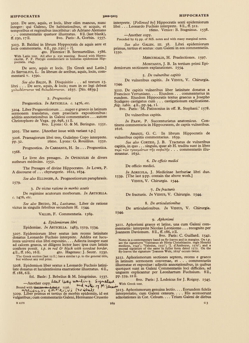 3202. De aere, aquis, et locis, liber olim mancus, nunc integer : qui Galeno, De habitationibus, et acquis, et temporibus et regionibus inscribitur : ab Adriano AJemano . . . commentariis quatuor illustratus. 811. (last blank), ff.230, 1711. 8vo. Paris : A. Gorbin. 1557. 3203. B. Baldini in librum Hyppocratis de aquis aere et locis commentaria. 611., pp.23o[+?]. 4to. Florence: B. Sermartellius. 1586. With Latin text. All after p. 230 wanting. Bound with Hippo crates. P. F. Phrygii commentarii in historias epidemicas Hip pocratis. 1643. De aere, aquis et locis. [In Greek and Latin.] In Septalius, L. In librum de aeribus, aquis, locis, com mentarii v. 1590. See also Baldi, B. Disquisitio ... ad textum 23. libri . . . De aere, aquis, & locis; num in eo legi debeat XoXwbéaraTOv vel doXuiSeoTarov. 1637. [No. 6839.] 2. Prognostica Prognostica. In Articella. c. 1476, etc. 3204. Liber Prognosticorum ... nuper e graeco in latinum sermonem translatus, cum praeclaris expositionibus : additis annotationibus in Galeni commentarios . . . autore Christophoro de Vega. pp. 698, 1111. 8vo. Lyons: G. & M. Beringus. 1551. 3205. The same. [Another issue with variant t.p.] 3206. Praesagiorum libri tres, Gulielmo Copo interprete. pp.32. i6mo. Lyons: G. Rouillius. 1552. Prognostica. In Cardanus, H. In . . . Prognostica. 1568. Le livre des présagés. In Opuscules de divers autheurs médecins. 1552. The Présagés of divine Hippocrates. In Lowe, P. A discourse of . . . chyrurgerie. 1612, 1634. See also Ellinger, A. Prognosticorum paraphrasis. 1579- 3. De victus ratione in morbis acutis De regimine acutorum morborum. In Articella. c. 1476, etc. See also Brudo, M., Lusitanus. Liber de ratione victus in singulis febribus secundum H. 1544. Valles, F. Commentaria. 1569. 4. Epidemiorum libri Epidemiae. In Articella. 1483, 1519, 1534. 3207. Epidemiorum liber sextus jam recens latinitate donatus Leonardo Fuchsio interprete. Addita est lucu lenta universi eius libri expositio.... Adiecta insuper sunt ad calcem graeca, ut diligens lector haec ipsa cum latinis conferre possit, t.p. in red & black with woodcut border. 411., ff. 160, 1611. 4to. Hagenau: J. Secer. 1532. The Greek section (last 1211.) has a similar t.p. to the general title, but without any red print. 3208. Epidemien liber sextus a Leonardo Fuchsio latini tate donatus et luculentissima enarratione illustratus. 611., ff. 188, 6 U. interprete. [Followed by\ Hippocratis sexti epidemiorum libri . . . Leonardo Fuchsio interprete. 811., ff. 312. i6mo. Venice: B. Stagninus. 1538. —Another copy. Preceded by 63 pp. of MS. notes and with many marginal notes. See also Galen. III. 38. Libri epidemiorum primus, tertius et sextus: cum Galeni in eos commentariis. 1550. Mercurialis, H. Praelectiones. 1597. Montanus, J. B. In tertium primi Epi demiorum sectionem explanationes. 1554. 5. De vulneribus capitis De vulneribus capitis. In Vidius, V. Chirurgia. 1544. 3210. De capitis vulneribus liber latinitate donatus a Francisco Vertuniano. . . . Ejusdem . . . commentarius in eundem. Ejusdem Hippocratis textus graecus a Josepho Scaligero castigatus cum . . . castigationum explicatione. fldg. table. 411., pp.94, il. 8vo. Paris: ‘M. Patissonius in off. R. Stephani.’ 1578. De vulneribus capitis. In Paaw, P. Succenturiatus anatomicus. Con tinens commentaria in Hippocratem, de captis vulneribus. 1616. Aranzi, G. C. In librum Hippocratis de vulneribus capitis commentarius. 1639. See also Cortesi, J. B. Tractatus de vulneribus capitis, in quo . . . singula, quae ab H. tradita sunt in libro rrepl twv Tpa.vp.dTwv т-rjs кефаХ-fjs . . . commentariis illu strantur. 1632. 6. De officio medici De officio medici. In Agricola, J. Medicinae herbariae libri duo. 1539. [The last 9 pp. contain the above work.] Vidius, V. Chirurgia. 1544. 7. De fracturis De fracturis. In Vidius, V. Chirurgia. 1544. 8. De articulationibus De articulationibus. In Vidius, V. Chirurgia. 1544. 9. Aphorismi 3211. Aphorismi graece et latine, una cum Galeni com mentariis : interprete Nicolao Leoniceno . . . recognito per Joannem Davionum. 811., ff. 186, 211. 8vo. Paris: C. Guillard. 1542. Notes in a contemporary hand on fly-leaves and in margins. On t.p. are the signatures ‘Valeranus ab Heria Christhianiss. regis Henrici medicus, 1543’; ‘Valesius, 1551’; ‘J- d’Amboyse, 1570’; and a second signature of the same in fuller form dated 1572. On the fly-leaves the signature ‘Joannes Weir, 1619’ occurs twice. 3212. Aphorismorum sectiones septem, recens e graeco in latinum sermonem conversae, et . . . commentariis illustratae et expositae: adjectis annotationibus, in quibus quotquot sunt in Galeni Commentariis loci difficiles, ad unguem explicantur per Leonhartum Fuchsium. 811., fol. Basle: J. Bebelius & M. Isingrinius. 1537. PP-559> 22 U. —Another copy Bound with GtT life- UaX Uutf 8v0 ' Paris: J.Lodoicus for J.Roigny. i 5 45- Д-ibri V. 1536... Ч I м - S(W> With Greek text. ■AMVCOH-cU* Z\JS (vir40^ 3209. Liber primus et tertius de morbis epidemiis, id est vulgaribus; cum commentariis Galeni, Hermanno Cruserio 3213. Aphorismorum genuina lectio. . . . Eorundem fidelis interpretatio, cum Galeni censura. . . . His accesserunt adnotationes in Cor. Celsum... . Trium Galeni de diebus