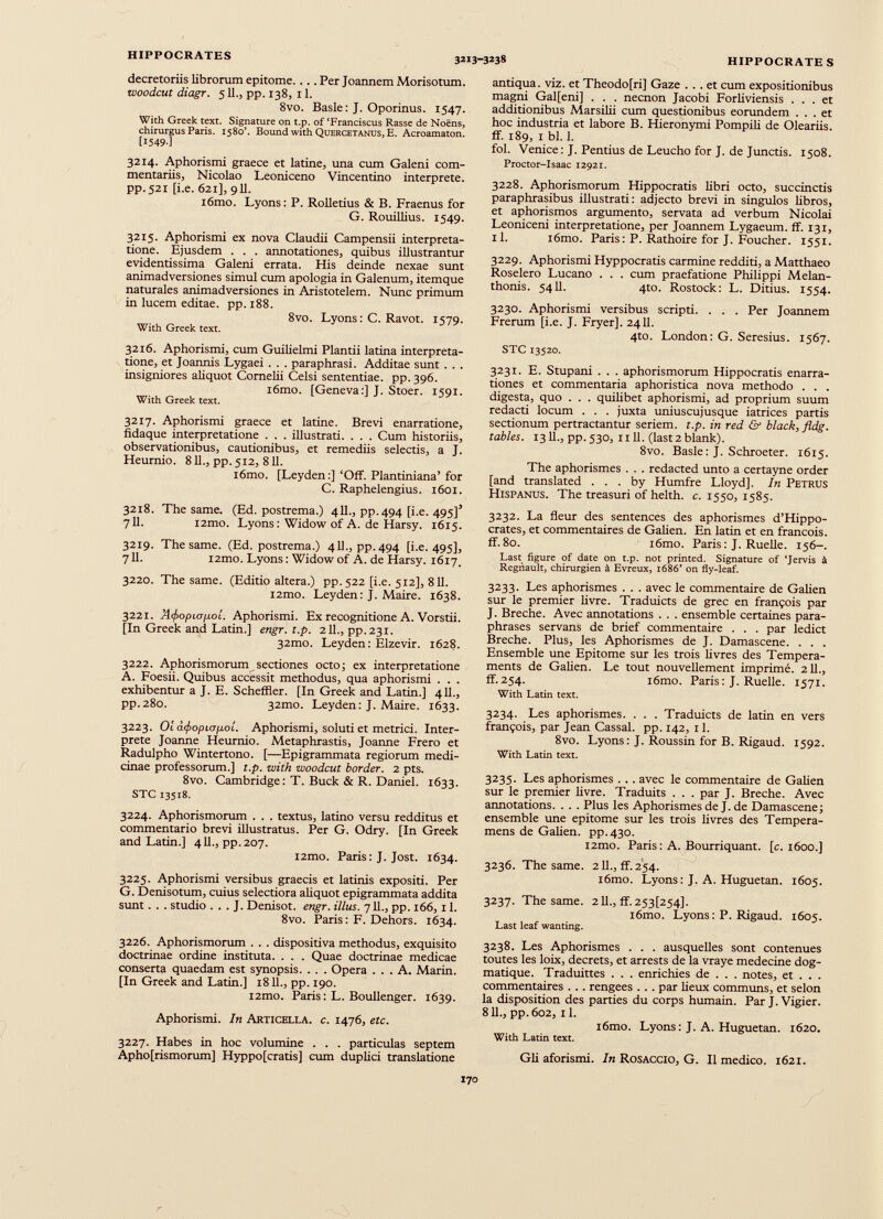 decretoriis librorum epitome.... Per Joannem Morisotum. woodcut diagr. 511., pp. 138, 11. 8vo. Basle: J. Oporinus. 1547. With Greek text. Signature on t.p. of ‘Franciscus Rasse de Noens, chirurgus Paris. 1580’. Bound with Quercetanus, E. Acroamaton. [1549-1 3214. Aphorismi graece et latine, una cum Galeni com mentariis, Nicolao Leoniceno Vincentino interprete, pp. 521 [i.e. 621], 911. i6mo. Lyons: P. Rolletius & B. Fraenus for G. Rouillius. 1549. 3215. Aphorismi ex nova Claudii Campensii interpreta tione. Ejusdem . . . annotationes, quibus illustrantur evidentissima Galeni errata. His deinde nexae sunt animadversiones simul cum apologia in Galenum, itemque naturales animadversiones in Aristotelem. Nunc primum in lucem editae, pp. 188. 8vo. Lyons : C. Ravot. 1579. With Greek text. 3216. Aphorismi, cum Guilielmi Plantii latina interpreta tione, et Joannis Lygaei . . . paraphrasi. Additae sunt . . . insigniores aliquot Cornelii Celsi sententiae, pp. 396. tórno. [Geneva:] J. Stoer. 1591. With Greek text. 3217. Aphorismi graece et latine. Brevi enarratione, fidaque interpretatione . . . illustrati. . . . Cum historiis, observationibus, cautionibus, et remediis selectis, a J. Heurnio. 811., pp. 512, 811. i6mo. [Leyden:] ‘Off. Plantiniana’ for C. Raphelengius. 1601. 3218. The same. (Ed. postrema.) 411., pp. 494 [i.e. 495]’ 711. i2mo. Lyons: Widow of A. de Harsy. 1615. 3219. The same. (Ed. postrema.) 4 IL, pp.494 [i.e. 495], 711. i2mo. Lyons : Widow of A. de Harsy. 1617. 3220. The same. (Editio altera.) pp. 522 [i.e. 512], 811. i2mo. Leyden: J. Maire. 1638. 3221. A(f>opL(j¡xoí. Aphorismi. Ex recognitione A. Vorstii. [In Greek and Latin.] engr. t.p. 211., pp.231. 32mo. Leyden: Elzevir. 1628. 3222. Aphorismorum sectiones octo; ex interpretatione A. Foesii. Quibus accessit methodus, qua aphorismi . . . exhibentur a J. E. Scheffler. [In Greek and Latin.] 411., pp.280. 32mo. Leyden: J. Maire. 1633. 3223. Oi a<f>opiafiol. Aphorismi, soluti et metrici. Inter prete Joanne Heurnio. Metaphrastis, Joanne Frero et Radulpho Wintertono. [—Epigrammata regiorum medi cinae professorum.] t.p. with woodcut border. 2 pts. 8vo. Cambridge : T. Buck & R. Daniel. 1633. STC 13518. 3224. Aphorismorum . . . textus, latino versu redditus et commentario brevi illustratus. Per G. Odry. [In Greek and Latin.] 411., pp. 207. i2mo. Paris: J. Jost. 1634. 3225. Aphorismi versibus graecis et latinis expositi. Per G. Denisotum, cuius selectiora aliquot epigrammata addita sunt. . . studio . . . J. Denisot. engr. illus. 711., pp. 166,11. 8vo. Paris : F. Dehors. 1634. 3226. Aphorismorum . . . dispositiva methodus, exquisito doctrinae ordine instituta. . . . Quae doctrinae medicae conserta quaedam est synopsis. . . . Opera ... A. Marin. [In Greek and Latin.] 18 IL, pp. 190. i2mo. Paris : L. Boullenger. 1639. Aphorismi. In Asticella, c. 1476, etc. 3227. Habes in hoc volumine . . . particulas septem Apho[rismorum] Hyppo[cratis] cum duplici translatione antiqua, viz. et Theodo[ri] Gaze ... et cum expositionibus magni Gal[eni] . . . necnon Jacobi Forliviensis ... et additionibus Marsilii cum questionibus eorundem ... et hoc industria et labore B. Hieronymi Pompili de Oleariis, ff. 189, 1 bl. 1. fol. Venice: J. Pentius de Leucho for J. de Junctis. 1508. Proctor-Isaac 12921. 3228. Aphorismorum Hippocratis libri octo, succinctis paraphrasibus illustrati: adjecto brevi in singulos libros, et aphorismos argumento, servata ad verbum Nicolai Leoniceni interpretatione, per Joannem Lygaeum. ff. 131, 11. i6mo. Paris: P. Rathoire for J. Foucher. 1551. 3229. Aphorismi Hyppocratis carmine redditi, a Matthaeo Roselero Lucano . . . cum praefatione Philippi Melan- thonis. 5411. 4to. Rostock: L. Ditius. 1554. 3230. Aphorismi versibus scripti. . . . Per Joannem Frerum [i.e. J. Fryer]. 2411. 4to. London: G. Seresius. 1567. STC 13520. 3231. E. Stupani . . . aphorismorum Hippocratis enarra tiones et commentaria aphoristica nova methodo . . . digesta, quo . . . quilibet aphorismi, ad proprium suum redacti locum . . . juxta uniuscujusque iatrices partis sectionum pertractantur seriem, t.p. in red & black,fldg. tables. 1311., pp.530, 1111. (Iast2 blank). 8vo. Basle : J. Schroeter. 1615. The aphorismes . . . redacted unto a certayne order [and translated . . . by Humfre Lloyd]. In Petrus Hispanus. The treasuri of helth. c. 1550, 1585. 3232. La fleur des sentences des aphorismes d’Hippo crates, et commentaires de Galien. En latin et en francois. ff.80. iômo. Paris: J. Ruelle. 156-. Last figure of date on t.p. not printed. Signature of ‘Jervis à Régnault, chirurgien à Evreux, 1686’ on fly-leaf. 3233. Les aphorismes . . . avec le commentaire de Galien sur le premier livre. Traduicts de grec en françois par J. Breche. Avec annotations . . . ensemble certaines para phrases servans de brief commentaire . . . par ledict Breche. Plus, les Aphorismes de J. Damascene. . . . Ensemble une Epitome sur les trois livres des Tempéra ments de Galien. Le tout nouvellement imprimé. 211., ff. 254. iômo. Paris : J. Ruelle. 1571. With Latin text. 3234. Les aphorismes. . . . Traduicts de latin en vers françois, par Jean Cassai, pp. 142, 11. 8vo. Lyons: J. Roussin for B. Rigaud. 1592. With Latin text. 3235. Les aphorismes . . . avec le commentaire de Galien sur le premier livre. Traduits . . . par J. Breche. Avec annotations. . . . Plus les AphorismesdeJ.de Damascene; ensemble une epitome sur les trois livres des Tempera- mens de Galien, pp.430. i2mo. Paris : A. Bourriquant. [c. 1600.] 3236. The same. 2 IL, ff. 254. i6mo. Lyons: J. A. Huguetan. 1605. 3237. The same. 211., ff. 253[254]. l6mo. Lyons: P. Rigaud. 1605. Last leaf wanting. 3238. Les Aphorismes . . . ausquelles sont contenues toutes les loix, decrets, et arrests de la vraye medecine dog matique. Traduittes . . . enrichies de . . . notes, et . . . commentaires . . . rengees . . . par lieux communs, et selon la disposition des parties du corps humain. Par J.Vigier. 811., pp. 602, 11. iômo. Lyons: J. A. Huguetan. 1620. With Latin text. Gli aforismi. In Rosaccio, G. Il medico. 1621. 170 r