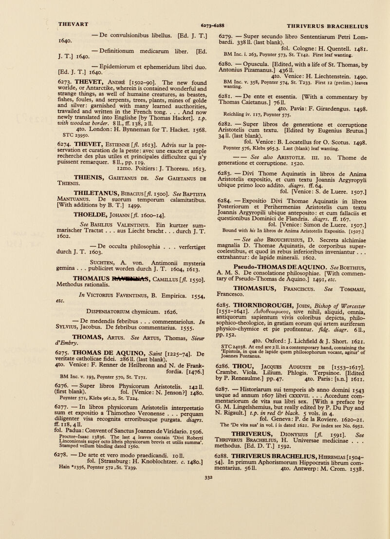 — De convulsionibus libellus. [Ed. J. T.] 1640. — Definitionum medicarum liber. [Ed. J. T.] 1640. — Epidemiorum et ephemeridum libri duo. [Ed. J. T.] 1640. 6273. THEVET, Andr£ [1502-90]. The new found worlde, or Antarctike, wherein is contained wonderful and strange things, as well of humaine creatures, as beastes, fishes, foules, and serpents, trees, plants, mines of golde and silver: garnished with many learned authorities, travailed and written in the French tong. . . . And now newly translated into Englishe [by Thomas Hacket], t.p. with woodcut border. 811., if. 138, 211. 4to. London: H. Bynneman for T. Hacket. 1568. STC 23950. 6274. THEVET, Estienne [fl. 1613]. Advis sur la pre servation et curation de la peste: avec une exacte et ample recherche des plus utiles et principales difficultez qui s’y puissent remarquer. 811., pp. 119. i2mo. Poitiers: J. Thoreau. 1613. THIENIS, Gaietanus de. See Gaietanus de Thienis. THELETANUS, Bibacius [fl. 1500]. See Baptista Mantuanus. De suorum temporum calamitatibus. [With additions by B. T.] 1499. THOELDE, Johann [ fl . 1600-14]. See Basilius Valentinus. Ein kurtzer sum marischer Tractat . . . aus Liecht bracht. . . durch J. T. 1602. — De occulta philosophia . . . verfertiget durch J. T. 1603. Suchten, A. von. Antimonii mysteria gemina . . . publiciret worden durch J. T. 1604, 1613. THOMAIUS IWWBilMAS, Camillus [ fl . 1550]. Methodus rationalis. In Victorius Faventinus, B. Empirica. 1554, etc. Dispensatorium chymicum. 1626. — De medendis febribus . . . commentariolus. In Sylvius, Jacobus. De febribus commentarius. 1555. THOMAS, Artus. See Artus, Thomas, Sieur d’Embry. 6275. THOMAS DE AQUINO, Saint [1225-74]. De veritate catholicae fidei. 28611. (last blank). 4to. Venice: F. Renner de Heilbronn and N. de Frank- fordia. [1476.] BM Inc. v. 193, Poynter 570, St. T171. 6276. — Super libros Physicorum Aristotelis. 14211. (first blank). fol. [Venice: N. Jenson?] 1480. Poynter 571, Klebs 961.2, St. T224. 6277. — In libros physicorum Aristotelis interpretatio sum et expositio a Thimotheo Veronense . . . perquam diligenter visa recognita erroribusque purgata, diagrs. ff. 118, 411. fol. Padua: Convent of Sanctus Joannes de Viridario. 1506. Proctor-Isaac 13836. The last 4 leaves contain ‘Divi Roberti Linconiensis super octo libris physicorum brevis et utilis summa’. Stamped vellum binding dated 1560. 6278. —De arte et vero modo praedicandi, toll. fol. [Strassburg: H. Knoblochtzer. c. 1480.] Hain *1356, Poynter 572, St. T239. 6279. — Super secundo libro Sententiarum Petri Lom bardi. 33811. (last blank). fol. Cologne: H. Quentell. 1481. BM Inc. i. 263, Poynter 573, St. T142. First leaf wanting. 6280. — Opuscula. [Edited, with a life of St. Thomas, by Antonius Pizamanus.] 43611. 4to. Venice: H. Liechtenstein. 1490. BM Inc. v. 358, Poynter 574, St. T233. First 12 (prelim.) leaves wanting. 6281. —De ente et essentia. [With a commentary by Thomas Caietanus.] 7611. 4to. Pavia: F. Girardengus. 1498. Reichling iv. 117, Poynter 575. 6282. — Super libros de generatione et corruptione Aristotelis cum textu. [Edited by Eugenius Brutus.] 3411. (last blank). fol. Venice: B. Locatellus for O. Scorns. 1498. Poynter 576, Klebs 965.3. Last (blank) leaf wanting. See also Aristotle, hi. 10. Thome de generatione et corruptione. 1520. 6283. — Divi Thome Aquinatis in libros de Anima Aristotelis expositio, et cum textu Joannis Argyropyli ubique primo loco addito, diagrs. ff. 64. fol. [Venice: S. de Luere. 1507.] 6284. —Expositio Divi Thomae Aquinatis in libros Posteriorum et Perihermenias Aristotelis cum textu Joannis Argyropili ubique anteposito: et cum fallaciis et questionibus Dominici de Flandria. diagrs. ff. 167. fol. [Venice: Simon de Luere. 1507.] Bound with his In libros de Anima Aristotelis Expositio. [1507.] — See also Brouchuisius, D. Secreta alchimiae magnalia D. Thomae Aquinatis, de corporibus super- coelestibus, et quod in rebus inferioribus inveniantur . . . extrahantur: de lapide minerali. 1602. Pseudo-THOMAS DE AQUINO. See Boethius, A. M. S. De consolatione philosophiae. [With commen tary of Pseudo-Thomas de Aquino.] 1491, etc. THOMASIUS, Franciscus. See Tommasi, Francesco. 6285. THORNBOROUGH, John, Bishop of Worcester [1551-1641]. ЛАовешрско!, sive nihil, aliquid, omnia, antiquorum sapientum vivis coloribus depicta, philo- sophico-theologice, in gratiam eorum qui artem auriferam physico-chymice et pie profitentur, fldg. diagr. 611., pp. 152. 4to. Oxford: J. Lichfield & J. Short. 1621. STC 24038. At end are 211. in a contemporary hand, containing the ‘Epistola, in qua de lapide quem philosophorum vocant, agitur’ of Joannes Pontanus. 6286. THOU, Jacques Auguste de [1553-1617]. Crambe. Viola. Lilium. Phlogis. Terpsinoe. [Edited by P. Reneaulme.] pp.47. 4to. Paris: [s.n.] 1611. 6287. — Historiarum sui temporis ab anno domini 1543 usque ad annum 1607 libri cxxxvii. . . . Accedunt com mentariorum de vita sua fibri sex. [With a preface by G. M. Lingelshemius, but really edited by P. Du Puy and N. Rigault.] t.p. in red & black. 5 vols. in 4. fol. Geneva: P. de la Roviere. 1620-21. The ‘De vita sua’ in vol. i is dated 1621. For index see No. 6952. THRIVERUS, Dionysius [fl. 1591]. See Thriverus Brachelius, H. Universae medicinae . . . methodus. [Ed. D. T.] 1592. 6288. THRIVERUS BRACHELIUS, Hieremias [1504- 54]. In primum Aphorismorum Hippocratis librum com mentarius. 5611. 4to. Antwerp: M. Crom. 1538.