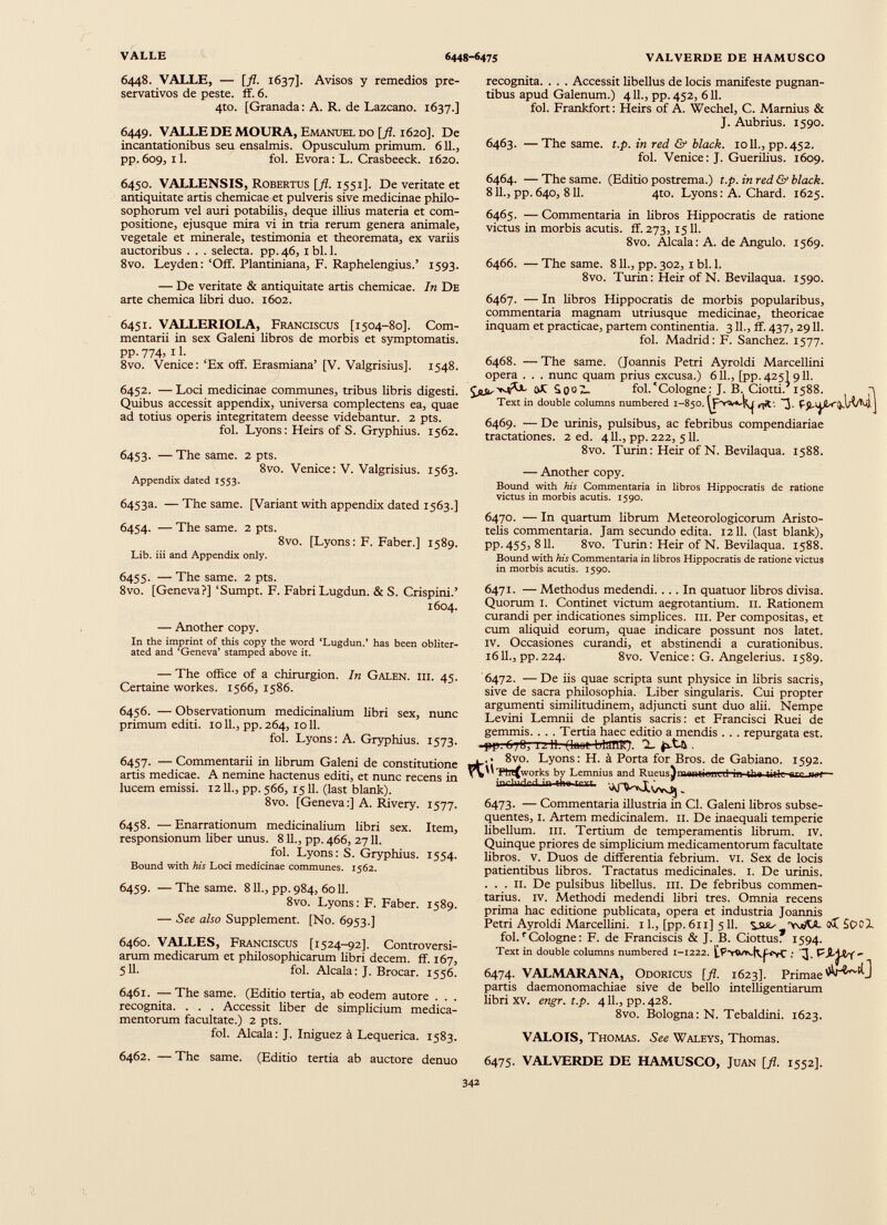 6448. VALLE, — [fl. 1637]. Avisos y remedios pre servativos de peste, ff. 6. 4to. [Granada: A. R. de Lazcano. 1637.] 6449. VALLE DE MOURA, Emanuel do [fl. 1620]. De incantationibus seu ensalmis. Opusculum primum. 611., pp. 609, il. fol. Evora: L. Crasbeeck. 1620. recognita. . . . Accessit libellus de locis manifeste pugnan tibus apud Galenum.) 411., pp. 452, 611. fol. Frankfort: Heirs of A. Wechel, C. Marnius & J. Aubrius. 1590. 6463. —The same. t.p. in red & black. 1011., pp. 452. fol. Venice: J. Guerilius. 1609. 6450. VALLENSIS, Robertus [fl. 1551]. De veritate et antiquitate artis chemicae et pulveris sive medicinae philo sophorum vel auri potabilis, deque illius materia et com positione, ejusque mira vi in tria rerum genera animale, vegetale et minerale, testimonia et theoremata, ex variis auctoribus . . . selecta, pp. 46, I bl. 1. 8vo. Leyden: ‘Off. Plantiniana, F. Raphelengius.’ 1593. — De veritate & antiquitate artis chemicae. In De arte chemica libri duo. 1602. 6451. VALLERIOLA, Franciscus [1504-80]. Com mentarii in sex Galeni libros de morbis et symptomatis, pp. 774, 11. 8vo. Venice:‘Ex off. Erasmiana’ [V. Valgrisius]. 1548. 6452. — Loci medicinae communes, tribus libris digesti. Quibus accessit appendix, universa complectens ea, quae ad totius operis integritatem deesse videbantur. 2 pts. fol. Lyons: Heirs of S. Gryphius. 1562. 6453. — The same. 2 pts. 8vo. Venice: V. Valgrisius. 1563. Appendix dated 1553. 6453a. — The same. [Variant with appendix dated 1563.] 6454. — The same. 2 pts. 8vo. [Lyons: F. Faber.] 1589. Lib. iii and Appendix only. 6455. — The same. 2 pts. 8vo. [Geneva?] ‘Sumpt. F. Fabri Lugdun. & S. Crispini.’ 1604. — Another copy. In the imprint of this copy the word ‘Lugdun.’ has been obliter ated and ‘Geneva’ stamped above it. 6464. — The same. (Editio postrema.) t.p. in red & black. 811., pp. 640, 811. 4to. Lyons: A. Chard. 1625. 6465. — Commentaria in libros Hippocratis de ratione victus in morbis acutis, ff. 273, 1511. 8vo. Alcala: A. de Angulo. 1569. 6466. — The same. 811., pp. 302, 1 bl. 1. 8vo. Turin: Heir of N. Bevilaqua. 1590. 6467. — In libros Hippocratis de morbis popularibus, commentaria magnam utriusque medicinae, theoricae inquam et practicae, partem continentia. 311., ff. 437, 2911. fol. Madrid: F. Sanchez. 1577. 6468. — The same. (Joannis Petri Ayroldi Marcellini opera . . . nunc quam prius excusa.) 611., [pp. 425I 911. £££, Wh. oJC b 0'J 7- fol.'Cologne: J. B. Ciotti. 1588. Text in double columns numbered 1-850. ~3. 6469. — De urinis, pulsibus, ac febribus compendiariae tractationes. 2 ed. 411., pp. 222, 511. 8vo. Turin: Heir ofN. Bevilaqua. 1588. — Another copy. Bound with his Commentaria in libros Hippocratis de ratione victus in morbis acutis. 1590. 6470. — In quartum librum Meteorologicorum Aristo telis commentaria. Jam secundo edita. 1211. (last blank), PP- 455) 811. 8vo. Turin: Heir of N. Bevilaqua. 1588. Bound with his Commentaria in libros Hippocratis de ratione victus in morbis acutis. 1590. 6471. — Methodus medendi.... In quatuor libros divisa. Quorum 1. Continet victum aegrotantium. 11. Rationem curandi per indicationes simplices. III. Per compositas, et cum aliquid eorum, quae indicare possunt nos latet. IV. Occasiones curandi, et abstinendi a curationibus. 1611., pp. 224. 8vo. Venice: G. Angelerius. 1589. — The office of a chirurgion. In Galen. iii. 45. Certaine workes. 1566, 1586. 6456. — Observationum medicinalium libri sex, nunc primum editi. 1011., pp. 264, 1011. fol. Lyons: A. Gryphius. 1573. 6457. — Commentarii in librum Galeni de constitutione artis medicae. A nemine hactenus editi, et nunc recens in lucem emissi. 1211., pp. 566, 1511. (last blank). 8vo. [Geneva:] A. Rivery. 1577. 6458. —Enarrationum medicinalium libri sex. Item, responsionum liber unus. 811., pp. 466, 2711. fol. Lyons: S. Gryphius. 1554. Bound with his Loci medicinae communes. 1562. 6459. — The same. 811., pp. 984, 6011. 8vo. Lyons: F. Faber. 1589. — See also Supplement. [No. 6953.] 6460. VALLES, Franciscus [1524-92]. Controversi arum medicarum et philosophicarum libri decem, ff. 167, 511- fol. Alcala: J. Brocar. 1556. 6461. —The same. (Editio tertia, ab eodem autore . . . recognita. . . . Accessit liber de simplicium medica mentorum facultate.) 2 pts. fol. Alcala: J. Iniguez a Lequerica. 1583. '6472. —De iis quae scripta sunt physice in libris sacris, sive de sacra philosophia. Liber singularis. Cui propter argumenti similitudinem, adjuncti sunt duo alii. Nempe Levini Lemnii de plantis sacris : et Francisci Ruei de gemmis. . . . Tertia haec editio a mendis . . . repurgata est. -pp.6/0, 1211. (luut blUHK). X (sX-h . .. 8vo. Lyons: H. à Porta for Bros, de Gabiano. 1592. ¿UTtn^works by Lemnius and Rueus^mantionrd in th» tilli 1 mr, mx— inrlndH.in rtMtnrr vVVtJtOvOJ. 6473. — Commentaria illustria in Cl. Galeni libros subsé quentes, 1. Artem medicinalem. 11. De inaequali temperie libellum, iii. Tertium de temperamentis librum, iv. Quinque priores de simplicium medicamentorum facultate libros, v. Duos de differentia febrium, vi. Sex de locis patientibus libros. Tractatus medicinales. 1. De urinis. ... ii. De pulsibus libellus, ni. De febribus commen tarius. iv. Methodi medendi libri tres. Omnia recens prima hac editione publicata, opera et industria Joannis Petri Ayroldi Marcellini. 11., [pp. 611] 511. 'isuo SooJ. fol. r Cologne : F. de Franciscis & J. B. Ciottus: 1594. Text in double columns numbered 1-1222. tp-ywiQyfi-YCI]. F 6474. VALMARANA, Odoricus [fl. 1623]. Primae partis daemonomachiae sive de bello intelligentiarum libri xv. engr.t.p. 411., pp. 428. 8vo. Bologna: N. Tebaldini. 1623. VALOIS, Thomas. See Waleys, Thomas. 6462. — The same. (Editio tertia ab auctore denuo 6475. VALVERDE DE HAMUSCO, Juan [fl. 1552].