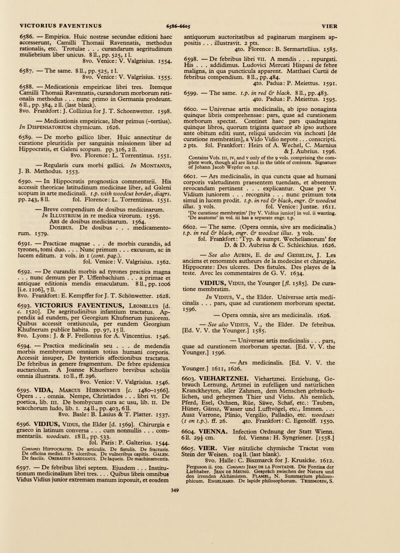 6586. — Empirica. Huic nostrae secundae editioni haec accesserunt, Camilli Thomaii Ravennatis, methodus rationalis, etc. Trotulae . . . curandarum aegritudinum muliebrium liber unicus. 811., pp. 525, 11. 8vo. Venice: V. Valgrisius. 1554. 6587. — The same. 811., pp. 525,11. 8vo. Venice: V. Valgrisius. 1555. 6588. — Medicationis empeiricae libri tres. Itemque Camilli Thomaii Ravennatis, curandorum morborum rati onalis methodus . . . nunc primo in Germania prodeunt. 611., pp. 384, 211. (last blank). 8vo. Frankfort: J. Collizius for J. T. Schoenwetter. 1598. — Medicationis empeiricae, Uber primus (-tertius). In Dispensatorium chymicum. 1626. 6589. — De morbo gallico liber. Huic annectitur de curatione pleuritidis per sanguinis missionem liber ad Hippocratis, et Galeni scopum, pp. 316, 211. 8vo. Florence: L. Torrentinus. 1551. — Regularis cura morbi gallici. In Montanus, J. B. Methodus. 1553. 6590. — In Hippocratis prognostica commentarii. His accessit theoricae latitudinum medicinae liber, ad Galeni scopum in arte medicinali, t.p. with woodcut border, diagrs. pp. 243, 811. fol. Florence: L. Torrentinus. 1551. — Breve compendium de dosibus medicinarum. In Illustrium in re medica virorum. 1556. Ars de dosibus medicinarum. 1564. Dosibus. De dosibus . . . medicamento rum. 1579. 6591. —Practicae magnae ... de morbis curandis, ad tyrones, tomi duo. . . . Nunc primum . . . excusum, ac in lucem editum. 2 vols. in 1 ( cont. pag.). fol. Venice: V. Valgrisius. 1562. 6592. — De curandis morbis ad tyrones practica magna . . . nunc demum per P. Uffenbachium ... a primae et antiquae editionis mendis emaculatum. 811., pp. 1006 [i.e. 1106], 711. 8vo. Frankfort: E. Kempffer for J. T. Schdnwetter. 1628. 6593. VICTORIUS FAVENTINUS, Leonellus [d. c. 1520]. De aegritudinibus infantium tractatus. Ap pendix ad eundem, per Georgium Khufnerum juniorem. Quibus accessit oratiuncula, per eundem Georgium Khufnerum publice habita, pp. 97, 1511. 8vo. Lyons: J. & F. Frellonius for A. Vincentius. 1546. 6594. — Practica medicinalis seu ... de medendis morbis membrorum omnium totius humani corporis. Accessit insuper, De hystericis affectionibus tractatus. De febribus in genere fragmentum. De febre epidemica auctariolum. A Joanne Khuefnero brevibus scholiis omnia illustrata. 1011., ff. 296. 8vo. Venice: V. Valgrisius. 1546. 6595. VIDA, Marcus Hieronymus [c. 1480-1566]. Opera . . . omnia. Nempe, Christiados . . . libri vi. De poetica, lib. 111. De bombycum cura ac usu, lib. 11. De scacchorum ludo, lib. I. 2411., pp.403, 611. 8vo. Basle: B. Lasius & T. Platter. 1537. 6596. VDDIUS, Vidus, the Elder [d. 1569]. Chirurgia e graeco in latinum conversa . . . cum nonnullis . . . com mentariis. zvoodcuts. 1811., pp. 533. fol. Paris: P. Galterius. 1544. Contents Hippocrates. De articulis. De fistulis. De fracturis. De officina medici. De ulceribus. De vulneribus capitis. Galen. De fasciis. Oribasids Sardianus. De laqueis. De machinamentis. 6597. — De febribus libri septem. Ejusdem . . . Institu tionum medicinalium libri tres. . . . Quibus libris omnibus Vidus Vidius junior extremam manum inposuit, et eosdem antiquorum auctoritatibus ad paginarum marginem ap positis . . . illustravit. 2 pts. 4to. Florence: B. Sermartellius. 1585. 6598. — De febribus libri vn. A mendis . . . repurgati. His . . . addidimus. Ludovici Mercati Hispani de febre maligna, in qua puncticula apparent. Matthaei Curtii de febribus compendium. 811., pp. 484. 4to. Padua: P. Meiettus. 1591. 6599. — The same. t.p. in red & black. 811., pp.483. 4to. Padua: P. Meiettus. 1595. 6600. — Universae artis medicinalis, ab ipso nonaginta quinque libris comprehensae: pars, quae ad curationem morborum spectat. Continet haec pars quadraginta quinque libros, quorum triginta quatuor ab ipso authore ante obitum editi sunt, reliqui undecim vix inchoati [de curatione membratim], a Vido Vidio nepote ... conscripti. 2 pts. fol. Frankfort: Heirs of A. Wechel, C. Marnius &J. Aubrius. 1596. Contains Vols. in, IV, and v only of the 9 vols. comprising the com plete work, though all are listed in the table of contents. Signature of Johann Jacob Wepfer on t.p. 6601. — Ars medicinalis, in qua cuncta quae ad humani corporis valetudinem praesentem tuendam, et absentem revocandam pertinent . . . explicantur. Quae per V. Vidium juniorem . . . recognita . . . nunc primum tota simul in lucem prodit, t.p. in red & black, engr. & woodcut illus. 3 vols. fol. Venice: Juntae. 1611. ‘De curatione membratim’ [by V. Vidius junior] in vol. ii wanting. ‘De anatome’ in vol. iii has a separate engr. t.p. 6602. — The same. (Opera omnia, sive ars medicinalis.) t.p. in red & black, engr. & woodcut illus. 3 vols. fol. Frankfort: ‘Typ. & sumpt. Wechelianorum’ for D. & D. Aubrius & C. Schleichius. 1626. — See also Aubin, E. de and Gesselin, J. Les anciens et renommés autheurs de la medecine et Chirurgie. Hippocrate: Des ulceres. Des fistules. Des playes de la teste. Avec les commentaires de G. V. 1634. VIDIUS, Vidus, the Younger [fl. 1585]. De cura tione membratim. In Vidius, V., the Eider. Universae artis medi cinalis . . . pars, quae ad curationem morborum spectat. 1596. — Opera omnia, sive ars medicinalis. 1626. — See also Vidius, V., the Elder. De febribus. [Ed. V. V. the Younger.] 1585. — Universae artis medicinalis . . . pars, quae ad curationem morborum spectat. [Ed. V. V. the Younger.] 1596. — Ars medicinalis. [Ed. V. V. the Younger.] 1611, 1626. 6603. VEEHARTZNEI. Viehartznei. Erziehung, Ge brauch Lernung, Artznei in zufelligen und natürlichen Kranckheyten, aller Zahmen, dem Menschen gebräuch lichen, und geheymen Thier und Viehs. Als nemlich. Pferd, Esel, Ochsen, Rüe, Säwe, Schaf, etc.: Tauben, Hüner, Gänsz, Wasser und Lufftvögel, etc., Immen. . . . Ausz Varrone, Plinio, Vergilio, Palladio, etc. woodcuts (I on t.p.). ff. 26. 4to. Frankfort: C. Egenolff. 1550. 6604. VIENNA. Infection Ordnung der Statt Wienn. 611. 29! cm. fol. Vienna: H. Syngriener. [1558.] 6605. VIER. Vier nützliche chymische Tractat vom Stein der Weisen. 10411. (last blank). 8vo. Halle: C. Biszmarck for J. Krusicke. 1612. Ferguson ii. 509. Contents Jean de la Fontaine. Die Fontina der Liebhaber. Jean de Meung. Gespräch zwischen der Natura und den irrenden Alchimisten. Flamel, N. Summarium philoso phicum. Engelhard. De lapide philosophorum. Trissmosin, S.