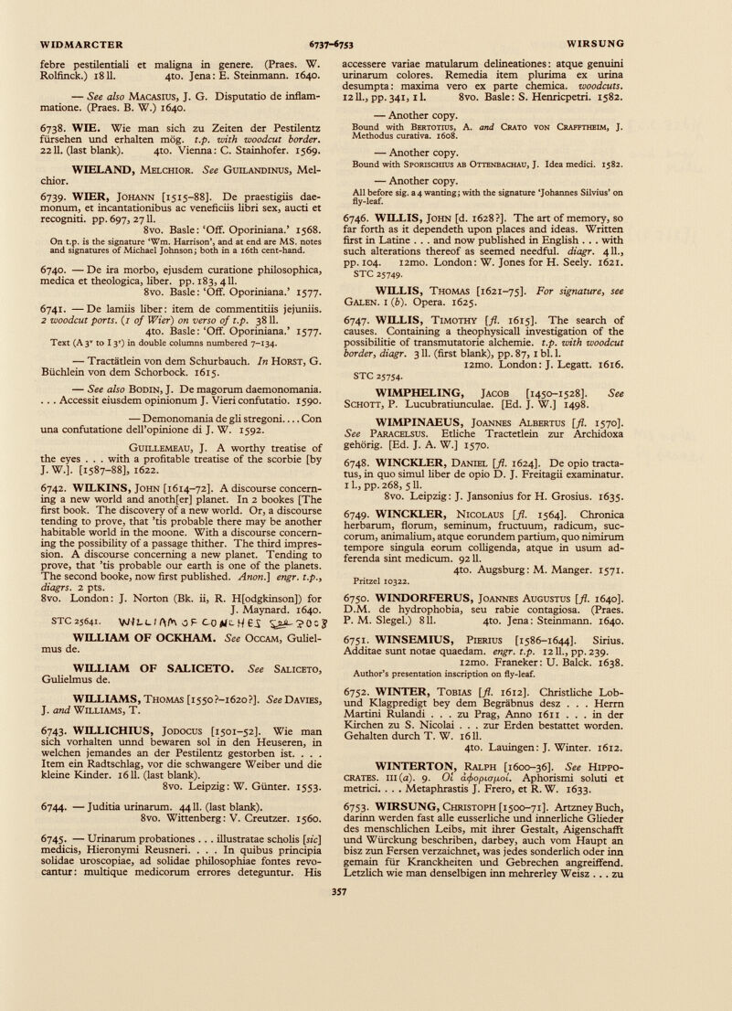 febre pestilentiali et maligna in genere. (Praes. W. Rolfinck.) 1811. 4to. Jena: E. Steinmann. 1640. — See also Macasius, J. G. Disputatio de inflam matione. (Praes. B. W.) 1640. 6738. WIE. Wie man sich zu Zeiten der Pestilentz fürsehen und erhalten mög. t.p. with zvoodcut border. 2211. (last blank). 410. Vienna: C. Stainhofer. 1569. WIELAND, Melchior. See Guilandinus, Mel chior. 6739. WIER, Johann [1515-88]. De praestigiis dae monum, et incantationibus ac veneficiis libri sex, aucti et recogniti, pp. 697, 2711. 8vo. Basle: ‘Off. Oporiniana.’ 1568. On t.p. is the signature ‘Wm. Harrison’, and at end are MS. notes and signatures of Michael Johnson; both in a 16th cent-hand. 6740. — De ira morbo, ejusdem curatione philosophica, medica et theologica, liber, pp. 183, 411. 8vo. Basle: ‘Off. Oporiniana.’ 1577. 6741. —De lamiis liber: item de commentitiis jejuniis. 2 woodcut ports. (/ of Wier ) on verso of t.p. 3811. 4to. Basle: ‘Off. Oporiniana.’ 1577. Text (A3 V to 1 3') in double columns numbered 7-134. — Tractätlein von dem Schurbauch. In Horst, G. Büchlein von dem Schorbock. 1615. — See also Bodin, J. De magorum daemonomania. . . . Accessit eiusdem opinionum J. Vieri confutatio. 1590. — Demonomania de gli stregoni Con una confutatione dell’opinione di J. W. 1592. Guillemeau, J. A worthy treatise of the eyes . . . with a profitable treatise of the scorbie [by J. W.]. [1587-88], 1622. 6742. WILKINS, John [1614-72]. A discourse concern ing a new world and anoth[er] planet. In 2 bookes [The first book. The discovery of a new world. Or, a discourse tending to prove, that ’tis probable there may be another habitable world in the moone. With a discourse concern ing the possibility of a passage thither. The third impres sion. A discourse concerning a new planet. Tending to prove, that ’tis probable our earth is one of the planets. The second booke, now first published. Anon.] engr. t.p., diagrs. 2 pts. 8vo. London: J. Norton (Bk. ii, R. H[odgkinson]) for J. Maynard. 1640. STC25641. Vdlt-C f j p co fi'cH £S ? 0 c j? WILLIAM OF OCKHAM. See Occam, Guliel- mus de. WILLIAM OF SALICETO. See Saliceto, Gulielmus de. WILLIAMS, Thomas [i55o?-i62o?]. See Davies, J. and Williams, T. 6743. WILLICHIUS, Jodocus [1501-52]. Wie man sich Vorhalten unnd bewaren sol in den Heuseren, in welchen jemandes an der Pestilentz gestorben ist. . . . Item ein Radtschlag, vor die schwangere Weiber und die kleine Kinder. 1611. (last blank). 8vo. Leipzig: W. Günter. 1553. 6744. — Juditia urinarum. 4411. (last blank). 8vo. Wittenberg: V. Creutzer. 1560. 6745. — Urinarum probationes . . . illustratae scholis [sic] medicis, Hieronymi Reusneri. ... In quibus principia solidae uroscopiae, ad solidae philosophiae fontes revo cantur: multique medicorum errores deteguntur. His accessere variae matularum delineationes: atque genuini urinarum colores. Remedia item plurima ex urina desumpta: maxima vero ex parte chemica. woodcuts. 1211., pp.341, il. 8vo. Basle: S. Henricpetri. 1582. — Another copy. Bound with Bertotius, A. and Crato von Crafftheim, J. Methodus curativa. 1608. — Another copy. Bound with Sporischius ab Ottenbachau, J. Idea medici. 1582. — Another copy. All before sig. a 4 wanting; with the signature ‘Johannes Silvius’ on fly-leaf. 6746. WILLIS, John [d. 1628?]. The art of memory, so far forth as it dependeth upon places and ideas. Written first in Latine . . . and now published in English . . . with such alterations thereof as seemed needful, diagr. 411., pp. 104. i2mo. London: W. Jones for H. Seely. 1621. STC 25749. WILLIS, Thomas [1621-75]. For signature, see Galen, i (6). Opera. 1625. 6747. WILLIS, Timothy [fl. 1615]. The search of causes. Containing a theophysicall investigation of the possibilitie of transmutatorie alchemie. t.p. with woodcut border, diagr. 311. (first blank), pp. 87, 1 bl. 1. i2mo. London: J. Legatt. 1616. STC 25754. WIMPHELING, Jacob [1450-1528]. See Schott, P. Lucubratiunculae. [Ed. J. W.] 1498. WIMPINAEUS, Joannes Albertus [fl. 1570]. See Paracelsus. Etliche Tractetlein zur Archidoxa gehörig. [Ed. J. A. W.] 1570. 6748. WINCKLER, Daniel [fl. 1624]. De opio tracta tus, in quo simul liber de opio D. J. Freitagii examinatur. 11., pp. 268, 511. 8vo. Leipzig: J. Jansonius for H. Grosius. 1635. 6749. WINCKLER, Nicolaus [fl. 1564]. Chronica herbarum, florum, seminum, fructuum, radicum, suc corum, animalium, atque eorundem partium, quo nimirum tempore singula eorum colligenda, atque in usum ad- ferenda sint medicum. 9211. 4to. Augsburg: M. Manger. 1571. Pritzel 10322. 6750. WINDORFERUS, Joannes Augustus [fl. 1640]. D.M. de hydrophobia, seu rabie contagiosa. (Praes. P. M. Siegel.) 811. 4to. Jena: Steinmann. 1640. 6751. WINSEMIUS, Pierius [1586-1644]. Sirius. Additae sunt notae quaedam, engr. t.p. 1211., pp.239. i2mo. Franeker: U. Balck. 1638. Author’s presentation inscription on fly-leaf. 6752. WINTER, Tobias [fl. 1612]. Christliche Lob- und Klagpredigt bey dem Begräbnus desz . . . Herrn Martini Rulandi ... zu Prag, Anno 1611 . . . in der Kirchen zu S. Nicolai . . . zur Erden bestattet worden. Gehalten durch T. W. 1611. 4to. Lauingen: J. Winter. 1612. WINTERTON, Ralph [1600-36]. See Hippo crates. Ill (a). 9. 01 difiopioixoi. Aphorismi soluti et metrici. . . . Metaphrastis J. Frero, et R. W. 1633. 6753. WIRSUNG, Christoph [1500-71]. ArtzneyBuch, darinn werden fast alle eusserliche und innerliche Glieder des menschlichen Leibs, mit ihrer Gestalt, Aigenschafft und Würckung beschriben, darbey, auch vom Haupt an bisz zun Fersen verzaichnet, was jedes sonderlich oder inn gemain für Kranckheiten und Gebrechen angreiffend. Letzlich wie man denselbigen inn mehrerley Weisz ... zu