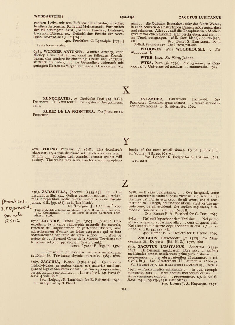 WUNDARTZNEI 6782-6791 ZACUTUS LUSITANUS r № gantzen Leibs, mit was Zufällen die entstehn, vil edler, bewärter Artzeneien, Rath und Meisterstück. Fürnemlich der vil berümpten Ärtzt, Joannis Charetani, Lanfranci, Laurentii Friesen, etc. Gründtlicher Bericht der Ader- läsze. woodcut on t.p. I2[i6]ll. 4to. Frankfort: C. Egenolph. [1534.] Last 4 leaves wanting. 6783. WUNDER ARTZNEY. Wunder Artzney, vonn allerley Leibs Gebrüchen, unnd zu fallenden Kranck- heiten, ohn sondere Beschwerung, Unlust und Verdrusz, kurtzhch zu heilen, und die Gesundheit widerumb mit geringem Kosten zu Wegen zubringen. Deszgleichen, wie man . . . die Quintam Essentiam, oder das fünfft Wesen, in allen Stucken der natürlichen Dingen möge aussziehen und erkennen. Alles . . . auff die Theophrastisch Medicin gesteh: vor etlich hundert Jaren beschrieben, und erst. . . im Truck auszgangen. 2811. (last blank), pp. 224(236, 211.]. 8vo. Basle: S. Henricpetri. 1573. Sudhoff, Paracelsus 149. Last 8 leaves wanting. WYDOWES [alias WOODHOUSE], J. See WlDDOWES, J. WYER, Jean. See Wier, Johann. WYSS, Paul [fl. 1550]. For Signatare, see Cor- narius, J. Universae rei medicae ... enumeratio. 1529. X XENOCRATES, 0/ Chalcedon [396-314 B.C.]. De morte. In Iamblichus. De mysteriis Aegyptiorum. 1497- XEREZ DE LA FRONTERA. See Jerez de la Frontera. XYLANDER, Gulielmus [1532-76]. See Plutarch. Omnium, quae exstant . . . tomus secundus continens moralia, G. X. interprete. 1620. Y 6784. YOUNG, Richard [fl. 1638]. The drunkard’s character, or, a true drunkard with such sinnes as raigne in him. . . . Together with compleat armour against evill society. The which may serve also for a common-place- booke of the most usuall sinnes. By R. Junius [i.e., R. Young.] 811., pp. 863, 911. 8vo. London: R. Badger for G. Latham. 1638. STC 26m. 6785. ZABARELLA, Jacobus [1533-89]. De rebus naturalibus libri xxx. Quibus quaestiones quae ab Aristo- ~ 1 telis interpretibus hodie tractari solent accurate discuti- untur. 611., [pp. 488], 1211. (last blank). } T fol.'Cologne: J. B. Ciottus. 1590. ^ Text in double columns numbered 1-976. Bound with S caliger, r J. C. Commentarii ... in sex libros de causis plantarum Theo- QlSir phrasti. 1566. oLSuS“ 6786. ZACAIRE, Denis [fl. 1567]. Opuscule tres- excellent, de la vraye philosophie naturelle des metaulx, traictant de l’augmentation et perfection d’iceux, avec advertissement d’eviter les folles despences qui se font ordinairement par faute de vraye science. . . . Avec le traicté de . . . Bernard Conte de la Marche Trevisane sur le mesme subject. pp.280, 411. (last 2 blank). l2mo. Lyons: B. Rigaud. 1574. — Opusculum philosophiae naturalis metallorum. In Dorn, G. Trevisanus chymico miraculo. 1583, 1600. 6787. ZACCHIA, Paolo [1584-1659]. Quaestiones medico-legales, in quibus omnes eae materiae medicae, quae ad legales facultates videntur pertinere, proponuntur, pertractantur, resolvuntur. . . . Liber I [-iv]. t.p. in red & black. 4 vols. in i. 8vo. Leipzig: F. Lanckisch for E. Rehefeld. 1630. Lib. iii is printed by G. Ritzsch. 6788. — Il vitto quaresimale. . . . Ove insegnasi, come senza offender la sanità si possa viver nella quaresima. Si discorre de’ cibi in essa usati, de gli errori, che si com mettono nell’usargli, dell’indispositioni, ch’il lor’uso im pediscono, de gli accidenti, che soglion cagionare, e del modo di rimediarvi. 4 IL, pp. 264, 811. 8vo. Rome: P. A. Facciotti for G. Dini. 1637. 6789. — De’ mah hipochondriaci libri due. . . . Nel primo s’insegna quanto appartiene alla . . . cura di questi mah. Nel secondo si discorre degh accidenti di essi. t.p. in red & black. 4 IL, pp. 413, 711. 4to. Rome: P. A. Facciotti for F. Corbo. 1639. ZACCHUS, Hieronymus [fl. 1577]. See Mer curialis, H. De peste. [Ed. H. Z.] 1577, 1601. 6790. ZACUTUS LUSITANUS, Abraham [1575- 1642]. Historiarum medicarum libri sex: in quibus medicinales omnes medicorum principum historiae . . . proponuntur ... et observationibus illustrantur. 2 ed. 6 vols. in 5. 8vo. Amsterdam: H. Laurentius. 1636-39. Voi. i is dated 1637. Lib. ii was printed at Amhem by J. Jacobus. 6791. —Praxis medica admiranda ... in qua, exempla monstrosa, rara . . . circa abditas morborum causas . . . atque curationes exhibita . . . proponuntur, t.p. in red & black. 2411., pp. 634, 1511. (last blank). 8vo. Lyons: J. A. Huguetan. 1637.