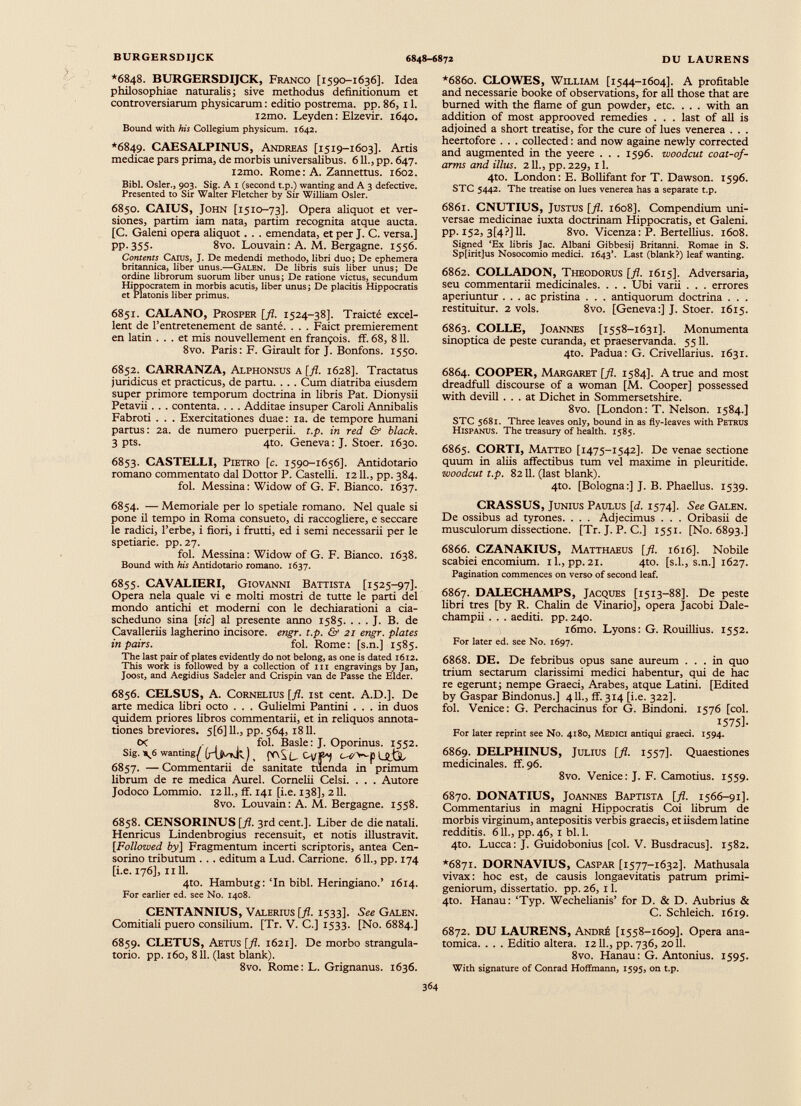 *6848. BURGERSDIJCK, Franco [1590-1636]. Idea philosophiae naturalis; sive methodus definitionum et controversiarum physicarum : editio postrema, pp. 86, 11. i2mo. Leyden : Elzevir. 1640. Bound with his Collegium physicum. 1642. *6849. CAESALPINUS, Andreas [1519-1603]. Artis medicae pars prima, de morbis universalibus. 611., pp. 647. i2mo. Rome : A. Zannettus. 1602. Bibi. Osler., 903. Sig. A 1 (second t.p.) wanting and A 3 defective. Presented to Sir Walter Fletcher by Sir William Osier. 6850. CAIUS, John [1510-73]. Opera aliquot et ver siones, partim iam nata, partim recognita atque aucta. [C. Galeni opera aliquot. . . emendata, et per J. C. versa.] pp. 355. 8vo. Louvain : A. M. Bergagne. 1556. Contents Caius, J. De medendi methodo, libri duo; De ephemera britannica, liber unus.—G alen. De libris suis liber unus; De ordine librorum suorum liber unus; De ratione victus, secundum Hippocratem in morbis acutis, liber unus ; De placitis Hippocratis et Platonis liber primus. 6851. CALANO, Prosper [fl. 1524-38]. Traicté excel lent de l’entretenement de santé. . . . Faict premièrement en latin ... et mis nouvellement en françois. ff. 68, 811. 8vo. Paris: F. Girault for J. Bonfons. 1550. 6852. CARRANZA, Alphonsus a [fl. 1628]. Tractatus juridicus et practicus, de partu. . . . Cum diatriba eiusdem super primore temporum doctrina in libris Pat. Dionysii Petavii. . . contenta. . . . Additae insuper Caroli Annibalis Fabroti . . . Exercitationes duae: ia. de tempore humani partus : 2a. de numero puerperii, t.p. in red & black. 3 pts. 4to. Geneva: J. Stoer. 1630. 6853. CASTELLI, Pietro [c. 1590-1656]. Antidotado romano commentato dal Dottor P. Castelli. 1211., pp. 384. fol. Messina : Widow of G. F. Bianco. 1637. 6854. — Memoriale per lo spetiale romano. Nel quale si pone il tempo in Roma consueto, di raccogliere, e seccare le radici, l’erbe, i fiori, i frutti, ed i semi necessarii per le spetiarie. pp. 27. fol. Messina: Widow of G. F. Bianco. 1638. Bound with his Antidotado romano. 1637. 6855. CAVALIERI, Giovanni Battista [1525-97]. Opera nela quale vi e molti mostri de tutte le parti del mondo antichi et moderni con le dechiarationi a cia- scheduno sina [sic] al presente armo 1585. . . . J. B. de Cavalleriis lagherino incisore. engr. t.p. & 21 engr. plates in pairs. fol. Rome: [s.n.] 1585. The last pair of plates evidently do not belong, as one is dated 1612. This work is followed by a collection of nx engravings by Jan, Joost, and Aegidius Sadeler and Crispin van de Passe the Elder. 6856. CELSUS, A. Cornelius [fl. 1st cent. A.D.]. De arte medica libri octo . . . Gulielmi Pantini ... in duos quidem priores libros commentarii, et in reliquos annota tiones breviores. 5[6] 11., pp. 564, 1811. o< . fol. Basle: J. Oporinus. 1552. Sig. \6 wanting^ ¡HjMrjf ) _ 00S L C4/B4 L№u 6857. — Commentarii de sanitate tuenda in primum librum de re medica Aurei. Cornelii Celsi. . . . Autore Jodoco Lommio. 1211., ff. 141 [i.e. 138], 211. 8vo. Louvain : A. M. Bergagne. 1558. 6858. CENSORINUS [fl. 3rd cent.]. Liber de die natali. Henricus Lindenbrogius recensuit, et notis illustravit. [Followed by] Fragmentum incerti scriptoris, antea Cen sorino tributum . . . editum a Lud. Carrione. 611., pp. 174 [i.e. 176], ii 11. 4to. Hambutg: ‘In bibi. Heringiano.’ 1614. For earlier ed. see No. 1408. CENTANNIUS, Valerius [fl. 1533]. See Galen. Comitiali puero consilium. [Tr. V. C.] 1533. [No. 6884.] 6859. CLETUS, Aetus [fl. 1621]. De morbo strangula- torio. pp. 160, 811. (last blank). 8vo. Rome: L. Grignanus. 1636. *6860. CLOWES, William [1544-1604]. A profitable and necessarie booke of observations, for all those that are burned with the flame of gun powder, etc. . . . with an addition of most approoved remedies . . . last of all is adjoined a short treatise, for the cure of lues venerea . . . heertofore . . . collected: and now againe newly corrected and augmented in the yeere . . . 1596. woodcut coat-of- arms and illus. 211., pp. 229, 11. 4to. London: E. Bollifant for T. Dawson. 1596. STC 5442. The treatise on lues venerea has a separate t.p. 6861. CNUTIUS, Justus [fl. 1608]. Compendium uni versae medicinae iuxta doctrinam Hippocratis, et Galeni, pp. 152, 3[4?J 11. 8vo. Vicenza: P. Bertellius. 1608. Signed ‘Ex libris Jac. Albani Gibbesij Britanni. Romae in S. Sp[irit]us Nosocomio medici. 1643’. Last (blank?) leaf wanting. 6862. COLLADON, Theodorus [fl. 1615]. Adversaria, seu commentarii medicinales. . . . Ubi varii . . . errores aperiuntur ... ac pristina . . . antiquorum doctrina . . . restituitur. 2 vols. 8vo. [Geneva:] J. Stoer. 1615. 6863. COLLE, Joannes [1558-1631]. Monumenta sinóptica de peste curanda, et praeservanda. 5511. 4to. Padua: G. Crivellarius. 1631. 6864. COOPER, Margaret [fl. 1584]. A true and most dreadfull discourse of a woman [M. Cooper] possessed with devill ... at Dichet in Sommersetshire. 8vo. [London: T. Nelson. 1584.] STC 5681. Three leaves only, bound in as fly-leaves with Petros Hispanus. The treasury of health. 1585. 6865. CORTI, Matteo [1475-1542]. De venae sectione quum in aliis affectibus tum vel maxime in pleuritide. woodcut t.p. 8211. (last blank). 4to. [Bologna:] J. B. Phaellus. 1539. CRASSUS, Junius Paulus [d. 1574]. See Galen. De ossibus ad tyrones. . . . Adjecimus . . . Oribasii de musculorum dissectione. [Tr. J. P. C.] 1551. [N0.6893.] 6866. CZANAKIUS, Matthaeus [fl. 1616]. Nobile scabiei encomium, il., pp.21. 4to. [s.l., s.n.] 1627. Pagination commences on verso of second leaf. 6867. DALECHAMPS, Jacques [1513-88]. De peste libri tres [by R. Chalin de Vinario], opera Jacobi Dale- champii . . . aediti. pp. 240. i6mo. Lyons: G. Rouillius. 1552. For later ed. see No. 1697. 6868. DE. De febribus opus sane aureum ... in quo trium sectarum clarissimi medici habentur, qui de hac re egerunt; nempe Graeci, Arabes, atque Latini. [Edited by Gaspar Bindonus.] 411., ff. 314 [i.e. 322]. fol. Venice: G. Perchacinus for G. Bindoni. 1576 [coi. 1575]. For later reprint see No. 4180, Medici antiqui graeci. 1594. 6869. DELPHINUS, Julius [fl. 1557]. Quaestiones medicinales, ff. 96. 8vo. Venice: J. F. Camotius. 1559. 6870. DONATIUS, Joannes Baptista [fl. 1566-91]. Commentarius in magni Hippocratis Coi librum de morbis virginum, antepositis verbis graecis, et iisdem latine redditis. 611., pp. 46, 1 bl. 1. 4to. Lucca: J. Guidobonius [col. V. Busdracus]. 1582. *6871. DORNAVIUS, Caspar [1577-1632]. Mathusala vivax: hoc est, de causis longaevitatis patrum primi geniorum, dissertatio, pp. 26, 11. 4to. Hanau: ‘Typ. Wechelianis’ for D. & D. Aubrius & C. Schleich. 1619. 6872. DU LAURENS, André [1558-1609]. Opera ana tomica. . . . Editio altera. 1211., pp.736, 2011. 8vo. Hanau: G. Antonius. 1595. With signature of Conrad Hoffmann, 1595, on t.p.