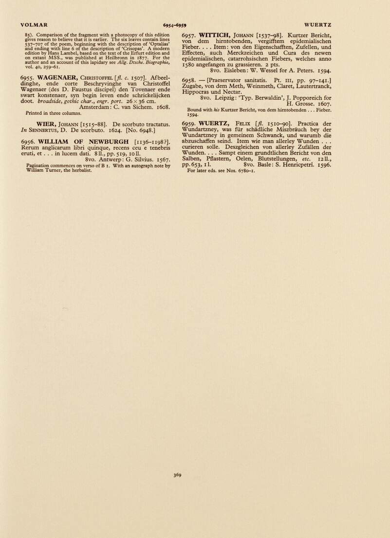 85). Comparison of the fragment with a photocopy of this edition gives reason to believe that it is earlier. The six leaves contain lines 537-707 of the poem, beginning with the description of ‘Optalias’ and ending with line 6 of the description of ‘Crisopas’. A modern edition by Hans Lambel, based on the text of the Erfurt edition and on extant MSS., was published at Heilbronn in 1877. For the author and an account of this lapidary see Allg. Dtsche. Biographie, vol. 40, 259-61. 6955. WAGENAER, Christoffel [fl. c. 1507]. Afbeel- dinghe, ende corte Beschryvinghe van Christoffel Wagenaer (des D. Faustus discipel) den Tovenaer ende swart konstenaer, syn begin leven ende schrickelijcken doot. broadside, gothic char., engr. port. 26 X 36 cm. Amsterdam: C. van Sichem. 1608. Printed in three columns. WIER, Johann [1515-88]. De scorbuto tractatus. In Sennertus, D. De scorbuto. 1624. [No. 6948.] 6956. WILLIAM OF NEWBURGH [1136-1198?]. Rerum anglicarum libri quinque, recens ceu e tenebris eruti, et . . . in lucem dati. 811 ., pp. 519, 1011. 8vo. Antwerp: G. Silvius. 1567. Pagination commences on verso of B 1. With an autograph note by William Turner, the herbalist. 6957. WITTICH, Johann [1537-98]. Kurtzer Bericht, von dem hirntobenden, vergifftem epidemialischen Fieber. . . . Item: von den Eigenschafften, Zufellen, und Effecten, auch Merckzeichen und Cura des newen epidemialischen, catarrohsischen Fiebers, welches anno 1580 angefangen zu grassieren. 2 pts. 8vo. Eisleben: W. Wessel for A. Peters. 1594. 6958. — [Praeservator sanitatis. Pt. in, pp. 97-141.] Zugabe, von dem Meth, Weinmeth, Claret, Lautertranck, Hippocras und Nectar. 8vo. Leipzig: ‘Typ. Berwaldin’, J. Popporeich for PI. Grosse. 1607. Bound with his Kurtzer Bericht, von dem himtobenden . .. Fieber. 1594 - 6959. WUERTZ, Felix [fl. 1510-90]. Practica der Wundartzney, was für schädliche Miszbräuch bey der Wundartzney in gemeinem Schwanck, und warumb die abzuschaffen seind. Item wie man allerley Wunden . . . curieren solle. Deszgleichen von allerley Zufällen der Wunden. . . . Sampt einem grundtlichen Bericht von den Salben, Pflastern, Oelen, Blutstellungen, etc. 12 11., PP- 653, il. 8vo. Basle: S. Henricpetri. 1596. For later eds. see Nos. 6780-1.