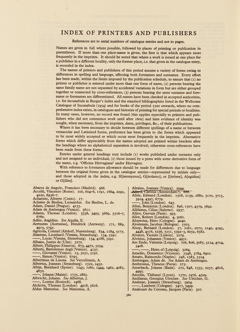 INDEX OF PRINTERS AND PUBLISHERS References are to serial numbers of catalogue entries and not to pages. Names are given in full where possible, followed by places of printing or publication in parentheses. If more than one place-name is given, the first is that which appears most frequently in the imprints. It should be noted that where a work is issued at one place for a publisher in a different locality, only the former place, i.e. that given in the catalogue entry, is recorded in the index. The names of printers and publishers of this period assume a variety of forms owing to differences in spelling and language, affecting both forenames and surnames. Every effort has been made, within the limits imposed by the publication schedule, to ensure that (i) no printer or publisher is entered under more than one form of name, (2) persons bearing the same family name are not separated by accidental variations in form but are either grouped together or connected by cross-references, (3) persons bearing the same surname and fore name or forenames are differentiated. All names have been checked in accepted authorities, i.e. for incunabula in Burger’s index and the standard bibliographies listed in the Wellcome Catalogue of Incunabula (1954) and for books of the period 1500 onwards, where no com prehensive index exists, in catalogues and histories of printing for special periods or localities. In many cases, however, no record was found (this applies especially to printers and pub lishers who did not commence work until after 1600) and here evidence of identity was sought, when necessary, from the imprints, dates, privileges, &c., of their publications. Where it has been necessary to decide between different spellings of a name or between vernacular and Latinized forms, preference has been given to the forms which appeared to be most widely accepted or which occur most frequently in the imprints. Alternative forms which differ appreciably from the names adopted are printed within brackets after the headings where no alphabetical separation is involved; otherwise cross-references have been made from these forms. Entries under general headings may include (1) works published under surname only and not assigned to an individual, (2) those issued by a press with some derivative form of the name, e.g. ‘Officina Hervagiana’ under Hervagius. With reference to forenames allowance should be made for differences due to language between the original forms given in the catalogue entries—represented by initials only— and those adopted in the index, e.g. H[ieronymus], G[irolamo], or J[éróme], A[egidius] or G[files]. Abarca de Angulo, Francisco (Madrid). 966. Accolti, Vincenzo (Rome). 100, 604-6, 1191, 1664, 2092, 4220, 6936-7. Acharisio, Alberto (Cento). 17. Achates de Basilea, Leonardus. See Basilea, L. de. Adam, Daniel (Prague). 4155. Adam de Ambergau (Venice). 3611. Adams, Thomas (London). 3338, 3493, 3669, 5516-7, 6760. Adler, Aegidius. See Aquila, E. Aertssens [Aertssius], Hendrick (Antwerp). 171, 889, 49 i 3 > 5745 - Agricola, Conrad (Altdorf, Nuremberg). 834, 1184, 5175. Alantsee, Leonhard (Vienna, Strassburg). 134, 5291. , Lucas (Vienna, Strassburg). 134, 4188, 5291. Albano, Justus de (Ulm). 5272. Albert, Philippus (Geneva). 673, 4472, 5054. Alberti, Bartolomeo degli (Venice). 4137. , Giovanni (Venice). 13, 5051, 5191. , Simon (Venice). 6795. Albertinus da Lisona. See Vercellensis, A. Albertus, Joannes (Strassburg). 1522, 2432. Albin, Bernhard (Speier). 1245, 1260, 1444, 1462, 4082, 4850. , Johann (Mainz). 1735,2862. Albrecht, Johann. See Albertus, J. , Lorenz (Rostock). 1468. Alchorn, Thomas (London). 4918, 5616. Aldus Manutius. See Manutius, A. Alexius, Joannes (Venice). 3944. Alluid, Carolus' '(Amsterdam?). 886.“ Allde, Edward (London). 1508, 2139, 2880, 3170, 3715, 3914 , 4397 ; 6779. , John (London). 645. Allen, Benjamin (London). 896, 1507, 4379, 5892. Allifanus, Cfiius (Salerno). 2937. Alliot, Gervais (Paris). 993. Allot, Robert (London). 4, 3061. Alopecius, Hero (Cologne). 4040. Alostensis, Jacobus (Bologna). 5503. Alsop, Bernard (London). 57, 1061, 2072, 2140, 4195, 4448, 4516, 5236, 5251, 5392-3. 6052, 6582. Alvarez, Vicente (Lisbon). 2279. Alvisius, Johannes (Venice). 4951. Am Ende, Valentin (Leipzig). 706, 806, 3085, 3124, 4714, 5408. , , Heirs of (Leipzig). 3264. Amadio, Domenico (Vicenza). 2548, 3784, 6901. Amato, Raimondo (Naples). 248, 1383, 5524. Ambergau, Adam de. See Adam de Ambergau. Ambrosius, Theseus (Pavia). 273. Amerbach, Johann (Basle). 272, 848, 1335, 2257, 4816, 4995 - Ancelin, Thibaud (Lyons). 1570, 1976, 4509. Andlanus, Georgius Ulricher. See Ulricher, G. Andreae, Joannes (Strassburg). 5904. , Lambert (Cologne). 5417, 5499- Androuet du Cerceau, Jacques (Paris). 307.