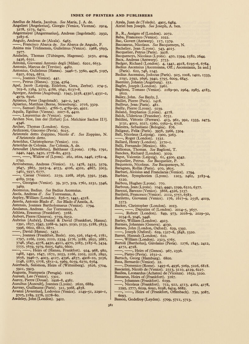 Anellus de Maria, Jacobus. See Maria, J. A. de. Angelieri [Angelerius], Giorgio (Venice, Vicenza). 2914, 3278, 5173, 6471. Angermayer [Angermarius], Andreas (Ingolstadt). 2932, 3285-6. Angulo, Andreas de (Alcala). 6465. , Francisco Abarca de. See Abarca de Angulo, F. Anima mia Tridinensis, Gulielmus (Venice). 1968, 5693, 5977 - Anshelm, Thomas (Tübingen, Hagenau). 3250, 4024, 5436, 6101. Antonii, Giovanni Antonio degli (Milan). 6201, 6653. Antonio, Marcus de (Treviso). 4482. Antonius, Gulielmus (Hanau). 3446-7, 3560, 4458, 5197, 6307, 6793, 6872. , Joannes (Venice). 441. , Petrus (Hanau). 3534, 4564. Apel, Jacob (Leipzig, Eisleben, Gera, Zerbst). 274-5, 703-6, 2384, 3272, 4186, 5641, 6137-8. Aperger, Andreas (Augsburg). 1945, 3258, 4330?, 4331-2, 4979 , 6926. Apianus, Peter (Ingolstadt). 340-2, 347. Apiarius, Matthias (Berne, Strassburg). 2716, 3329. , Samuel (Basle). 4786-7, 4789-90, 4921. Aquila, Egidius (Vienna). 2007-8, 4410. , Laurentius de (Venice). 5090. Archen Noe, Inn der (Erfurt) [i.e. Melchior Sachse II?]. 4346. Archer, Thomas (London). 6250. Ardizzoni, Giacomo (Pavia). 6025. Aristotele detto Zoppino, Nicolo d’. See Zoppino, N. d’Aristotele detto. Arnoldus, Christophorus (Venice). 112. Arnoldus de Colonia. See Colonia, A. de. Arnoullet [Arnolletus], Balthasar (Lyons). 1789, 1791, 2440, 2442, 2450, 2778-80, 4503. , , Widow of (Lyons). 262, 262a, 2446, 2782-4, 2792. Arrivabenus, Andreas (Venice). 15, 1478, 2435, 3579, 3647, 3865, 3923-4, 405З, 4106, 4502, 4867, 5003, 546 r, 5937 , 6177- , Caesar (Venice). 2259, 2268, 2636, 3391, 3549, 4289, 5254. , Georgius (Venice). 39, 317, 319, 1761, 2231, 3346, 3469. Ascensius, Badius. See Badius Ascensius. Asola, Andreas d’. See Torresanus, A. Aspley, William (London). 856-7, 1441, 4318. Assola, Antonio Biado d’. See Biado d’Assola, A. Astensis, Joannes Bartholomaeus (Venice). 1794. Asulanus, Andreas. See Torresanus, A. Athleta, Erasmus (Frankfort). 3168. Aubert, Pierre (Geneva). 5759,6952. Aubrius [Aubry], Daniel & David (Frankfort, Hanau). 1391, 1857, 2345, 3268-9, 3450, 5030, 5135, 5188, 5853, 5996, 6602, 6812, 6871. , David (Hanau). 5431. , Joannes (Frankfort, Basle). 500, 526, 1645-6, 1781, 1797, 2166, 2200, 2210, 2334, 3176, 3188, 3655, 3687, 3748, 3845, 4378, 4430, 4911, 4970, 5085, 5185-6, 5434, 5555 , 5659 , 5979 , 6005, 6462, 6600. , , Heirs of (Hanau, Frankfort). 924, 968, 980, 1488, 1492, 1647, 1672, 2053, 2166, 2205, 2218, 2892, 3656, 3946-7, 4003, 4127, 4596, 4857, 4908-10, 5056, 5148, 5187, 5778, 5851-2, 5969, 6059, 6270, 6564. Auerbach, Salomon, Heirs of (Wittenberg). 5626, 5704, 5921, 5923. Augusta, Stamparia (Perugia). 1215. Aureati, Leo (Venice). 5301. Auroy, Pierre (Douai). 1926-8, 4381. Ausultus [Ausoult], Joannes (Lyons). 2620, 6889. Auvray, Guillaume (Paris). 321, 3068, 4858. Avanzi [Avantius], Lodovico (Venice). 2149-51, 2290-1, 3707, 5189, 5576, 5578-80. Awdeley, John (London). 3422. Ayala, Juan de (Toledo). 4905, 6484. Azriel ben Joseph. See Joseph, A. ben. B., R., Assigns of (London). 2072. Baba, Francesco (Venice). 1022. Вас, Go vert (Antwerp). 117,1379. Baccaneus, Nicolaus. See Bacquenoys, N. Bachelier, Jean (Lyons). 543, 4015. Bacquelier, Petrus (Paris). 3928. Bacquenoys, Nicolaus (Lyons). 450, 2394, 2582, 2644. Bacx, Andreas (Antwerp). 5753. Badger, Richard (London). 4, 1441, 4918, 6195-6, 6784. Badius Ascensius [Ascensiana, Off.; Ascensianis, In aed.] (Paris). 622, 748, 1145. Badius Ascensius, Jodocus (Paris). 925, 1008, 1422, 1533, 2191, 2592, 3696, 3940, 5795, 6009, 6845. Baemler, Johann (Augsburg). 551. Bagfet, Joseph (London). 5961. Baglioni, Tomaso (Venice). 2189-90, 2964, 2985, 4183, 5610. Bailey, John. See Bayly, J. Baillet, Pierre (Paris). 1418. Bailleur, Jean (Paris). 481. Bailly, Pierre (Lyons). 5039. Baland, Stephanus (Lyons). 4278. Balck, Uldericus (Franeker). 6751. Baldini, Vittorio (Ferrara). 413, 961, 992, 1333, 2473, 3131, 4005, 5027, 5260, 5562-3, 6718. Balestra, Sebastiano (Bologna). 876. Baligaut, Felix (Paris). 3958, 3966, 5304. Ball, Nicolaus (Leipzig). 1900, 3263. , Roger (London). 1531. Ballard, Henry (London). 3170-1. Balli, Fernando (Mexico). 680. BalUonus, Thomas. See Baglioni, T. Banckes, Richard (London). 3029. Bapst, Valentin (Leipzig). 61, 4300, 4342. Baquelier, Petrus. See Bacquelier, P. Baquenois, Nicolaus. See Bacquenoys, N. Baragnes, Rollin (Paris). 970, 3605. Barbari, Aloisius and Franciscus (Venice). 1794. Barbier, Symphorien (Lyons). 1203, 2462, 3x83-4, 5120. Barbou, Hughes (Lyons). 770. Barbous, Jean (Lyons). 1045, 4442, 5299, 6310, 6377. Barezzi, Barezzo (Venice). 3868, 4326, 5157. Bariletti, Francesco (Venice). 2112, 5757, 6583. Bariletto, Giovanni (Venice). 176, 1617-9, 2558, 4019, 5573 - Barker, Christopher (London). 2013. , , Deputies of (London). 2014-5, 3657. , Robert (London). 849, 973, 2016-9, 2029-32, 2034-8, 3046, 3448. Barley, William (London). 4923. Barmes, Johannes (Geneva). 4030. Barnes, John (London, Oxford). 629, 5392. , Joseph (Oxford). 629, 1327-8, 3848, 5320. Barret, Hannah (London). 610. , William (London). 2323, 5765. Bartoli [Bartholus], Girolamo (Pavia). 1276, 1845, 2412, 4172, 4728. , , Heirs of (Genoa). 967, 2336. •, Pietro (Pavia). 1631-2. Bartsch, Georg (Hamburg). 6800. Basa, Bernardo (Venice). 22. , Domenico (Rome). 1495-6, 4936, 5069, 5226, 6818. Bascarini, Nicolo de (Venice). 2313, 3110, 4129, 6227. Basilea, Leonardus (Achates) de (Vicenza). 1652, 3100. Bassaeus, Heirs of (Frankfort). 3167. , Johannes (Frankfort). 6199. , Nicolaus (Frankfort). 712, 922, 4113, 4162, 4178, 5595, 5777, 6029, 6092, 6198, 6424, 6682. , , Heirs of (Frankfort, Offenbach). 730, 3087, 6093. Basson, Godefroy (Leyden). 5709, 5711, 5713.