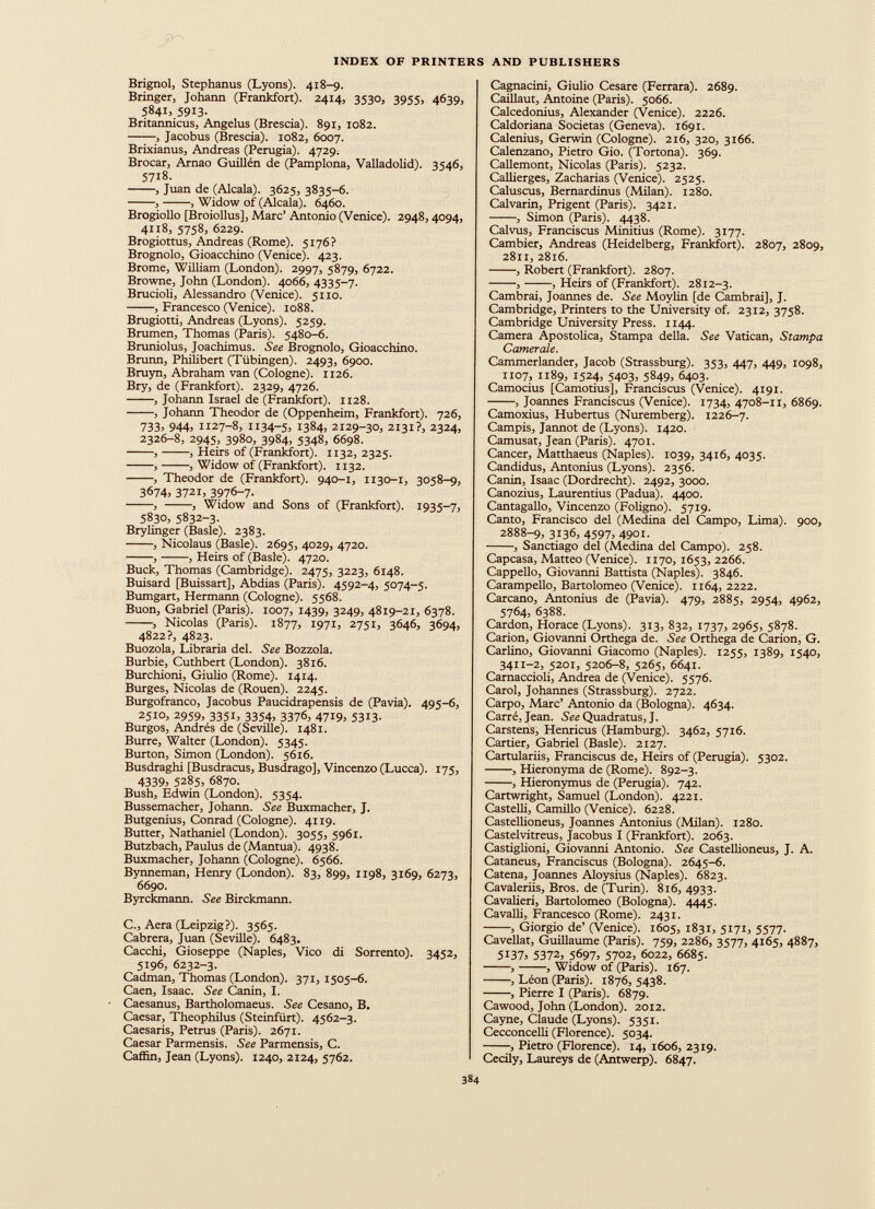 Brignol, Stephanus (Lyons). 418-9. Bringer, Johann (Frankfort). 2414, 3530, 3955, 4639, 5841, 5913. Britannicus, Angelus (Brescia). 891, 1082. , Jacobus (Brescia). 1082, 6007. Brixianus, Andreas (Perugia). 4729. Brocar, Arnao Guillén de (Pamplona, Valladolid). 3546, 5718. , Juan de (Alcala). 3625, 3835-6. , , Widow of (Alcala). 6460. Brogiollo [Broiollus], Marc’ Antonio (Venice). 2948,4094, 4118, 5758, 6229. Brogiottus, Andreas (Rome). 5176? Brognolo, Gioacchino (Venice). 423. Brome, William (London). 2997, 5879, 6722. Browne, John (London). 4066, 4335-7. Brucioli, Alessandro (Venice). 5110. , Francesco (Venice). 1088. Brugiotti, Andreas (Lyons). 5259. Brumen, Thomas (Paris). 5480-6. Bruniolus, Joachimus. See Brognolo, Gioacchino. Brunn, Philibert (Tübingen). 2493, 6900. Bruyn, Abraham van (Cologne). 1126. Bry, de (Frankfort). 2329, 4726. , Johann Israel de (Frankfort). 1128. , Johann Theodor de (Oppenheim, Frankfort). 726, 733= 944= 1127-8, H34-5= 1384= 2129-30, 2131?, 2324, 2326-8, 2945, 3980, 3984, 5348, 6698. , , Heirs of (Frankfort). 1132, 2325. , , Widow of (Frankfort). 1132. , Theodor de (Frankfort). 940-1, 1130-1, 3058-9, 3674, 3721, 397 &- 7 - , , Widow and Sons of (Frankfort). 1935-7, 5830, 5832-3- Brylinger (Basle). 2383. , Nicolaus (Basle). 2695, 4029, 4720. , , Heirs of (Basle). 4720. Buck, Thomas (Cambridge). 2475, 3223, 6148. Buisard [Buissart], Abdias (Paris). 4592-4, 5074-5. Bumgart, Hermann (Cologne). 5568. Buon, Gabriel (Paris). 1007, 1439, 3249, 4819-21, 6378. , Nicolas (Paris). 1877, 1971, 2751, 3646, 3694, 4822?, 4823. Buozola, Libraría del. See Bozzola. Burbie, Cuthbert (London). 3816. Burchioni, Giulio (Rome). 1414. Burges, Nicolas de (Rouen). 2245. Burgofranco, Jacobus Paucidrapensis de (Pavia). 495-6, 2510, 2959, 3351, 3354, 3376, 4719, 5313. Burgos, Andrés de (Seville). 1481. Burre, Walter (London). 5345. Burton, Simon (London). 5616. Busdraghi [Busdracus, Busdrago], Vincenzo (Lucca). 175, 4339= 5285, 6870. Bush, Edwin (London). 5354. Bussemacher, Johann. See Buxmacher, J. Butgenius, Conrad (Cologne). 4119. Butter, Nathaniel (London). 3055, 5961. Butzbach, Paulus de (Mantua). 4938. Buxmacher, Johann (Cologne). 6566. Bynneman, Henry (London). 83, 899, 1198, 3169, 6273, 6690. Byrckmann. See Birckmann. C., Aera (Leipzig?). 3565. Cabrera, Juan (Seville). 6483. Cacchi, Gioseppe (Naples, Vico di Sorrento). 3452, 5196, 6232-3. Cadman, Thomas (London). 371, 1505-6. Caen, Isaac. See Canin, I. Caesanus, Bartholomaeus. See Cesano, B. Caesar, Theophilus (Steinfürt). 4562-3. Caesaris, Petrus (Paris). 2671. Caesar Parmensis. See Parmensis, C. Cafiin, Jean (Lyons). 1240, 2124, 5762. Cagnacini, Giulio Cesare (Ferrara). 2689. Caillaut, Antoine (Paris). 5066. Calcedonius, Alexander (Venice). 2226. Caldoriana Societas (Geneva). 1691. Calenius, Gerwin (Cologne). 216, 320, 3166. Calenzano, Pietro Gio. (Tortona). 369. Callemont, Nicolas (Paris). 5232. Callierges, Zacharias (Venice). 2525. Caluscus, Bernardinus (Milan). 1280. Calvarin, Prigent (Paris). 3421. , Simon (Paris). 4438. Calvus, Franciscus Minitius (Rome). 3177. Cambier, Andreas (Heidelberg, Frankfort). 2807, 2809, 2811, 2816. , Robert (Frankfort). 2807. , , Heirs of (Frankfort). 2812-3. Cambrai, Joannes de. See Moylin [de Cambrai], J. Cambridge, Printers to the University of. 2312, 3758. Cambridge University Press. 1144. Camera Apostolica, Stampa della. See Vatican, Stampa Camerale. Cammerlander, Jacob (Strassburg). 353, 447, 449, 1098, 1107, 1189, 1524, 5403, 5849, 6403. Camocius [Camotius], Franciscus (Venice). 4191. , Joannes Franciscus (Venice). 1734, 4708-11, 6869. Camoxius, Hubertus (Nuremberg). 1226-7. Campis, Jannot de (Lyons). 1420. Camusat, Jean (Paris). 4701. Cancer, Matthaeus (Naples). 1039, 3416, 4035. Candidus, Antonius (Lyons). 2356. Canin, Isaac (Dordrecht). 2492, 3000. Canozius, Laurentius (Padua). 4400. Cantagallo, Vincenzo (Foligno). 5719. Canto, Francisco del (Medina del Campo, Lima). 900, 2888-9, 3136, 4597, 4901. , Sanctiago del (Medina del Campo). 258. Capcasa, Matteo (Venice). 1170, 1653, 2266. Cappello, Giovanni Battista (Naples). 3846. Carampello, Bartolomeo (Venice). 1164, 2222. Carcano, Antonius de (Pavia). 479, 2885, 2954, 4962, 5764, 6388. Cardon, Horace (Lyons). 313, 832, 1737, 2965, 5878. Carion, Giovanni Orthega de. See Orthega de Carion, G. Carlino, Giovanni Giacomo (Naples). 1255, 1389, 1540, 3411-2, 5201, 5206-8, 5265, 6641. Carnaccioli, Andrea de (Venice). 5576. Carol, Johannes (Strassburg). 2722. Carpo, Marc’ Antonio da (Bologna). 4634. Carré, Jean. Sêc Quadratus, J. Carstens, Henricus (Hamburg). 3462, 5716. Cartier, Gabriel (Basle). 2127. Cartulariis, Franciscus de, Heirs of (Perugia). 5302. , Hieronyma de (Rome). 892-3. , Hieronymus de (Perugia). 742. Cartwright, Samuel (London). 4221. Castelli, Camillo (Venice). 6228. Castellioneus, Joannes Antonius (Milan). 1280. Castelvitreus, Jacobus I (Frankfort). 2063. Castiglioni, Giovanni Antonio. See Castellioneus, J. A. Cataneus, Franciscus (Bologna). 2645-6. Catena, Joannes Aloysius (Naples). 6823. Cavaleriis, Bros, de (Turin). 816, 4933. Cavalieri, Bartolomeo (Bologna). 4445. Cavalli, Francesco (Rome). 2431. , Giorgio de’ (Venice). 1605, 1831, 5171, 5577- Cavellat, Guillaume (Paris). 759, 2286, 3577, 4165, 4887, 5137 = 5372 , 5697 = 5702, 6022, 6685. , , Widow of (Paris). 167. , Léon (Paris). 1876, 5438. , Pierre I (Paris). 6879. Cawood, John (London). 2012. Cayne, Claude (Lyons). 5351. Cecconcelli (Florence). 5034. , Pietro (Florence). 14, 1606, 2319. Cecily, Laureys de (Antwerp). 6847.