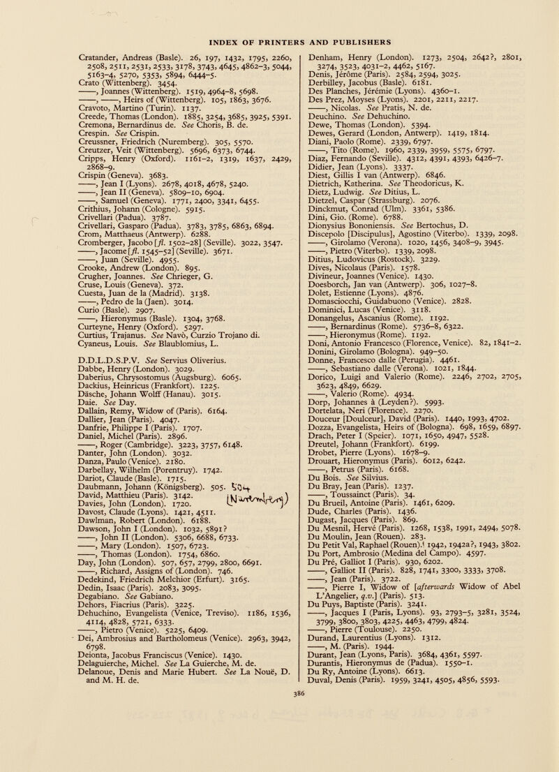Cratander, Andreas (Basle). 26, 197, 1432, 1795, 2260, 2508, 2511, 2531, 2533, 3178, 3743, 4645, 4862-3, 5044, 5x63-4, 5270, 5353, 5894, 6444-5. Crato (Wittenberg). 3454. , Joannes (Wittenberg). 15x9, 4964-8, 5698. , , Heirs of (Wittenberg). 105, 1863, 3676. Cravoto, Martino (Turin). 1137. Creede, Thomas (London). 1885, 3254, 3685, 3925, 5391. Cremona, Bernardinus de. See Choris, B. de. Crespin. See Crispin. Creussner, Friedrich (Nuremberg). 305, 5570. Creutzer, Veit (Wittenberg). 5696, 6373, 6744. Cripps, Henry (Oxford). 1161-2, 1319, 1637, 2429, 2868—9. Crispin (Geneva). 3683. , Jean I (Lyons). 2678, 4018, 4678, 5240. , Jean II (Geneva). 5809-10, 6904. , Samuel (Geneva). 1771, 2400, 3341, 6455. Crithius, Johann (Cologne). 5915. Crivellari (Padua). 3787. Crivellari, Gasparo (Padua). 3783, 3785, 6863, 6894. Crom, Matthaeus (Antwerp). 6288. Cromberger, Jacobo [fl. 1502-28] (Seville). 3022, 3547. , Jacome[yZ. 1545-52] (Seville). 3671. , Juan (Seville). 4955. Crooke, Andrew (London). 895. Crugher, Joannes. See Chrieger, G. Cruse, Louis (Geneva). 372. Cuesta, Juan de la (Madrid). 3138. , Pedro de la (Jaen). 3014. Curio (Basle). 2907. , Hieronymus (Basle). 1304, 3768. Curteyne, Henry (Oxford). 5297. Curtius, Trajanus. See Navö, Curzio Trojano di. Cyaneus, Louis. See Blaublomius, L. D.D.L.D.S.P.V. See Servius Oliverius. Dabbe, Henry (London). 3029. Daberius, Clirysostomus (Augsburg). 6065. Dackius, Heinricus (Frankfort). 1225. Däsche, Johann Wolff (Hanau). 3015. Daie. See Day. Dallain, Remy, Widow of (Paris). 6164. Dallier, Jean (Paris). 4047. Danfrie, Philippe I (Paris). 1707. Daniel, Michel (Paris). 2896. , Roger (Cambridge). 3223, 3757, 6148. Danter, John (London). 3032. Danza, Paulo (Venice). 2180. Darbellay, Wilhelm (Porentruy). 1742. Dariot, Claude (Basle). 1715. Daubmann, Johann (Königsberg). 505. VQh Davost, Claude (Lyons). 1421, 4511. Dawlman, Robert (London). 6188. Dawson, John I (London). 1032,5891? , John II (London). 5306, 6688, 6733. , Mary (London). 1507, 6723. , Thomas (London). 1754, 6860. Day, John (London). 507, 657, 2799, 2800, 6691. , Richard, Assigns of (London). 746. Dedekind, Friedrich Melchior (Erfurt). 3165. Dedin, Isaac (Paris). 2083, 3095. Degabiano. See Gabiano. Dehors, Fiacrius (Paris). 3225. Dehuchino, Evangelista (Venice, Treviso). 1186, 1536, 4114, 4828, 5721, 6333. , Pietro (Venice). 5225, 6409. Dei, Ambrosius and Bartholomeus (Venice). 2963, 3942, 6798. Deionta, Jacobus Franciscus (Venice). 1430. Delaguierche, Michel. See La Guierche, M. de. Delanoue, Denis and Marie Hubert. See La Noue, D. and M. H. de. Denham, Henry (London). 1273, 2504, 2642?, 2801, 3274, 3523, 4031-2, 4462, 5167. Denis, Jérôme (Paris). 2584, 2594, 3025. Derbilley, Jacobus (Basle). 6181. Des Planches, Jérémie (Lyons). 4360-1. Des Prez, Moyses (Lyons). 2201, 2211, 2217. , Nicolas. See Pratis, N. de. Deuchino. See Dehuchino. Dewe, Thomas (London). 5394. Dewes, Gerard (London, Antwerp). 1419, 1814. Diani, Paolo (Rome). 2339, 6797. , Tito (Rome), i960, 2339, 3959, 5575 ) 6797. Diaz, Fernando (Seville). 4312, 4391, 4393, 6426-7. Didier, Jean (Lyons). 3337. Diest, Gillis I van (Antwerp). 6846. Dietrich, Katherina. See Tlieodoricus, K. Dietz, Ludwig. See Ditius, L. Dietzel, Caspar (Strassburg). 2076. Dinckmut, Conrad (Ulm). 3361, 5386. Dini, Gio. (Rome). 6788. Dionysius Bononiensis. See Bertochus, D. Discepolo [Discipulus], Agostino (Viterbo). 1339, 2098. , Girolamo (Verona). 1020, 1456, 3408-9, 3945. , Pietro (Viterbo). 1339,2098. Ditius, Ludovicus (Rostock). 3229. Dives, Nicolaus (Paris). 1578. Divineur, Joannes (Venice). 1430. Doesborch, Jan van (Antwerp). 306, 1027-8. Dolet, Estieime (Lyons). 4876. Domasciocchi, Guidabuono (Venice). 2828. Dominici, Lucas (Venice). 3118. Donangelus, Ascanius (Rome). 1192. , Bernardinus (Rome). 5736-8, 6322. , Hieronymus (Rome). 1192. Doni, Antonio Francesco (Florence, Venice). 82, 1841-2. Donini, Girolamo (Bologna). 949-50. Donne, Francesco dalle (Perugia). 4461. , Sebastiano dalle (Verona). 1021, 1844. Dorico, Luigi and Valerio (Rome). 2246, 2702, 2705, 3623, 4849, 6629. , Valerio (Rome). 4934. Dorp, Johannes à (Leyden?). 5993. Dortelata, Neri (Florence). 2270. Douceur [Doulceur], David (Paris). 1440, 1993, 4702. Dozza, Evangelista, Heirs of (Bologna). 698, 1659, 6897. Drach, Peter I (Speier). 1071, 1650, 4947, 55 2 8- Dreutel, Johann (Frankfort). 6199. Drobet, Pierre (Lyons). 1678-9. Drouart, Hieronymus (Paris). 6012, 6242. , Petrus (Paris). 6168. Du Bois. See Silvius. Du Bray, Jean (Paris). 1237. , Toussainct (Paris). 34. Du Brueil, Antoine (Paris). 1461, 6209. Dude, Charles (Paris). 1436. Dugast, Jacques (Paris). 869. Du Mesnil, Hervé (Paris). 1268, 1538, 1991, 2494, 5078. Du Moulin, Jean (Rouen). 283. Du Petit Val, Raphael (Rouen).i 1942,1942a?, 1943, 3802. Du Port, Ambrosio (Medina del Campo). 4597. Du Pré, Galliot I (Paris). 930, 6202. , Galliot II (Paris). 828, 1741, 33 °°) 3333 ) 37 ° 8 . , Jean (Paris). 3722. , Pierre I, Widow of [ afterwards Widow of Abel L’Angelier, q.v.] (Paris). 513. Du Puys, Baptiste (Paris). 3241. , Jacques I (Paris, Lyons). 93, 2793-5, 3281, 35 2 4 . 3799) 3800, 3803, 4225, 4463, 4799, 4824. , Pierre (Toulouse). 2250. Durand, Laurentius (Lyons). 1312. , M. (Paris). 1944. Durant, Jean (Lyons, Paris). 3684, 4361, 5597. Durantis, Hieronymus de (Padua). 1550-1. Du Ry, Antoine (Lyons). 6613. Duval, Denis (Paris). 1959, 3241, 4505, 4856, 5593.