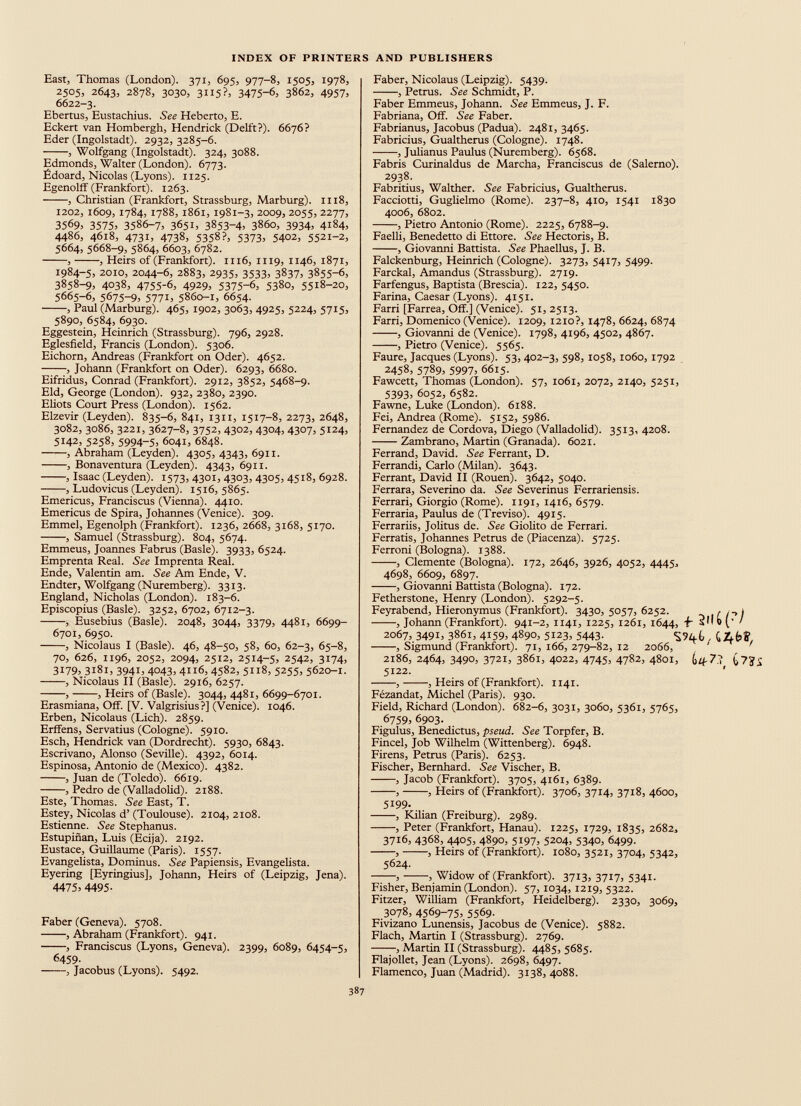 East, Thomas (London). 371, 695, 977-8, 1505, 1978, 2505, 2643, 2878, 3030, 3H5?= 3475-6, 3862, 4957, 6622-3. Ebertus, Eustachius. See Heberto, E. Eckert van Hombergh, Hendrick (Delft?). 6676? Eder (Ingolstadt). 2932, 3285-6. , Wolfgang (Ingolstadt). 324, 3088. Edmonds, Walter (London). 6773. Ëdoard, Nicolas (Lyons). 1125. Egenolff (Frankfort). 1263. , Christian (Frankfort, Strassburg, Marburg). 1118, 1202, 1609, 1784, 1788, 1861, 1981-3, 2009, 2055, 2277, 35 б 9 > 3575 = 3586-7, 3651, 3853 - 4 > 386о, 3934, 4184, 4486, 4618, 4731, 4738, 5358?, 5373= 5402, 5521-2, 5664, 5668-9, 5864, 6603, 6782. , , Heirs of (Frankfort). 1116, 1119, 1146, 1871, 1984-5, 2010, 2044-6, 2883, 2935, 3533, 3837, 3855-6, 3858-9, 4038, 4755-6, 4929, 5375-6, 5380, 5518-20, 5665-6, 5675-9= 577L 5860-1, 6654. , Paul (Marburg). 465, 1902, 3063, 4925, 5224, 5715, 5890, 6584, 6930. Eggestein, Heinrich (Strassburg). 796, 2928. Eglesfield, Francis (London). 5306. Eichorn, Andreas (Frankfort on Oder). 4652. , Johann (Frankfort on Oder). 6293, 6680. Eifridus, Conrad (Frankfort). 2912, 3852, 5468-9. Eld, George (London). 932, 2380, 2390. Eliots Court Press (London). 1562. Elzevir (Leyden). 835-6, 841, 1311, 1517-8, 2273, 2648, 3082, 3086, 3221, 3627-8, 3752, 4302, 4304, 4307, 5124, 5142, 5258, 5994-5= 6041, 6848. , Abraham (Leyden), 4305, 4343, 6911. , Bonaventura (Leyden). 4343, 6911. , Isaac (Leyden). 1573, 4301, 4303, 4305, 4518, 6928. , Ludovicus (Leyden). 1516, 5865. Emericus, Franciscus (Vienna). 4410. Emericus de Spira, Johannes (Venice). 309. Emmel, Egenolph (Frankfort). 1236, 2668, 3168, 5170. , Samuel (Strassburg). 804, 5674. Emmeus, Joannes Fabrus (Basle). 3933, 6524. Emprenta Real. See Imprenta Real. Ende, Valentin am. See Am Ende, V. Endter, Wolfgang (Nuremberg). 3313. England, Nicholas (London). 183-6. Episcopius (Basle). 3252, 6702, 6712-3. , Eusebius (Basle). 2048, 3044, 3379, 4481, 6699- 6701, 6950. , Nicolaus I (Basle). 46, 48-50, 58, 60, 62-3, 65-8, 70, 626, 1196, 2052, 2094, 2512, 2514-5, 2542, 3174, 3179= 3181, 3941, 4043, 4116, 4582, 5118, 5255, 5620-1. , Nicolaus II (Basle). 2916, 6257. , , Heirs of (Basle). 3044, 4481, 6699-6701. Erasmiana, Off. [V. Valgrisius?] (Venice). 1046. Erben, Nicolaus (Lieh). 2859. Erffens, Servatius (Cologne). 5910. Esch, Hendrick van (Dordrecht). 5930, 6843. Escrivano, Alonso (Seville). 4392, 6014. Espinosa, Antonio de (Mexico). 4382. , Juan de (Toledo). 6619. , Pedro de (Valladolid). 2188. Este, Thomas. See East, T. Estey, Nicolas d’ (Toulouse). 2104, 2108. Estienne. See Stephanus. Estupinan, Luis (Ecija). 2192. Eustace, Guillaume (Paris). 1557. Evangelista, Dominus. See Papiensis, Evangelista. Eyering [Eyringius], Johann, Heirs of (Leipzig, Jena). 4475 = 4495 - Faber (Geneva). 5708. , Abraham (Frankfort). 941. , Franciscus (Lyons, Geneva). 2399, 6089, 6454-5, 6459. ——, Jacobus (Lyons). 5492. Faber, Nicolaus (Leipzig). 5439. , Petrus. See Schmidt, P. Faber Emmeus, Johann. See Emmeus, J. F. Fabriana, Off. See Faber. Fabrianus, Jacobus (Padua). 2481, 3465. Fabricius, Gualtherus (Cologne). 1748. , Julianus Paulus (Nuremberg). 6568. Fabris Curinaldus de Marcha, Franciscus de (Salerno). 2938. Fabritius, Walther. See Fabricius, Gualtherus. Facciotti, Guglielmo (Rome). 237-8, 410, 1541 1830 4006, 6802. , Pietro Antonio (Rome). 2225, 6788-9. Faelli, Benedetto di Ettore. See Hectoris, B. , Giovanni Battista. See Phaellus, J. B. Falckenburg, Heinrich (Cologne). 3273, 5417, 5499. Farckal, Amandus (Strassburg). 2719. Farfengus, Baptista (Brescia). 122, 5450. Farina, Caesar (Lyons). 4151. Farri [Farrea, Off.] (Venice). 51, 2513. Farri, Domenico (Venice). 1209, 1210?, 1478, 6624, 6874 , Giovanni de (Venice). 1798, 4196, 4502, 4867. , Pietro (Venice). 5565. Faure, Jacques (Lyons). 53, 402-3, 598, 1058, 1060, 1792 2458, 5789, 5997, 6615. Fawcett, Thomas (London). 57, 1061, 2072, 2140, 5251, 5393= 6052, 6582. Fawne, Luke (London). 6188. Fei, Andrea (Rome). 5152, 5986. Fernandez de Cordova, Diego (Valladolid). 3513, 4208. Zambrano, Martin (Granada). 6021. Ferrand, David. See Ferrant, D. Ferrandi, Carlo (Milan). 3643. Ferrant, David II (Rouen). 3642, 5040. Ferrara, Severino da. See Severinus Ferrariensis. Ferrari, Giorgio (Rome). 1191, 1416, 6579. Ferraria, Paulus de (Treviso). 4915. Ferrariis, Jolitus de. See Giolito de Ferrari. Ferratis, Johannes Petrus de (Piacenza). 5725. Ferroni (Bologna). 1388. , Clemente (Bologna). 172, 2646, 3926, 4052, 4445, 4698, 6609, 6897. , Giovanni Battista (Bologna). 172. Fetherstone, Henry (London). 5292-5. Feyrabend, Hieronymus (Frankfort). 3430, 5057, 6252. [ i~< I , Johann (Frankfort). 941-2, 1141, 1225, 1261, 1644, f- sM b (• / 2067,3491,3861,4159,4890,5123,5443. , Sigmund (Frankfort). 71, 166, 279-82, 12 2066, 2186,2464,3490,3721,3861,4022,4745,4782,4801, ¿4.7.? ¿7? 5122. ' , , Heirs of (Frankfort). 1141. Fezandat, Michel (Paris). 930. Field, Richard (London). 682-6, 3031, 3060, 5361, 5765, 6759 = 6903. Figulus, Benedictus, pseud. See Torpfer, B. Fincel, Job Wilhelm (Wittenberg). 6948. Firens, Petrus (Paris). 6253. Fischer, Bernhard. See Vischer, B. , Jacob (Frankfort). 3705, 4161, 6389. , , Heirs of (Frankfort). 3706, 3714, 3718, 4600, 5199 - , Kilian (Freiburg). 2989. , Peter (Frankfort, Hanau). 1225, 1729, 1835, 2682, 3716, 4368, 4405, 4890, 5197= 5204, 5340, 6499. , , Heirs of (Frankfort). 1080, 3521, 3704, 5342, 5624. , , Widow of (Frankfort). 3713, 3717, 5341. Fisher, Benjamin (London). 57,1034,1219, 5322. Fitzer, William (Frankfort, Heidelberg). 2330, 3069, 3078, 4569 - 75 = 5569 - Fivizano Lunensis, Jacobus de (Venice). 5882. Flach, Martin I (Strassburg). 2769. , Martin II (Strassburg). 4485, 5685. Flajollet, Jean (Lyons). 2698, 6497. Flamenco, Juan (Madrid). 3138, 4088.