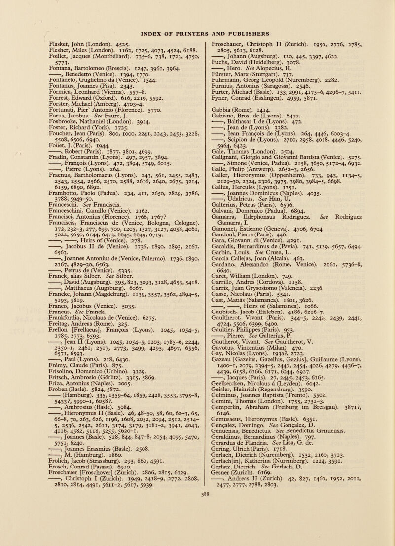 Flasket, John (London). 4525. Flesher, Miles (London). 1162, 1725, 4073, 4524, 6188. Foillet, Jacques (Montbéliard). 735-6, 738, 1723, 4750, 5773 - Fontana, Bartolomeo (Brescia). 1247, 3961, 3964. , Benedetto (Venice). 1394, 1770. Fontaneto, Guglielmo da (Venice). 1544. Fontanus, Joannes (Pisa). 2343. Formica, Leonhard (Vienna). 557-8. Forrest, Edward (Oxford). 616, 2219, 5592. Forster, Michael (Amberg). 4703-4. Fortunati, Pier’ Antonio (Florence). 5770. Forus, Jacobus. See Faure, J. Fosbrooke, Nathaniel (London). 3914. Foster, Richard (York). 1725. Foucher, Jean (Paris). 800, 1000, 2241, 2243, 2453, 3228, 5508, 6506, 6940. Foiiet, J. (Paris). 1944. , Robert (Paris). 1877, 3801, 4699. Fradin, Constantin (Lyons). 497, 2957, 3894. , François (Lyons). 472, 3894, 5749, 6015. , Pierre (Lyons). 264. Fraenus, Bartholomaeus (Lyons). 243, 561, 2455, 2483, 2543, 2554, 2566, 2570, 2588, 2616, 2640, 2675, 3214, 6159, 6890, 6892. Frambotto, Paolo (Padua). 234, 4x1, 2650, 2829, 3786, 3788, 5949 - 50 . Franceschi. See Franciscis. Franceschini, Camillo (Venice). 2162. Francisci, Antonius (Florence). 1766, 1767? Franciscis, Franciscus de (Venice, Bologna, Cologne). 172, 232-3, 277, 699, 700, 1205, 1527, 3127, 4058, 4061, 5022, 5650, 6144, 6473, 6645, 6649, 6719. , •, Heirs of (Venice). 278. , Jacobus II de (Venice). 1736, 1890, 1893, 2167, 6563. •, Joannes Antonius de (Venice, Palermo). 1736,1890, 2167, 4829-30, 6563. , Petrus de (Venice). 5335. Franck, alias Silber. See Silber. , David (Augsburg). 395,823, 3093, 3128,4653, 5418. , Matthaeus (Augsburg). 6067. Francke, Johann (Magdeburg). 1139, 3557, 3562, 4894-5, 5193, 5819. Franco, Jacobus (Venice). 5035. Francus. See Franck. Frankfordia, Nicolaus de (Venice). 6275. Freitag, Andreas (Rome). 325. Frellon [Frellaeus], François (Lyons). 1045, 1054-5, 1785, 2773, 6593. , Jean II (Lyons). 1045, 1054-5, 1203, 1785-6, 2244, 2350-1, 2461, 2517, 2773, 3499, 4293, 4697, 6556, 657 L 6593. , Paul (Lyons). 218, 6430. Frémy, Claude (Paris). 875. Frisolino, Domenico (Urbino). 3129. Fritsch, Ambrosio (Görlitz). 3315, 5869. Friza, Antonius (Naples). 2005. Froben (Basle). 5824, 5872. (Hamburg). 335,1359-64= 1859, 2428, 3553, 3795-8, 5433 ?= 5990 - 1 , 6058?. , Ambrosius (Basle). 5084. , Hieronymus II (Basle). 46, 48-50, 58, 60, 62-3, 65, 66-8, 70, 263, 626, 1196, 1608, 2052, 2094, 2512, 2514- 5, 2536, 2542, 2611, 3174, 3179, 3181-2, 3941, 4043, 4116, 4582, 5118, 5255, 5620-1. , Joannes (Basle). 528, 844, 847-8, 2054, 4095, 5470, 5751, 6240. ——, Joannes Erasmius (Basle). 2508. , M. (Hamburg), i860. Frölich, Jacob (Strassburg). 293, 860, 4591. Frosch, Conrad (Passau). 6910. Froschauer [Froschover] (Zurich). 2806, 2815, 6129. , Christoph I (Zurich). 1949, 2418-9, 2772, 2808, 2810, 2814, 4491, 5611-2, 5617, 5939. Froschauer, Christoph II (Zurich). 1950, 2776, 2785, 2805, 5613, 6128. , Johann (Augsburg). 120, 445, 3397, 4622. Fuchs, David (Heidelberg). 3078. , Hero. See Alopecius, H. Fiirster, Marx (Stuttgart). 737. Fuhrmann, Georg Leopold (Nuremberg). 2282. Furnius, Antonius (Saragossa). 2546. Furter, Michael (Basle). 133, 2991, 4175-6, 4296-7, 5411. Fyner, Conrad (Esslingen). 4959, 5871. Gabbia (Rome). 1414. Gabiano, Bros, de (Lyons). 6472. * , Balthasar I de (Lyons). 472. , Jean de (Lyons). 3382. , Jean François de (Lyons). 264, 4446, 6003-4. , Scipion de (Lyons). 2710, 2958, 40x8, 4446, 5240, 5964, 6423. Gale, Thomas (London). 2504. Galignani, Giorgio and Giovanni Battista (Venice). 5275. , Simone (Venice, Padua). 2158, 3650, 5172-4, 6932. Galle, Philip (Antwerp). 2652-3, 2656. Galler, Hieronymus (Oppenheim). 733, 943, 1134-5, 2129-30, 2324, 2326, 3975, 3980, 3984-5, 6698. Gallus, Hercules (Lyons). 1751. , Joannes Dominicus (Naples). 4035. , Udalricus. See Han, U. Galterius, Petrus (Paris). 6596. Galvani, Domenico (Padua). 6894. Gamarra, Ildephonsus Rodriguez. See Rodriguez Gamarra, I. Gamonet, Estienne (Geneva). 4706, 6704. Gandoul, Pierre (Paris). 446. Gara, Giovanni di (Venice). 4291. Garaldis, Bernardinus de (Pavia). 741, 5129, 5657, 6494. Garbín, Louis. See Cruse, L. Garcia Callejas, Joan (Alcala). 463. Gardano, Alessandro (Rome, Venice). 2161, 5736-8, 6640. Garet, William (London). 749. Garrillo, Andrés (Cordova). 1158. Garriz, Juan Grysostomo (Valencia). 2236. Gasse, Nicolaus (Paris). 5541. Gast, Matiás (Salamanca). 1801, 3626. , , Heirs of (Salamanca). 1066. Gaubisch, Jacob (Eisleben). 4186, 6216-7. Gaultherot, Vivant (Paris). 344-5, 2242, 2439, 2441, 4724, 5506, 6399, 6400. Gaultier, Philippes (Paris). 953. , Pierre. See Galterius, P. Gautherot, Vivant. See Gaultherot, V. Gavotus, Vincentius (Milan). 470. Gay, Nicolas (Lyons). 193a?, 2723. Gazeau [Gazeius, Gazellus, Gazius], Guillaume (Lyons). 1400-1, 2079, 2394-5, 2440, 2454, 4026, 4279, 4436-7, 4439, 6158, 6166, 6171, 6244, 6927. , Jacques (Paris). 27, 2445, 2453, 6165. Geelkercken, Nicolaus à (Leyden). 6042. Geisler, Heinrich (Regensburg). 3590. Gelminus, Joannes Baptista (Trento). 5502. Gemini, Thomas (London). 1755, 2732-3. Gemperlin, Abratiam (Freiburg im Breisgau). 3871?, 6146. Gemusaeus, Hieronymus (Basle). 6351. Gençalez, Domingo. See Gonçalez, D. Genuensis, Benedictus. See Benedictus Genuensis. Geraldinus, Bernardinus (Naples). 797. Gerardus de Flandria. See Lisa, G. de. Gering, Ulrich (Paris). 1718. Gerlach, Dietrich (Nuremberg). 1532, 2160, 3723. Gerlach[in], Katherina (Nuremberg). 1224, 3591. Gerlatz, Dietrich. See Gerlach, D. Gesner (Zurich). 6169. , Andreas II (Zurich). 42, 827, 1460, 1952, 2011, 2477, 2777, 2788, 2803.