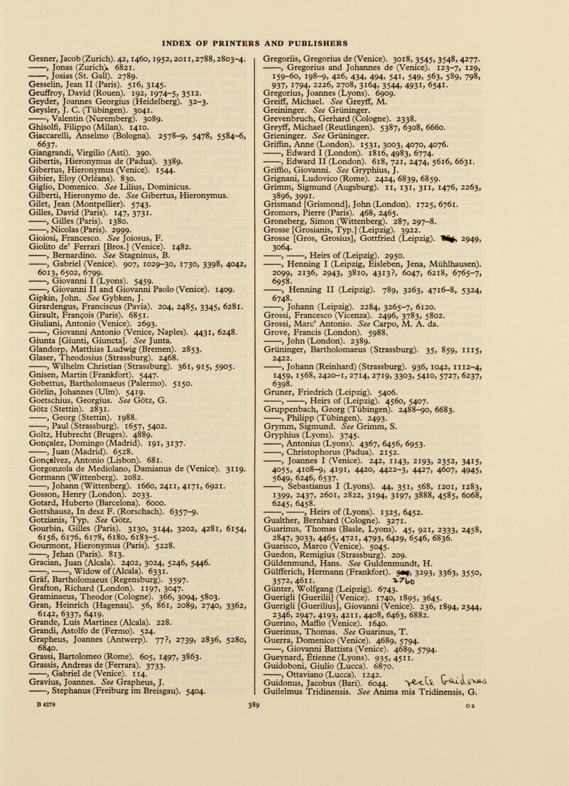 Gesner, Jacob (Zurich). 42,1460,1952,2011,2788,2803-4. , Jonas (Zurich). 6821. , Josias (St. Gall). 2789. Gesselin, Jean II (Paris). 516, 3145. Geuffroy, David (Rouen). 192, 1974-5, 35 12 - Geyder, Joannes Georgius (Heidelberg). 32-3. Geysler, J. C. (Tübingen). 3041. , Valentin (Nuremberg). 3089. Ghisolfi, Filippo (Milan). 1410. Giaccarelli, Anselmo (Bologna). 2578-9, 5478, 5584-6, 6637. Giangrandi, Virgilio (Asti). 390. Gibertis, Hieronymus de (Padua). 3389. Gibertus, Hieronymus (Venice). 1544. Gibier, Eloy (Orléans). 830. Giglio, Domenico. See Lilius, Dominicus. Gilberti, Hieronymo de. See Gibertus, Hieronymus. Gilet, Jean (Montpellier). 5743. Gilles, David (Paris). 147, 3731. , Gilles (Paris). 1380. , Nicolas (Paris). 2999. Gioiosi, Francesco. See Joiosus, F. Giolito de’ Ferrari [Bros.] (Venice). 1482. , Bernardino. See Stagninus, B. , Gabriel (Venice). 907, 1029-30, 1730, 3398, 4042, 6013, 6502, 6799. , Giovanni I (Lyons). 5459. , Giovanni II and Giovanni Paolo (Venice). 1409. Gipkin, John. See Gybken, J. Girardengus, Francisais (Pavia). 204, 2485, 3345, 6281. Girault, François (Paris). 6851. Giuliani, Antonio (Venice). 2693. , Giovanni Antonio (Venice, Naples). 4431, 6248. Giunta [Giunti, Giuncta], See Junta. Glandorp, Matthias Ludwig (Bremen). 2853. Glaser, Theodosius (Strassburg). 2468. , Wilhelm Christian (Strassburg). 361, 915, 5905. Gnisen, Martin (Frankfort). 5447. Gobettus, Bartholomaeus (Palermo). 5150. Gorlin, Johannes (Ulm). 5419. Goetschius, Georgius. See Götz, G. Götz (Stettin). 2831. , Georg (Stettin). 1988. , Paul (Strassburg). 1657, 5402. Goltz, Hubrecht (Bruges). 4889. Gonçalez, Domingo (Alädrid). iqi« 3 ^ 37 * , Juan (Madrid). 6528. Gonçalvez, Antonio (Lisbon). 681. Gorgonzola de Mediolano, Damianus de (Venice). 3119. Gormann (Wittenberg). 2082. , Johann (Wittenberg). 1660, 2411, 4171, 6921. Gosson, Henry (London). 2033. Gotard, Huberto (Barcelona). 6000. Gottshausz, In desz F. (Rorschach). 6357-9. Gotzianis, Typ. See Götz. Gourbin, Gilles (Paris). 3130, 3144, 3202, 4281, 6154, 6156, 6176, 6178, 6180, 6183-5. Gourmont, Hieronymus (Paris). 5228. • , Jehan (Paris). 813. Gracian, Juan (Alcala). 2402, 3024, 5246, 5446. , , Widow of (Alcala). 6331. Graf, Bartholomaeus (Regensburg). 3597. Grafton, Richard (London). 1197, 3047. Graminaeus, Theodor (Cologne). 366, 3094, 5803. Gran, Heinrich (Hagenau). 56, 861, 2089, 2740, 3362, 6142, 6337, 6419. Grande, Luis Martinez (Alcala). 228. Grandi, Astolfo de (Fermo). 524. Grapheus, Joannes (Antwerp). 77?, 2739, 2836, 5280, 6840. Grassi, Bartolomeo (Rome). 605, 1497, 3863. Grassis, Andreas de (Ferrara). 3733. , Gabriel de (Venice). 114. Gravius, Joannes. See Grapheus, J. , Stephanus (Freiburg im Breisgau). 5404. Gregoriis, Gregorius de (Venice). 3018, 3545, 3548, 4277. , Gregorius and Johannes de (Venice). 123-7, 129, 159-60, 198-9, 426, 434, 494, 541, 549, 563, 589, 798, 937j 1794) 2226, 2708, 3164, 3544, 4931, 6541. Gregorius, Joannes (Lyons). 6909. Greiff, Michael. See Greyff, M. Greininger. See Griininger. Grevenbruch, Gerhard (Cologne). 2338. Greyff, Michael (Reutlingen). 5387, 6308, 6660. Grieninger. See Griininger. Griffin, Anne (London). 1531, 3003, 4070, 4076. , Edward I (London). 1816, 4983, 6774. , Edward II (London). 618, 721, 2474, 5616, 6631. Griffio, Giovanni. See Gryphius, J. Grignani, Ludovico (Rome). 2424, 6839, 6859. Grimm, Sigmund (Augsburg). 11, 131, 311, 1476, 2263, 3896, 3991. Grismand [Grismond], John (London). 1725, 6761. Gromors, Pierre (Paris). 468, 2465. Groneberg, Simon (Wittenberg). 287, 297-8. Grosse [Grosianis, Typ.] (Leipzig). 3922. Grosse [Gros, Grosius], Gottfried (Leipzig). 'Sifc 2949, 3064. , , Heirs of (Leipzig). 2950. , Henning I (Leipzig, Eisleben, Jena, Mühlhausen). 2099, 2136, 2943, 3810, 4313?) 6047, 6218, 6765-7, 6958. , Henning II (Leipzig). 789, 3263, 4716-8, 5324, 6748. , Johann (Leipzig). 2284, 3265-7, 6120. Grossi, Francesco (Vicenza). 2496, 3783, 5802. Grossi, Marc’ Antonio. See Carpo, M. A. da. Grove, Francis (London). 5988. , John (London). 2389. Griininger, Bartholomaeus (Strassburg). 35, 859, 1115, 2422. , Johann (Reinhard) (Strassburg). 936, 1042, 1112-4, 1459, 1568, 2420-1, 2714, 2719, 3303, 5410, 5727, 6237, 6398. Grüner, Friedrich (Leipzig). 5406. , , Heirs of (Leipzig). 4560, 5407. Gruppenbach, Georg (Tübingen). 2488-90, 6683. , Philipp (Tübingen). 2493. Grymm, Sigmund. See Grimm, S. Gryphius (Lyons). 3745. , Antonius (Lyons). 4367, 6456, 6953. , Christophorus (Padua). 2152. , Joannes I (Venice). 242, 1143, 2193, 2352, 3415, 4055, 4108-9, 4191, 4420, 4422-3, 4427, 4607, 4945, 5649, 6246, 6537. , Sebastianus I (Lyons). 44, 351, 568, 1201, 1283, 1399, 2437, 2601, 2822, 3194, 3197, 3888, 4585, 6068, 6245, 6458. , , Heirs of (Lyons). 1325, 6452. Gualther, Bernhard (Cologne). 3271. Guarinus, Thomas (Basle, Lyons). 45, 921, 2333, 2458, 2847, 3033, 4465, 4721, 4793, 6429, 6546, 6836. Guarisco, Marco (Venice). 5045. Guedon, Remigius (Strassburg). 209. Güldenmund, Hans. See Guldenmundt, H. Gülfferich, Hermann (Frankfort). 50$, 3293, 3363, 3550, 3572,4611. -ä- 7 U> Günter, Wolfgang (Leipzig). 6743. Guerigh [Guerilii] (Venice). 1740, 1895, 3645. Guerigli [Guerilius], Giovanni (Venice). 236, 1894, 2344, 2346, 2947, 4193, 4211, 4408, 6463, 6882. Guerino, Maffio (Venice). 1640. Guerinus, Thomas. See Guarinus, T. Guerra, Domenico (Venice). 4689, 5794. , Giovanni Battista (Venice). 4689, 5794. Gueynard, fkienne (Lyons). 935,4511. Guidoboni, Giulio (Lucca). 6870. , Ottaviano (Lucca). 1242. r - 1 Guidonus, Jacobus (Bari). 6044. 'yC-cUl Guilelmus Tridinensis. See Anima mia Tridinensis, G.