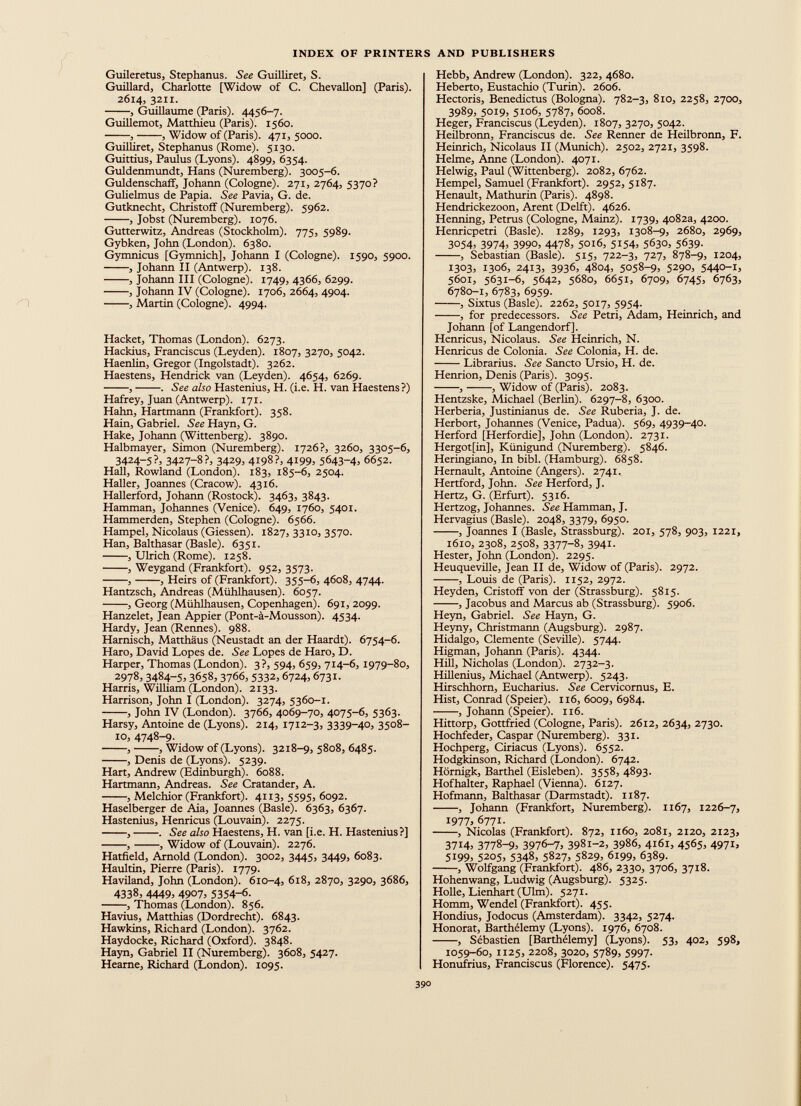 m Guileretus, Stephanus. See Guilliret, S. Guillard, Charlotte [Widow of C. Chevallon] (Paris). 2614, 3211. , Guillaume (Paris). 4456-7. Guillemot, Matthieu (Paris). 1560. , , Widow of (Paris). 471, 5000. Guilliret, Stephanus (Rome). 5130. Guittius, Paulus (Lyons). 4899, 6354. Guldenmundt, Hans (Nuremberg). 3005-6. Guldenschaff, Johann (Cologne). 271, 2764, 5370? Gulielmus de Papia. See Pavia, G. de. Gutknecht, Christoff (Nuremberg). 5962. , Jobst (Nuremberg). 1076. Gutterwitz, Andreas (Stockholm). 775, 5989. Gybken, John (London). 6380. Gymnicus [Gymnich], Johann I (Cologne). 1590, 5900. , Johann II (Antwerp). 138. , Johann III (Cologne). 1749, 4366, 6299. , Johann IV (Cologne). 1706, 2664, 4904. , Martin (Cologne). 4994. Hacket, Thomas (London). 6273. Hackius, Franciscus (Leyden). 1807, 3270, 5042. Haenlin, Gregor (Ingolstadt). 3262. Haestens, Hendrick van (Leyden). 4654, 6269. , . See also Hastenius, H. (i.e. H. van Haestens?) Hafrey, Juan (Antwerp). 171. Hahn, Hartmann (Frankfort). 358. Hain, Gabriel. See Hayn, G. Hake, Johann (Wittenberg). 3890. Halbmayer, Simon (Nuremberg). 1726?, 3260, 3305-6, 3424-5?, 3427-8?, 3429, 4198?, 4199, 5643-4) 6652. Hall, Rowland (London). 183, 185-6, 2504. Haller, Joannes (Cracow). 4316. Hallerford, Johann (Rostock). 3463, 3843. Hamman, Johannes (Venice). 649, 1760, 5401. Hammerden, Stephen (Cologne). 6566. Hampel, Nicolaus (Giessen). 1827, 3310, 3570. Han, Balthasar (Basle). 6351. , Ulrich (Rome). 1258. , Weygand (Frankfort). 952, 3573. , , Heirs of (Frankfort). 355-6, 4608, 4744. Hantzsch, Andreas (Mühlhausen). 6057. , Georg (Mühlhausen, Copenhagen). 691, 2099. Hanzelet, Jean Appier (Pont-a-Mousson). 4534. Hardy, Jean (Rennes). 988. Harnisch, Matthäus (Neustadt an der Haardt). 6754-6. Haro, David Lopes de. See Lopes de Haro, D. Harper, Thomas (London). 3?, 594, 659, 714-6, 1979-80, 2978, 3484 - 5 ) 3658) 3766, 5332,6724,6731. Harris, William (London). 2133. Harrison, John I (London). 3274, 5360-1. , John IV (London). 3766, 4069-70, 4075-6, 5363. Harsy, Antoine de (Lyons). 214, 1712-3, 3339-40, 3508- 10, 4748-9- , , Widow of (Lyons). 3218-9, 5808, 6485. , Denis de (Lyons). 5239. Hart, Andrew (Edinburgh). 6088. Hartmann, Andreas. See Cratander, A. , Melchior (Frankfort). 4113, 5595, 6092. Haselberger de Aia, Joannes (Basle). 6363, 6367. Hastenius, Henricus (Louvain). 2275. , . See also Haestens, H. van [i.e. H. Hastenius?] , , Widow of (Louvain). 2276. Hatfield, Arnold (London). 3002, 3445, 3449, 6083. Haultin, Pierre (Paris). 1779. Haviland, John (London). 610-4, 618, 2870, 3290, 3686, 4338, 4449, 4907, 5354-6- , Thomas (London). 856. Havius, Matthias (Dordrecht). 6843. Hawkins, Richard (London). 3762. Haydocke, Richard (Oxford). 3848. Hayn, Gabriel II (Nuremberg). 3608, 5427. Hearne, Richard (London). 1095. Hebb, Andrew (London). 322, 4680. Heberto, Eustachio (Turin). 2606. Hectoris, Benedictus (Bologna). 782-3, 810, 2258, 2700, 3989, 5019, 5106, 5787, 6008. Heger, Franciscus (Leyden). 1807, 3270, 5042. Heilbronn, Franciscus de. See Renner de Heilbronn, F. Heinrich, Nicolaus II (Munich). 2502, 2721, 3598. Helme, Anne (London). 4071. Helwig, Paul (Wittenberg). 2082, 6762. Hempel, Samuel (Frankfort). 2952, 5187. Henault, Mathurin (Paris). 4898. Hendrickezoon, Arent (Delft). 4626. Henning, Petrus (Cologne, Mainz). 1739, 4082a, 4200. Henricpetri (Basle). 1289, 1293, 1308-9, 2680, 2969, 3054 ) 3974 ) 3990, 4478) 5016, 5154, 5630, 5639 - , Sebastian (Basle). 515, 722-3, 727, 878-9, 1204, 1303, 1306, 2413, 3936, 4804, 5058-9, 5290, 5440-1, 5601, 5631-6, 5642, 5680, 6651, 6709, 6745, 6763, 6780-1, 6783, 6959. , Sixtus (Basle). 2262, 5017, 5954. , for predecessors. See Petri, Adam, Heinrich, and Johann [of Langendorf]. Henricus, Nicolaus. See Heinrich, N. Henricus de Colonia. See Colonia, H. de. Librarius. See Sancto Ursio, H. de. Henrion, Denis (Paris). 3095. , , Widow of (Paris). 2083. Hentzske, Michael (Berlin). 6297-8, 6300. Herberia, Justinianus de. See Ruberia, J. de. Herbort, Johannes (Venice, Padua). 569, 4939-40. Herford [Herfordie], John (London). 2731. Hergot[in], Kiinigund (Nuremberg). 5846. Heringiano, In bibl. (Hamburg). 6858. Hernault, Antoine (Angers). 274г. Hertford, John. See Herford, J. Hertz, G. (Erfurt). 5316. Hertzog, Johannes. See Hamman, J. Hervagius (Basle). 2048, 3379, 6950. , Joannes I (Basle, Strassburg). 201, 578, 903, 1221, 1610, 2308, 2508, 3377-8, 3941. Hester, John (London). 2295. Heuqueville, Jean II de, Widow of (Paris). 2972. , Louis de (Paris). 1152, 2972. Heyden, Cristoff von der (Strassburg). 5815. , Jacobus and Marcus ab (Strassburg). 5906. Heyn, Gabriel. See Hayn, G. Heyny, Christmann (Augsburg). 2987. Hidalgo, Clemente (Seville). 5744. Higman, Johann (Paris). 4344. Hill, Nicholas (London). 2732-3. Hillenius, Michael (Antwerp). 5243. Hirschhorn, Eucharius. See Cervicornus, E. Hist, Conrad (Speier). 116, 6009, 6984. , Johann (Speier). 116. Hittorp, Gottfried (Cologne, Paris). 2612, 2634, 2730. Hochfeder, Caspar (Nuremberg). 331. Hochperg, Ciriacus (Lyons). 6552. Hodgkinson, Richard (London). 6742. Hörnigk, Barthel (Eisleben). 3558, 4893. Hof halter, Raphael (Vienna). 6127. Hofmann, Balthasar (Darmstadt). 1187. , Johann (Frankfort, Nuremberg). 1167, 1226-7, 1977 , 6771. , Nicolas (Frankfort). 872, 1160, 2081, 2120, 2123, 3714, 3778-9> 3976-7, 3981-2, 3986, 4161, 4565, 4971, 5199, 5205, 5348, 5827, 5829, 6199, 6389. , Wolfgang (Frankfort). 486, 2330, 3706, 3718. Hohenwang, Ludwig (Augsburg). 5325. Holle, Lienhart (Ulm). 5271. Homm, Wendel (Frankfort). 455. Hondius, Jodocus (Amsterdam). 3342, 5274. Honorât, Barthélemy (Lyons). 1976, 6708. , Sébastien [Barthélemy] (Lyons). 53, 402, 598, 1059-60, 1125, 2208, 3020, 5789, 5997. Honufrius, Franciscus (Florence). 5475.