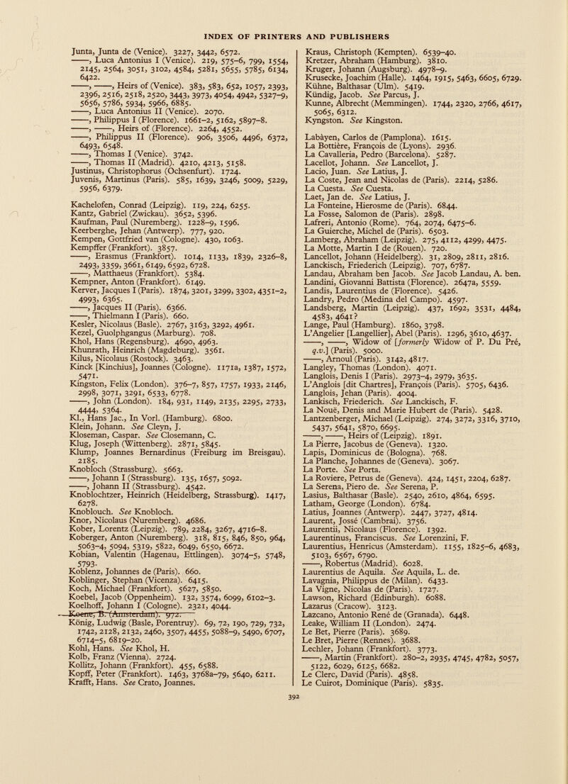 Junta, Junta de (Venice). 3227, 3442, 6572. , Luca Antonius I (Venice). 219, 575-6, 799, 1554, 2145, 2564, 3051, 3102, 4584, 5281, 5655, 5785, 6134, 6422. , , Heirs of (Venice). 383, 583, 652, 1057, 2393, 2396, 2516, 2518, 2520, 3443, 3973, 4054, 4942, 5327-9, 5656, 5786, 5934, 5966, 6885. , Luca Antonius II (Venice). 2070. , Philippus I (Florence). 1661-2, 5162, 5897-8. , , Heirs of (Florence). 2264, 4552. , Philippus II (Florence). 906, 3506, 4496, 6372, 6493, 6548. , Thomas I (Venice). 3742. , Thomas II (Madrid). 4210, 4213, 5158. Justinus, Christophorus (Ochsenfurt). 1724. Juvenis, Martinus (Paris). 585, 1639, 3246, 5009, 5229, 5956, 6379. Kachelofen, Conrad (Leipzig). 119, 224, 6255. Kantz, Gabriel (Zwickau). 3652, 5396. Kaufman, Paul (Nuremberg). 1228-9, 1596. Keerberghe, Jehan (Antwerp). 777, 920. Kempen, Gottfried van (Cologne). 430, 1063. Kempffer (Frankfort). 3857. , Erasmus (Frankfort). 1014, 1133, 1839, 2326-8, 24933 33593 3661, 6149, 6592, 6728. , Matthaeus (Frankfort). 5384. Kempner, Anton (Frankfort). 6149. Kerver, Jacques I (Paris). 1874, 3201, 3299, 3302, 4351-2, 49933 6365. , Jacques II (Paris). 6366. , Thielmann I (Paris). 660. Kesler, Nicolaus (Basle). 2767, 3163, 3292, 4961. Kezel, Guolphgangus (Marburg). 708. Khol, Hans (Regensburg). 4690, 4963. Khunrath, Heinrich (Magdeburg). 3561. Kilus, Nicolaus (Rostock). 3463. Kinck [Kinchius], Joannes (Cologne). 1171a, 1387, 1572, 5471 - Kingston, Felix (London). 376-7, 857, 1757, 1933, 2146, 2998, 30713 329I3 6533, 6778. , John (London). 184, 931, 1149, 2135, 2295, 2733, 44443 5364 - Kl., Hans Jac., In Vorl. (Hamburg). 6800. Klein, Johann. See Cleyn, J. Kloseman, Caspar. See Closemann, C. Klug, Joseph (Wittenberg). 2871, 5845. Klump, Joannes Bernardinus (Freiburg im Breisgau). 2185. Knobloch (Strassburg). 5663. , Johann I (Strassburg). 135, 1657, 5092. , Johann II (Strassburg). 4542. Knoblochtzer, Heinrich (Heidelberg, Strassburg). 1417, 6278. Knoblouch. See Knobloch. Knor, Nicolaus (Nuremberg). 4686. Kober, Lorentz (Leipzig). 789, 2284, 3267, 4716-8. Koberger, Anton (Nuremberg). 318, 815, 846, 850, 964, 5063-4, 5094, 5319, 5822, 6049, 6550, 6672. Kobian, Valentin (Hagenau, Ettlingen). 3074-5, 5748, 5793 - Koblenz, Johannes de (Paris). 660. Koblinger, Stephan (Vicenza). 6415. Koch, Michael (Frankfort). 5627, 5850. Koebel, Jacob (Oppenheim). 132, 3574, 6099, 6102-3. Koelhoff, Johann I (Cologne). 2321, 4044. —Keene,B. (Amsterdam)? - 972. König, Ludwig (Basle, Porentruy). 69, 72, 190, 729, 732, 1742, 2128, 2132, 2460, 3507, 44553 5088-9, 5490, 6707, 6714-5, 6819-20. Kohl, Hans. See Khol, H. Kolb, Franz (Vienna). 2724. Kollitz, Johann (Frankfort). 455, 6588. Kopff, Peter (Frankfort). 1463, 37688-79, 5640, 6211. Rrafft, Hans. See Crato, Joannes. Kraus, Christoph (Kempten). 6539-40. Kretzer, Abraham (Hamburg). 3810. Krüger, Johann (Augsburg). 4978-9. Krusecke, Joachim (Halle). 1464, 1915, 5463, 6605, 6729. Kühne, Balthasar (Ulm). 5419. Kündig, Jacob. See Parcus, J. Kunne, Albrecht (Memmingen). 1744, 2320, 2766, 4617, 5065, 6312. Kyngston. See Kingston. Labàyen, Carlos de (Pamplona). 1615. La Bottière, François de (Lyons). 2936. La Cavalleria, Pedro (Barcelona). 5287. Lacellot, Johann. See Lancellot, J. Lacio, Juan. See Latius, J. La Coste, Jean and Nicolas de (Paris). 2214, 5286. La Cuesta. See Cuesta. Laet, Jan de. See Latius, J. La Fonteine, Hierosme de (Paris). 6844. La Fosse, Salomon de (Paris). 2898. Lafreri, Antonio (Rome). 764, 2074, 6475-6. La Guierche, Michel de (Paris). 6503. Lamberg, Abraham (Leipzig). 275, 4112, 4299, 4475. La Motte, Martin I de (Rouen). 720. Lancellot, Johann (Heidelberg). 31, 2809, 2811, 2816. Lanckisch, Friederich (Leipzig). 707, 6787. Landau, Abraham ben Jacob. See Jacob Landau, A. ben. Landini, Giovanni Battista (Florence). 2647a, 5559. Landis, Laurentius de (Florence). 5426. Landry, Pedro (Medina dei Campo). 4597. Landsberg, Martin (Leipzig). 437, 1692, 3531, 4484, 45833 4641? Lange, Paul (Hamburg). 1860, 3798. L’Angelier [Langeliier], Abel (Paris). 1296, 3610, 4637. , , Widow of [formerly Widow of P. Du Pré, q.v.] (Paris). 5000. , Arnoul (Paris). 3142,4817. Langley, Thomas (London). 4071. Langlois, Denis I (Paris). 2973-4, 2979, 3635. L’Anglois [dit Chartres], François (Paris). 5705, 6436. Langlois, Jehan (Paris). 4004. Lankisch, Friederich. See Lanckisch, F. La Noue, Denis and Marie Hubert de (Paris). 5428. Lantzenberger, Michael (Leipzig). 274, 3272, 3316, 3710, 5437 ) 56413 5870, 6695. , , Heirs of (Leipzig). 1891. La Pierre, Jacobus de (Geneva). 1320. Lapis, Dominicus de (Bologna). 768. La Planche, Johannes de (Geneva). 3067. La Porte. See Porta. La Roviere, Petrus de (Geneva). 424, 1451, 2204, 6287. La Serena, Piero de. See Serena, P. Lasius, Balthasar (Basle). 2540, 2610, 4864, 6595. Latham, George (London). 6784. Latius, Joannes (Antwerp). 2447, 3727, 4814. Laurent, Jossé (Cambrai). 3756. Laurentii, Nicolaus (Florence). 1392. Laurentinus, Franciscus. See Lorenzini, F. Laurentius, Henricus (Amsterdam). 1155, 1825-6, 4683, 5103, 6567, 6790. , Robertus (Madrid). 6028. Laurentius de Aquila. See Aquila, L. de. Lavagnia, Philippus de (Milan). 6433. La Vigne, Nicolas de (Paris). 1727. Lawson, Richard (Edinburgh). 6088. Lazarus (Cracow). 3123. Lazcano, Antonio René de (Granada). 6448. Leake, William II (London). 2474. Le Bet, Pierre (Paris). 3689. Le Bret, Pierre (Rennes). 3688. Lechler, Johann (Frankfort). 3773. , Martin (Frankfort). 280-2, 2935, 4745, 4782, 5057, 5122, 6029, 6125, 6682. Le Clerc, David (Paris). 4858. Le Cuirot, Dominique (Paris). 5835.
