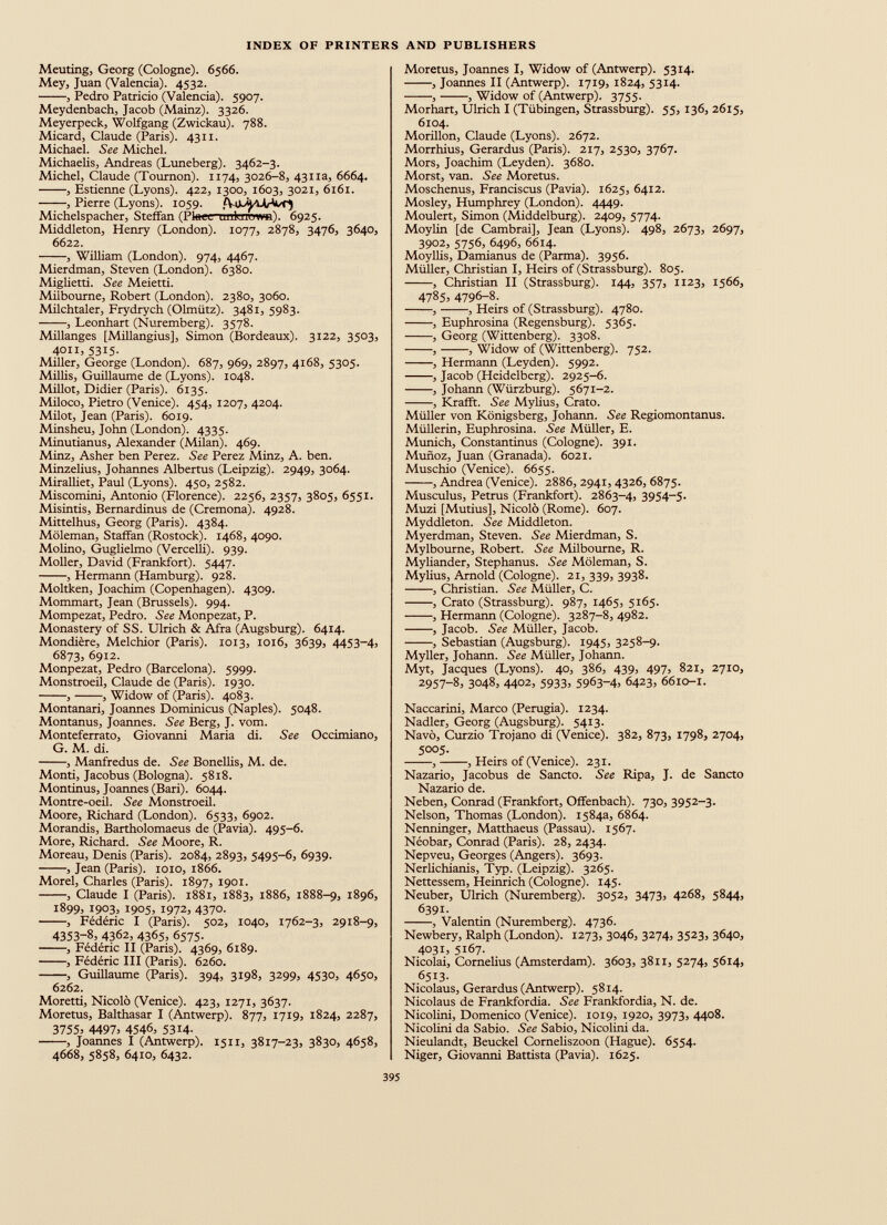 Meuting, Georg (Cologne). 6566. Mey, Juan (Valencia). 4532. , Pedro Patricio (Valencia). 5907. Meydenbach, Jacob (Mainz). 3326. Meyerpeck, Wolfgang (Zwickau). 788. Micard, Claude (Paris). 4311. Michael. See Michel. Michaelis, Andreas (Luneberg). 3462-3. Michel, Claude (Toumon). 1174, 3026-8, 4311a, 6664. , Estienne (Lyons). 422, 1300, 1603, 3021, 6161. , Pierre (Lyons). 1059. Michelspacher, Steffan (Pteeenmknpw*t). 6925. Middleton, Henry (London). 1077, 2878, 3476, 3640, 6622. , William (London). 974, 4467. Mierdman, Steven (London). 6380. Miglietti. See Meietti. Milbourne, Robert (London). 2380, 3060. Milchtaler, Frydrych (Olmiitz). 3481, 5983. , Leonhart (Nuremberg). 3578. Millanges [Millangius], Simon (Bordeaux). 3122, 3503, 4011, 5315. Miller, George (London). 687, 969, 2897, 4168, 5305. Millis, Guillaume de (Lyons). 1048. Millot, Didier (Paris). 6135. Miloco, Pietro (Venice). 454, 1207, 4204. Milot, Jean (Paris). 6019. Minsheu, John (London). 4335. Minutianus, Alexander (Milan). 469. Minz, Asher ben Perez. See Perez Minz, A. ben. Minzelius, Johannes Albertus (Leipzig). 2949, 3064. Miralliet, Paul (Lyons). 450, 2582. Miscomini, Antonio (Florence). 2256, 2357, 3805, 6551. Misintis, Bernardinus de (Cremona). 4928. Mittelhus, Georg (Paris). 4384. Moleman, Staffan (Rostock). 1468, 4090. Molino, Guglielmo (Vercelli). 939. Moller, David (Frankfort). 5447. , Hermann (Hamburg). 928. Moltken, Joachim (Copenhagen). 4309. Mommart, Jean (Brussels). 994. Mompezat, Pedro. See Monpezat, P. Monastery of SS. Ulrich & Afra (Augsburg). 6414. Mondiere, Melchior (Paris). 1013, 1016, 3639, 4453-4, 6873, 6912. Monpezat, Pedro (Barcelona). 5999. Monstroeil, Claude de (Paris). 1930. , , Widow of (Paris). 4083. Montanari, Joannes Dominicus (Naples). 5048. Montanus, Joannes. See Berg, J. vom. Monteferrato, Giovanni Maria di. See Occimiano, G. M. di. , Manfredus de. See Bonellis, M. de. Monti, Jacobus (Bologna). 5818. Montinus, Joannes (Bari). 6044. Montre-oeil. See Monstroeil. Moore, Richard (London). 6533, 6902. Morandis, Bartholomaeus de (Pavia). 495-6. More, Richard. See Moore, R. Moreau, Denis (Paris). 2084, 2893, 5495-6, 6939. , Jean (Paris). 1010, 1866. Morel, Charles (Paris). 1897, 1901. , Claude I (Paris). 1881, 1883, 1886, 1888-9, 1896, 1899, 1903, 1905, 1972, 4370. , Federic I (Paris). 502, 1040, 1762-3, 2918-9, 4353 - 8 , 4362, 4365, 6575. , Federic II (Paris). 4369, 6189. , Federic III (Paris). 6260. , Guillaume (Paris). 394, 3198, 3299, 4530, 4650, 6262. Moretti, Nicolo (Venice). 423, 1271, 3637. Moretus, Balthasar I (Antwerp). 877, 1719, 1824, 2287, 3755 , 4497 , 4546 , 5314 - , Joannes I (Antwerp). 1511, 3817-23, 3830, 4658, 4668, 5858, 6410, 6432. Moretus, Joannes I, Widow of (Antwerp). 5314. , Joannes II (Antwerp). 1719, 1824, 5314. , , Widow of (Antwerp). 3755. Morhart, Ulrich I (Tübingen, Strassburg). 55, 136, 2615, 6104. Morillon, Claude (Lyons). 2672. Morrhius, Gerardus (Paris). 217, 2530, 3767. Mors, Joachim (Leyden). 3680. Morst, van. See Moretus. Moschenus, Franciscus (Pavia). 1625, 6412. Mosley, Humphrey (London). 4449. Moulert, Simon (Middelburg). 2409, 5774. Moylin [de Cambrai], Jean (Lyons). 498, 2673, 2697, 3902, 5756, 6496, 6614. Moyllis, Damianus de (Parma). 3956. Müller, Christian I, Heirs of (Strassburg). 805. , Christian II (Strassburg). 144, 357, 1123, 1566, 4785 , 4796 - 8 . , , Heirs of (Strassburg). 4780. , Euphrosina (Regensburg). 5365. , Georg (Wittenberg). 3308. , , Widow of (Wittenberg). 752. , Hermann (Leyden). 5992. , Jacob (Heidelberg). 2925-6. , Johann (Würzburg). 5671-2. , Krafft. See Mylius, Crato. Müller von Königsberg, Johann. See Regiomontanus. Müllerin, Euphrosina. See Müller, E. Munich, Constantinus (Cologne). 391. Munoz, Juan (Granada). 6021. Muschio (Venice). 6655. , Andrea (Venice). 2886, 2941, 4326, 6875. Musculus, Petrus (Frankfort). 2863-4, 3954 - 5 - Muzi [Mutius], Nicolo (Rome). 607. Myddleton. See Middleton. Myerdman, Steven. See Mierdman, S. Mylbourne, Robert. See Milbourne, R. Myliander, Stephanus. See Moleman, S. Mylius, Arnold (Cologne). 21, 339, 3938. , Christian. See Müller, C. , Crato (Strassburg). 987, 1465, 5165. , Hermann (Cologne). 3287-8, 4982. , Jacob. See Müller, Jacob. , Sebastian (Augsburg). 1945, 3258-9. Myller, Johann. See Müller, Johann. Myt, Jacques (Lyons). 40, 386, 439, 497, 821, 2710, 2957 - 8 , 3048, 4402, 5933 , 5963 - 4 , 6423, 6610-1. Naccarini, Marco (Perugia). 1234. Nadler, Georg (Augsburg). 5413. Navö, Curzio Trojano di (Venice). 382, 873, 1798, 2704, 5005. , , Heirs of (Venice). 231. Nazario, Jacobus de Sancto. See Ripa, J. de Sancto Nazario de. Neben, Conrad (Frankfort, Offenbach). 730, 3952-3. Nelson, Thomas (London). 1584a, 6864. Nenninger, Matthaeus (Passau). 1567. Neobar, Conrad (Paris). 28, 2434. Nepveu, Georges (Angers). 3693. Nerlichianis, Typ. (Leipzig). 3265. Nettessem, Heinrich (Cologne). 145. Neuber, Ulrich (Nuremberg). 3052, 3473, 4268, 5844, 6391. , Valentin (Nuremberg). 4736. Newbery, Ralph (London). 1273, 3046, 3274, 3523, 3640, 4031, 5167. Nicolai, Cornelius (Amsterdam). 3603, 3811, 5274, 5614, 6513- Nicolaus, Gerardus (Antwerp). 5814. Nicolaus de Frankfordia. See Frankfordia, N. de. Nicolini, Domenico (Venice). 1019, 1920, 3973, 4408. Nicolini da Sabio. See Sabio, Nicolini da. Nieulandt, Beuckel Corneliszoon (Hague). 6554. Niger, Giovanni Battista (Pavia). 1625.