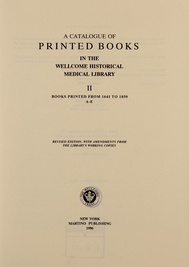 A CATALOGUE OF PRINTED BOOKS IN THE WELLCOME HISTORICAL MEDICAL LIBRARY II BOOKS PRINTED FROM 1641 TO 1850 A-E REVISED EDITION, WITH AMENDMENTS FROM THE LIBRARY'S WORKING COPIES NEW YORK MARTINO PUBLISHING 1996