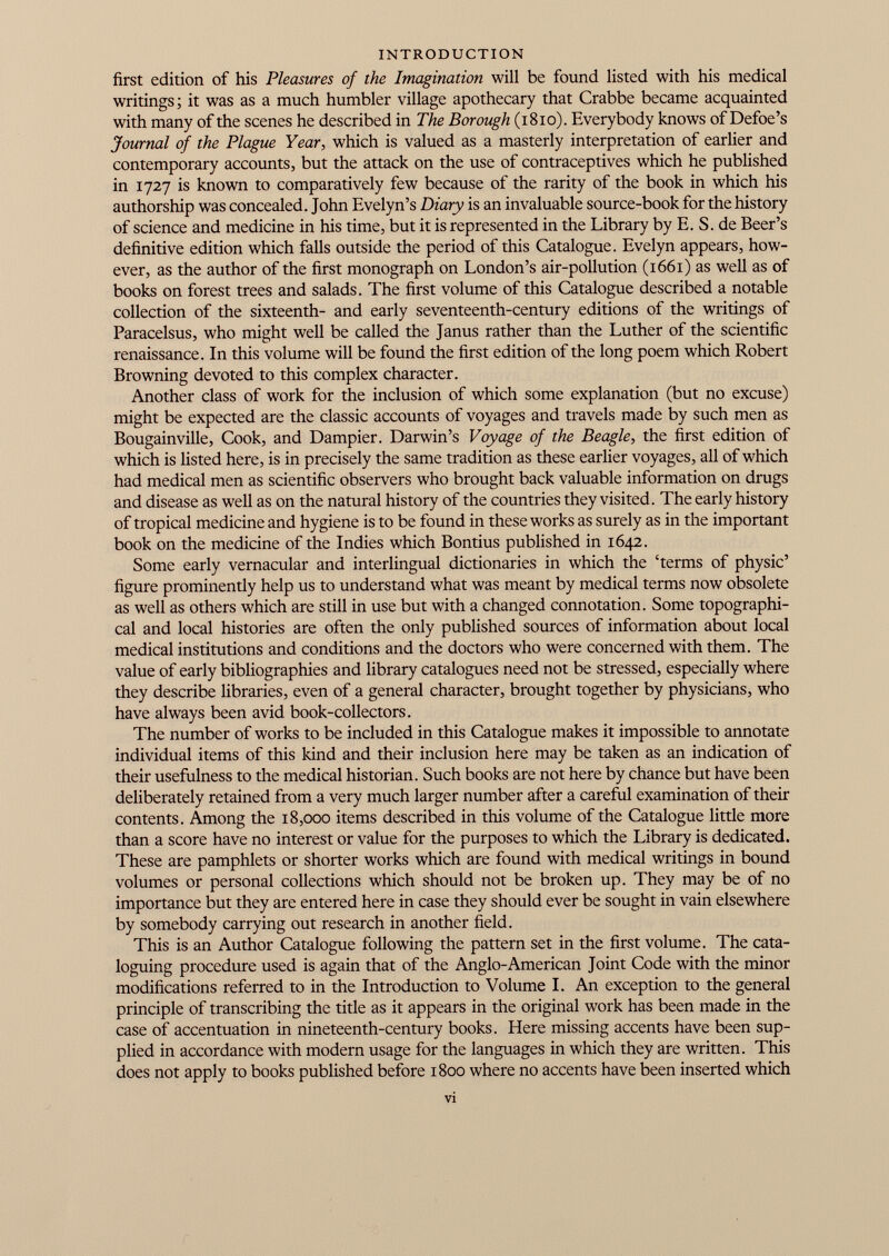 INTRODUCTION first edition of his Pleasures of the Imagination will be found listed with his medical writings; it was as a much humbler village apothecary that Crabbe became acquainted with many of the scenes he described in The Borough (1810). Everybody knows of Defoe’s Journal of the Plague Year , which is valued as a masterly interpretation of earlier and contemporary accounts, but the attack on the use of contraceptives which he published in 1727 is known to comparatively few because of the rarity of the book in which his authorship was concealed. John Evelyn’s Diary is an invaluable source-book for the history of science and medicine in his time, but it is represented in the Library by E. S. de Beer’s definitive edition which falls outside the period of this Catalogue. Evelyn appears, how ever, as the author of the first monograph on London’s air-pollution (1661) as well as of books on forest trees and salads. The first volume of this Catalogue described a notable collection of the sixteenth- and early seventeenth-century editions of the writings of Paracelsus, who might well be called the Janus rather than the Luther of the scientific renaissance. In this volume will be found the first edition of the long poem which Robert Browning devoted to this complex character. Another class of work for the inclusion of which some explanation (but no excuse) might be expected are the classic accounts of voyages and travels made by such men as Bougainville, Cook, and Dampier. Darwin’s Voyage of the Beagle, the first edition of which is listed here, is in precisely the same tradition as these earlier voyages, all of which had medical men as scientific observers who brought back valuable information on drugs and disease as well as on the natural history of the countries they visited. The early history of tropical medicine and hygiene is to be found in these works as surely as in the important book on the medicine of the Indies which Bontius published in 1642. Some early vernacular and interlingual dictionaries in which the ‘terms of physic’ figure prominently help us to understand what was meant by medical terms now obsolete as well as others which are still in use but with a changed connotation. Some topographi cal and local histories are often the only published sources of information about local medical institutions and conditions and the doctors who were concerned with them. The value of early bibliographies and library catalogues need not be stressed, especially where they describe libraries, even of a general character, brought together by physicians, who have always been avid book-collectors. The number of works to be included in this Catalogue makes it impossible to annotate individual items of this kind and their inclusion here may be taken as an indication of their usefulness to the medical historian. Such books are not here by chance but have been deliberately retained from a very much larger number after a careful examination of their contents. Among the 18,000 items described in this volume of the Catalogue little more than a score have no interest or value for the purposes to which the Library is dedicated. These are pamphlets or shorter works which are found with medical writings in bound volumes or personal collections which should not be broken up. They may be of no importance but they are entered here in case they should ever be sought in vain elsewhere by somebody carrying out research in another field. This is an Author Catalogue following the pattern set in the first volume. The cata loguing procedure used is again that of the Anglo-American Joint Code with the minor modifications referred to in the Introduction to Volume I. An exception to the general principle of transcribing the title as it appears in the original work has been made in the case of accentuation in nineteenth-century books. Here missing accents have been sup plied in accordance with modern usage for the languages in which they are written. This does not apply to books published before 1800 where no accents have been inserted which