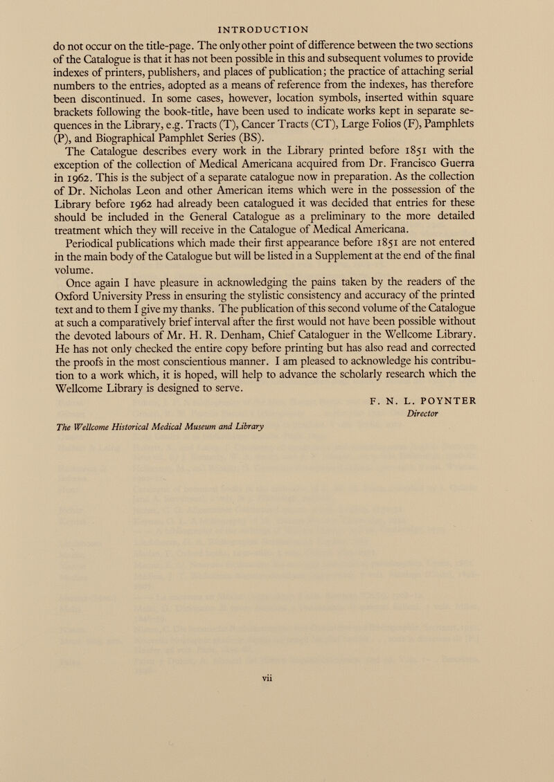 INTRODUCTION do not occur on the title-page. The only other point of difference between the two sections of the Catalogue is that it has not been possible in this and subsequent volumes to provide indexes of printers, publishers, and places of publication; the practice of attaching serial numbers to the entries, adopted as a means of reference from the indexes, has therefore been discontinued. In some cases, however, location symbols, inserted within square brackets following the book-title, have been used to indicate works kept in separate se quences in the Library, e.g. Tracts (T), Cancer Tracts (CT), Large Folios (F), Pamphlets (P), and Biographical Pamphlet Series (BS). The Catalogue describes every work in the Library printed before 1851 with the exception of the collection of Medical Americana acquired from Dr. Francisco Guerra in 1962. This is the subject of a separate catalogue now in preparation. As the collection of Dr. Nicholas Leon and other American items which were in the possession of the Library before 1962 had already been catalogued it was decided that entries for these should be included in the General Catalogue as a preliminary to the more detailed treatment which they will receive in the Catalogue of Medical Americana. Periodical publications which made their first appearance before 1851 are not entered in the main body of the Catalogue but will be listed in a Supplement at the end of the final volume. Once again I have pleasure in acknowledging the pains taken by the readers of the Oxford University Press in ensuring the stylistic consistency and accuracy of the printed text and to them I give my thanks. The publication of this second volume of the Catalogue at such a comparatively brief interval after the first would not have been possible without the devoted labours of Mr. H. R. Denham, Chief Cataloguer in the Wellcome Library. He has not only checked the entire copy before printing but has also read and corrected the proofs in the most conscientious manner. I am pleased to acknowledge his contribu tion to a work which, it is hoped, will help to advance the scholarly research which the Wellcome Library is designed to serve. F. N. L. POYNTER Director The Wellcome Historical Medical Museum and Library Vll