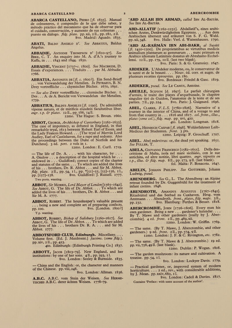 ABARCA CASTELLANO, Pedro [fl. 1835]. Manual de colmeneros, ó compendio de lo que debe saber, y método práctico del mecanismo que ha de observar para el cuidado, conservación, y aumento de sus colmenas . . . puesto en diálogo, fldg. plate, pp.xii, 211., pp. 281, 211. 8vo. Madrid: Aguado. 1835. ABATI, Baldo Angelo d’. See Abbatius, Baldus Angelus. ABBADIE, Antoine Thompson d’ [1810-97]. See Веке, С. T. An enquiry into M. A. d’A.’s journey to Kaffa, in . . . 1843 and 1844. 1850. ABBADIE, Vincent [1737-c. 1800]. See Macbride, D. Essais d’experiences. . . . Traduits . . . par M. Abbadie. 1766. ABBATIA, Antonius de [fl. c. 1600?]. Ein Send-Brieff . . . von Verwandelung der Metallen. In Petraeus, B. N. Drey vortreffliche . . . chymischer Biicher. 1670, 1691. — See also Zwey vortreffliche . . . chymische Biicher. 1. Des ... A. de A. Bericht von Verwandelun der Metallen. 1759- ABBATIUS, Baldus Angelus [fl. 1590]. De admirabili viperae natura, et de mirificis eiusdem facultatibus liber. engr. t.p. & plates. 1211., pp. 186, 1411. l2mo. The Hague: S. Broun. 1660. ABBOT, George, Archbishop of Canterbury [1562-1633]. The case of impotency, as debated in England, in that remarkable tryal, 1613 between Robert Earl of Essex, and the Lady Frances Howard. . . . [The tryal of Mervin Lord Audley, Earl of Castlehaven, for a rape and sodomy. Also the proceedings between the Duke of Norfolk and his Dutchess]. 3 ed. port. 2 vols in 1. i2mo. London: E. Curll. 1719. — The Ufe of Dr. A. . . . with his character, by . . . A. Onslow ... a description of the hospital which he . . . endowed in . . . Guildford ; correct copies of the charter and statutes of the same. ... To which are added the lives of his . . . brothers, Dr. R. Abbot . . . and Sir M. Abbot. fldg. plate. 211., pp.54, ih, PP- *[5i]-55= [55]-i5<5, il., PP- [157]—158. 8vo. Guildford: J. Russell. 1777. Two ports, wanting. ABBOT, Sir Morris, Lord Mayor of London [1565-1642]. See Abbot, G. The life of Dr. Abbot. ... To which are added the lives of his . . . brothers, Dr. R. Abbot. . . and Sir M. A. 1777. ABBOT, Robert. The housekeeper’s valuable present . . . being a new and complete art of preparing confects, pp. 100. 8vo. [London. 1800?] T.p. wanting. ABBOT, Robert, Bishop of Salisbury [1560-1617]. See Abbot, G. The life of Dr. Abbot. ... To which are added the lives of his . . . brothers Dr. R. A. . . . and Sir M. Abbot. 1777. ABBOTSFORD CLUB, Edinburgh. Miscellany Volume first. [Ed. J. Maidment.] facsims. (some fldg.). pp.xiv, 211., pp.423. 4to. Edinburgh: [Edinburgh Printing Co.] 1837. ABBOTT, Jacob [1803-79]. New England, and her institutions: by one of her sons. 411., pp. 393, 11. 8vo. London: Seeley & Burnside. 1835. — China and the English: or, the character and manners of the Chinese, pp.viii, 248. 8vo. London: Allman. 1836. A.B.C. A.B.C. vom Stein der Weisen. See Herme- tisches A.B.C. derer áchten Weisen. 1778-79. ■ABD ALLAH IBN AHMAD, called Ibn Al-Baitâr. See Ibn Al-BaitAr. ABD-ALLATIF [1162-1231]. Abdallatif’s, eines arabi schen Arztes, Denkwürdigkeiten Egyptens. . . . Aus dem Arabischen übersezt und erläutert von S. F. G. Wahl, pp.xii, 348. 8vo. Halle : Verl. d. Waisenhauses. 1790. 'ABD AL-RAHMÄN IBN ABI-BAKR, al Suyütï [fl. 1450-1500]. De proprietatibus ac virtutibus medicis animalium plantarum ac gemmarum . . . nunc primum ex Arabico idiomate Latinitate donatus ab Abrahamo Ecchel- lensi. 1211., pp. 179, 1011. (last two blank). 8vo. Paris: S. & G. Gramoisy. 1647. ABDEKER. L’Abdeker moderne, ou, le conservateur de la santé et de la beauté. . . . Nouv. éd. corr. et augm. de plusieurs recettes éprouvées, pp. 180. 8vo. Bordeaux : Friedei & Gasc. 1819. ABDEKER, pseud. See Le Camus, Antoine. ABEILLE, Scipion [d. 1697]. Le parfait chirurgien d’armée, le traité des playes d’arquebusade, le chapitre singulier tiré de Guidon, l’anatomie de la teste et de ses parties. 711., pp.224. 8vo. Paris: J. Guignard. 1696. ABEL, Clarke, F.L.S. [1780-1826]. Narrative of a journey in the interior of China, and of a voyage to and from that country in . . . 1816 and 1817. col. front., Ulus., plates ( some col.), fldg. map. pp. xvi, 420. 4to. London: Longman. 1818. ABEL, Heinrich Caspar [fl. 1698]. Wohlerfahrner Leib- Medicus der Studenten, front. 3 pts. i2mo. Leipzig: F. Groschuff. 1707. ABEL. Abel redevi vus : or, the dead yet speaking. 1651. See Fuller, T. ABELA, Giovanni Francesco [1582-1655]. Della des- crittione di Malta, isola nel mare siciliano, con le sue antichità, ed altre notitie, libri quattro, engr. vignette on t.p., illus. & fldg. map. 811., pp. 573, 911. (last blank). fol. Malta: P. Bonacota. 1647. ABELIN, Johann Philipp. See Gottfried, Johann Ludwig, pseud. ABENDBERG. See G., L. The Abendberg : an Alpine retreat founded by Dr. Guggenbühl for the treatment of infant cretins. 1848. ABENDROTH, Amandus Augustus [1767-1842]. Ritzebüttel und das Seebad zu Cuxhaven. Hrsg, vom Amtmann . . . Abendroth. front., plates, fldg. maps. 311., pp. 232. 8vo. Hamburg : Perthes & Besser. 1818. ABERCROMBIE, John [1726-1806]. Every man his own gardener. Being a new . . . gardener’s kalendar. . . . By T. Mawe and other gardeners [really by J. Aber crombie]. 4 ed. front. 211., pp.489,xii. i2mo. London: W. Griffin. 1769. — The same. (By T. Mawe, J. Abercrombie, and other gardeners.) 9 ed. front. 211., pp. 574, 911. i2mo. London: J. F. & C. Rivington, etc. 1782. — The same. (By T. Mawe & J. Abercrombie.) 19 ed. pp. vii, 758,4911. (last blank). l2mo. Dublin: P. Wogan. 1808. — The garden mushroom : its nature and cultivation. A treatise, pp. 54, 11. 8vo. London : Lockyer Davis. 1779. — Practical gardener, or, improved system of modern horticulture. ... 2 ed., rev., with considerable additions, by J. Mean, pp.xxiv, 680, 11. 8vo. London : Cadell & Davies. 1817. Contains ‘Preface: with some account of the author’.