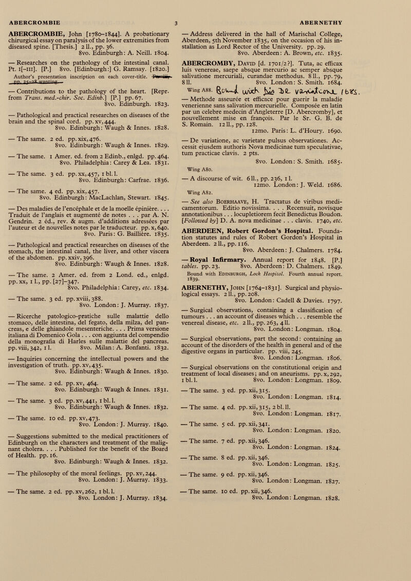 ABERCROMBIE, John [1780-1844]. A probationary chirurgical essay on paralysis of the lower extremities from diseased spine. [Thesis.] 211., pp. 36. 8vo. Edinburgh: A. Neill. 1804. — Address delivered in the hall of Marischal College, Aberdeen, 5th November 1835, on the occasion of his in stallation as Lord Rector of the University, pp. 29. 8vo. Aberdeen: A. Brown, etc. 1835. — Researches on the pathology of the intestinal canal. Pt. i[—111]. [P.] 8vo. [Edinburgh:] G. Ramsay. [1820.] Author’s presentation inscription on each cover-title. Pwriij PP wanting — Contributions to the pathology of the heart. [Repr. from Trans, med.-chir. Soc. Edinb.\ [P.] pp. 67. 8vo. Edinburgh. 1823. — Pathological and practical researches on diseases of the brain and the spinal cord. pp.xv,444. 8vo. Edinburgh : Waugh & Innés. 1828. — The same. 2 ed. pp. xix, 476. 8vo. Edinburgh: Waugh & Innés. 1829. — The same. 1 Amer. ed. from 2 Edinb., enlgd. pp. 464. 8vo. Philadelphia: Carey & Lea. 1831. — The same. 3 ed. pp.xx,457, 1 bl. 1. 8vo. Edinburgh: Carfrae. 1836. — The same. 4 ed. pp. xix, 457. 8vo. Edinburgh: MacLachlan, Stewart. 1845. — Des maladies de l’encéphale et de la moelle épinière.... Traduit de l’anglais et augmenté de notes . . . par A. N. Gendrin. 2 éd., rev. & augm. d’additions adressées par l’auteur et de nouvelles notes par le traducteur, pp. x, 640. 8vo. Paris: G. Baillière. 1835. — Pathological and practical researches on diseases of the stomach, the intestinal canal, the liver, and other viscera of the abdomen, pp. xxiv, 396. 8vo. Edinburgh: Waugh & Innés. 1828. — The same. 2 Amer. ed. from 2 Lond. ed., enlgd. pp. xx, 11., pp. [271-347. 8vo. Philadelphia: Carey, etc. 1834. — The same. 3 ed. pp. xviii, 388. 8vo. London: J. Murray. 1837. — Ricerche patologico-pratiche sulle malattie dello stomaco, delle intestina, del fegato, della milza, del pan creas, e delle ghiandole mesenteriche. . . . Prima versione italiana di Domenico Gola . . . con aggiunta del compendio della monografía di Harles sulle malattie del pancreas, pp. viii,342, 11. 8vo. Milan: A. Bonfanti. 1832. — Inquiries concerning the intellectual powers and the investigation of truth. pp.xv,435. 8vo. Edinburgh : Waugh & Innés. 1830. — The same. 2 ed. pp. xv, 464. 8vo. Edinburgh : Waugh & Innés. 1831. — The same. 3 ed. pp.xv,44i, 1 bl. 1. 8vo. Edinburgh: Waugh & Innés. 1832. — The same. 10 ed. pp.xv,473. 8vo. London: J. Murray. 1840. — Suggestions submitted to the medical practitioners of Edinburgh on the characters and treatment of the malig nant cholera. . . . Published for the benefit of the Board of Health, pp. 16. 8vo. Edinburgh: Waugh & Innés. 1832. — The philosophy of the moral feelings, pp. xv, 244. 8vo. London: J. Murray. 1833. ABERCROMBY, David [d. 1701/2?]. Tuta, ac efficax luis venereae, saepe absque mercurio ac semper absque salivatione mercuriali, curandae methodus. 811., pp. 79, 811. 8vo. London: S. Smith. 1684. Wing A88. f^C/U—i u/vxk 1 )!L [b<fi, — Methode asseurée et efficace pour guérir la maladie venerienne sans salivation mercurielle. Composée en latin par un celebre médecin d’Angleterre [D. Abercromby], et nouvellement mise en françois. Par le Sr. G. B. de S. Romain. 1211., pp. 128. l2mo. Paris: L. d’Houry. 1690. — De variatione, ac varietate pulsus observationes. Ac cessit ejusdem authoris Nova medicinae tum speculativae, tum practicae clavis. 2 pts. 8vo. London: S. Smith. 1685. Wing A80. — A discourse of wit. 611., pp. 236, 11. i2mo. London: J. Weld. 1686. Wing A82. — See also Boerhaave, H. Tractatus de viribus medi camentorum. Editio novissima. . . . Recensuit, novisque annotationibus . . . locupletiorem fecit Benedictus Boudon. [Followed by] D. A. nova medicinae . . . clavis. 1740, etc. ABERDEEN, Robert Gordon’s Hospital. Founda tion statutes and rules of Robert Gordon’s Hospital in Aberdeen. 211., pp. 116. 8vo. Aberdeen: J. Chalmers. 1784. — Royal Infirmary. Annual report for 1848. [P.] tables, pp.23. 8vo. Aberdeen: D. Chalmers. 1849. Bound with Edinburgh, Lock Hospital. Fourth annual report. 1839. ABERNETHY, John [1764-1831]. Surgical and physio logical essays. 211., pp. 208. 8vo. London : Cadell & Davies. 1797. — Surgical observations, containing a classification of tumours ... an account of diseases which . . . resemble the venereal disease, etc. 211., pp.263, 411. 8vo. London : Longman. 1804. — Surgical observations, part the second : containing an account of the disorders of the health in general and of the digestive organs in particular, pp. viii, 245. 8vo. London : Longman. 1806. — Surgical observations on the constitutional origin and treatment of local diseases; and on aneurisms, pp. x,292, i bl. 1. 8vo. London: Longman. 1809. — The same. 3 ed. pp. xii,3i5. 8vo. London: Longman. 1814. — The same. 4 ed. pp.xii',315, 2bl. 11. 8vo. London: Longman. 1817. — The same. 5 ed. pp.xii,34i. 8vo. London: Longman. 1820. — The same. 7 ed. pp.xii, 346. 8vo. London: Longman. 1824. — The same. 8 ed. pp. xii, 346. 8vo. London: Longman. 1825. — The same. 9 ed. pp.xii,346. 8vo. London: Longman. 1827. — The same. 2 ed. pp.xv,262, 1 bl. 1. 8vo. London: J. Murray. 1834. — The same. 10 ed. pp.xii,346. 8vo. London : Longman. 1828.