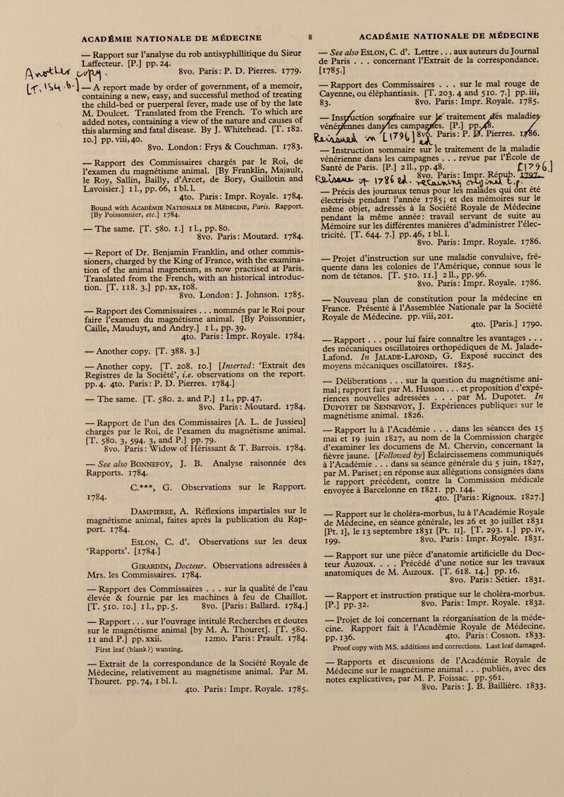 — Rapport sur l’analyse du rob antisyphillitique du Sieur Laffecteur. [P.] pp. 24. 8vo. Paris: P. D. Pierres. 1779. — A report made by order of government, of a memoir, containing a new, easy, and successful method of treating the child-bed or puerperal fever, made use of by the late M. Doulcet. Translated from the French. To which are added notes, containing a view of the nature and causes of this alarming and fatal disease. By J. Whitehead. [T. 182. 10.] pp.viii,40. 8vo. London : Frys & Couchman. 1783. — Rapport des Commissaires chargés par le Roi, de l’examen du magnétisme animal. [By Franklin, Majault, le Roy, Sallin, Bailly, d’Arcet, de Bory, Guillotin and Lavoisier.] 11., pp. 66, I bl. 1. 4to. Paris : Impr. Royale. 1784. Bound with Académie Nationale de Médecine, Paris. Rapport. [By Poissonnier, etc.] 1784. — The same. [T. 580. 1.] il., pp. 80. 8vo. Paris : Moutard. 1784. — Report of Dr. Benjamin Franklin, and other commis sioners, charged by the King of France, with the examina tion of the animal magnetism, as now practised at Paris. Translated from the French, with an historical introduc tion. [T. 118. 3.] pp.xx, 108. 8vo. London: J. Johnson. 1785. — Rapport des Commissaires . . . nommés par le Roi pour faire l’examen du magnétisme animal. [By Poissonnier, Caille, Mauduyt, and Andry.] 11., pp. 39. 4to. Paris: Impr. Royale. 1784. — Another copy. [T. 388. 3.] — Another copy. [T. 208. 10.] [ Inserted : ‘Extrait des Registres de la Société’, i.e. observations on the report. pp.4. 4to. Paris: P. D. Pierres. 1784.] — The same. [T. 580. 2. and P.] il., pp.47. 8vo. Paris : Moutard. 1784. — Rapport de l’un des Commissaires [A. L. de Jussieu] chargés par le Roi, de l’examen du magnétisme animal. [T. 580. 3, 594. 3, and P.] pp. 79. 8vo. Paris: Widow of Hérissant & T. Barrois. 1784. — See also Bonnefoy, J. B. Analyse raisonnée des Rapports. 1784. C.***, G. Observations sur le Rapport. 1784. Dampierre, A. Réflexions impartiales sur le magnétisme animal, faites après la publication du Rap port. 1784. Eslon, C. d’. Observations sur les deux ‘Rapports’. [1784.] Girardin, Docteur. Observations adressées à Mrs. les Commissaires. 1784. — Rapport des Commissaires . . . sur la qualité de l’eau élevée & fournie par les machines à feu de Chaillot. [T. 510. 10.] il., pp.5. 8vo. [Paris: Ballard. 1784.] — See also Eslon, C. d’. Lettre ... aux auteurs du Journal de Paris . . . concernant l’Extrait de la correspondance. [I785-] — Rapport des Commissaires . . . sur le mal rouge de Cayenne, ou éléphantiasis. [T. 203. 4 and 510. 7.] pp. iii, 83. 8vo. Paris : Impr. Royale. 1785. — Instruction somfnaire sur lé' traitement des maladie; vénériennes dansées campagnes. [P.] ppyfo. VW L' 7 H] 8 ^ PariS: P - PierreS ’ 1 — Instruction sommaire sur le traitement de la maladie vénérienne dans les campagnes . . . revue par l’École de Santé de Paris. [P.] 211., pp.48. ] «7« «1. ' — Précis des journaux tenus pour les malades qui ont été électrisés pendant l’année 1785; et des mémoires sur le même objet, adressés à la Société Royale de Médecine pendant la même année: travail servant de suite au Mémoire sur les différentes manières d’administrer l’élec tricité. [T. 644. 7.] pp. 46, 1 bl. 1. 8vo. Paris: Impr. Royale. 1786. — Projet d’instruction sur une maladie convulsive, fré quente dans les colonies de l’Amérique, connue sous le nom de tétanos. [T. 510. 11.] 211., pp. 96. 8vo. Paris : Impr. Royale. 1786. — Nouveau plan de constitution pour la médecine en France. Présenté à l’Assemblée Nationale par la Société Royale de Médecine, pp.viii, 201. 410. [Paris.] 1790. — Rapport . . . pour lui faire connaître les avantages . . . des mécaniques oscillatoires orthopédiques de M. Jalade- Lafond. In Jalade-Lafond, G. Exposé succinct des moyens mécaniques oscillatoires. 1825. — Délibérations . . . sur la question du magnétisme ani mal; rapport fait par M. Husson ... et proposition d’expé riences nouvelles adressées . . . par M. Dupotet. In Dupotet de Sennevoy, J. Expériences publiques sur le magnétisme animal. 1826. — Rapport lu à l’Académie . . . dans les séances des 15 mai et 19 juin 1827, au nom de la Commission chargée d’examiner les documens de M. Chervin, concernant la fièvre jaune. [Followed by] Éclaircissemens communiqués à l’Académie . . . dans sa séance générale du 5 juin, 1827, par M. Pariset ; en réponse aux allégations consignées dans le rapport précédent, contre la Commission médicale envoyée à Barcelonne en 1821. pp. 144. 4to. [Paris : Rignoux. 1827.] — Rapport sur le choléra-morbus, lu à l’Académie Royale de Médecine, en séance générale, les 26 et 30 juillet 1831 [Pt. 1], le 13 septembre 1831 [Pt. 11]. [T. 293. 1.] pp.iv, 199. 8vo. Paris : Impr. Royale. 1831. — Rapport sur une pièce d’anatomie artificielle du Doc teur Auzoux. . . . Précédé d’une notice sur les travaux anatomiques de M. Auzoux. [T. 618. 14.] pp. 16. 8vo. Paris: Sétier. 1831. — Rapport et instruction pratique sur le choléra-morbus. [P.] pp. 32. 8vo. Paris : Impr. Royale. 1832. — Rapport... sur l’ouvrage intitulé Recherches et doutes sur le magnétisme animal [by M. A. Thouret]. [T. 580. 11 and P.] pp.xxii. i2mo. Paris : Prault. 1784. First leaf (blank?) wanting. — Projet de loi concernant la réorganisation de la méde cine. Rapport fait à l’Académie Royale de Médecine, pp. 136. 4to. Paris : Cosson. 1833. Proof copy with MS. additions and corrections. Last leaf damaged. — Extrait de la correspondance de la Société Royale de Médecine, relativement au magnétisme animal. Par M. Thouret. pp. 74, 1 bl. 1. 4to. Paris: Impr. Royale. 1785. — Rapports et discussions de l’Académie Royale de Médecine sur le magnétisme animal . . . publiés, avec des notes explicatives, par M. P. Foissac. pp.561. 8vo. Paris: J. B. Baillière. 1833.