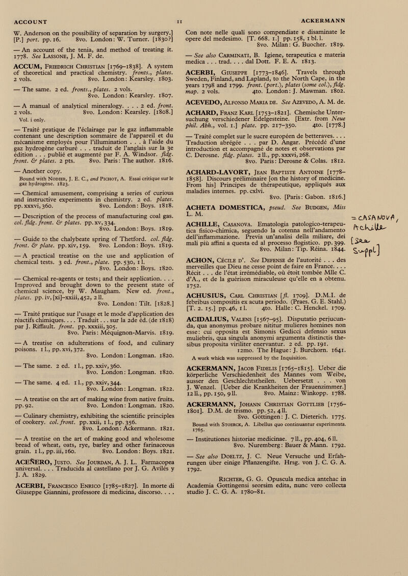 W. Anderson on the possibility of separation by surgery.] [P.] port. pp. 16. 8vo. London: W. Turner. [1830?] — An account of the tenia, and method of treating it. 1778. See Lassone, J. M. F. de. ACCUM, Friedrich Christian [1769-1838]. A system of theoretical and practical chemistry, fronts., plates. 2 vols. 8vo. London: Kearsley. 1803. — The same. 2 ed. fronts., plates. 2 vols. 8vo. London: Kearsley. 1807. — A manual of analytical mineralogy. . . . 2 ed. front. 2 vols. 8vo. London: Kearsley. [1808.] Vol. i only. — Traité pratique de l’éclairage par le gaz inflammable contenant une description sommaire de l’appareil et du mécanisme employés pour l’illumination ... à l’aide du gaz hydrogène carburé . . . traduit de l’anglais sur la 3e édition . . . publié et augmenté par F. A. Windsor, fldg. front. & plates. 2 pts. 8vo. Paris: The author. 1816. — Another copy. Bound with Nodier, J. E. C., and Pichot, A. Essai critique sur le gaz hydrogène. 1823. — Chemical amusement, comprising a series of curious and instructive experiments in chemistry. 2 ed. plates. pp.xxxvi,360. 8vo. London: Boys. 1818. — Description of the process of manufacturing coal gas. col. fldg. front. & plates, pp. xv, 334. 8vo. London: Boys. 1819. — Guide to the chalybeate spring of Thetford. col. fldg. front. & plate, pp.xiv, 159. 8vo. London: Boys. 1819. — A practical treatise on the use and application of chemical tests. 3 ed. front., plate, pp. 530, 11. 8vo. London: Boys. 1820. — Chemical re-agents or tests ; and their application. . . . Improved and brought down to the present state of chemical science, by W. Maugham. New ed. front., plates, pp. iv, [xi]-xxiii, 452, 211. 8vo. London: Tilt. [1828.] — Traité pratique sur l’usage et le mode d’application des réactifs chimiques.. . . Traduit. . . sur la 2de éd. (de 1818) par J. Riffault. front, pp. xxxiii, 305. 8vo. Paris : Méquignon-Marvis. 1819. — A treatise on adulterations of food, and culinary poisons. 11., pp. xvi, 372. 8vo. London: Longman. 1820. — The same. 2 ed. 11., pp. xxiv, 360. 8vo. London : Longman. 1820. — The same. 4 ed. 11., pp. xxiv, 344. 8vo. London: Longman. 1822. — A treatise on the art of making wine from native fruits. pp.92. 8vo. London: Longman. 1820. — Culinary chemistry, exhibiting the scientific principles of cookery, col. front, pp. xxii, 11., pp. 356. 8vo. London: Ackermann. 1821. — A treatise on the art of making good and wholesome bread of wheat, oats, rye, barley and other farinaceous grain. 11., pp.iii, 160. 8vo. London: Boys. 1821. ACEÑERO, Justo. See Jourdan, A. J. L. Farmacopea universal. . . . Traducida al castellano por J. G. Avilés y J. A. 1829. ACERBI, Francesco Enrico [1785-1827]. In morte di Giuseppe Giannini, professore di medicina, discorso. . . . Con note nelle quali sono compendiate e disaminate le opéré del medesimo. [T. 668. 1.] pp. 158, 1 bl. 1. 8vo. Milan: G. Buocher. 1819. — See also Carminati, B. Igiene, terapeutica e materia medica . . . trad. . . . dal Dott. F. E. A. 1813. ACERBI, Giuseppe [1773-1846]. Travels through Sweden, Finland, and Lapland, to the North Cape, in the years 1798 and 1799. front, (port.), plates (some col.), fldg. map. 2 vols. 4to. London: J. Mawman. 1802. ACEVEDO, Alfonso Maria de. See Azevedo, A. M. de. ACHARD, Franz Karl [1753-1821]. Chemische Unter suchung verschiedener Edelgesteine. [Extr. from Neue phil. Abh., vol. 1.] plate, pp. 217-350. 4to. [1778.] — Traité complet sur le sucre européen de betteraves. . . . Traduction abrégée . . . par D. Angar. Précédé d’une introduction et accompagné de notes et observations par C. Derosne. fldg. plates. 211., pp. xxxvi, 268. 8vo. Paris : Derosne & Colas. 1812. ACHARD-LAVORT, Jean Baptiste Antoine [1778- 1858]. Discours préliminaire [on the history of medicine. From his] Principes de thérapeutique, appliqués aux maladies internes, pp. cxlvi. 8vo. [Paris : Gabon. 1816.] ACHETA DOMESTICA, pseud. See Budgen, Miss L. M. ACHILLE, Casanova. Ematologia patologico-terapeu- tica fisico-chimica, seguendo la cotenna nell’andamento dell’inflammazione. Previa un’analisi délia miliare, dei mali più affini a questa ed al processo flogistico. pp. 399. 8vo. Milan: Tip. Réina. 1844. ACHON, Cécile d’. See Defense de l’autorité . . . des merveilles que Dieu ne cesse point de faire en France. . . . Récit ... de l’état irrémédiable, où étoit tombée Mlle C. d’A., et de la guérison miraculeuse qu’elle en a obtenu. 1752. ACHUSIUS, Carl Christian [fl. 1709]- D.M.I. de febribus compositis ex acuta periodo. (Praes. G. E. Stahl.) [T. 2. 15.] pp.46, il. 410. Halle: C. Henckel. 1709. ACIDALIUS, Valens [1567-95]. Disputatio perjucun- da, qua anonymus probare nititur mulieres homines non esse: cui opposita est Simonis Gedicci defensio sexus muliebris, qua singula anonymi argumenta distinctis the- sibus proposita viriliter enervantur. 2 ed. pp. 191. i2mo. The Hague: J. Burchorn. 1641. A work which was suppressed by the Inquisition. ACKERMANN, Jacob Fidelis [1765-1815]. Ueber die körperliche Verschiedenheit des Mannes vom Weibe, ausser den Geschlechtstheilen. Uebersetzt . . . von J. Wenzel. [Ueber die Krankheiten der Frauenzimmer.] 1211., pp. 150, 911. 8vo. Mainz : Winkopp. 1788. ACKERMANN, Johann Christian Gottlieb [1756- 1801]. D.M. de trismo. pp. 52, 411. 8vo. Göttingen: J. C. Dieterich. 1775. Bound with Stoerck, A. Libellus quo continuantur expérimenta. 1765. — Institutiones historiae medicinae. 711., pp. 404, 611. 8vo. Nuremberg : Bauer & Mann. 1792. — See also Doeltz, J. C. Neue Versuche und Erfah rungen über einige Pflanzengifte. Hrsg, von J. C. G. A. 1792. Richter, G. G. Opuscula medica antehac in Academia Gottingensi seorsim édita, nunc vero collecta studio J. C. G. A. 1780-81. frckjLliUu ^Pf l J