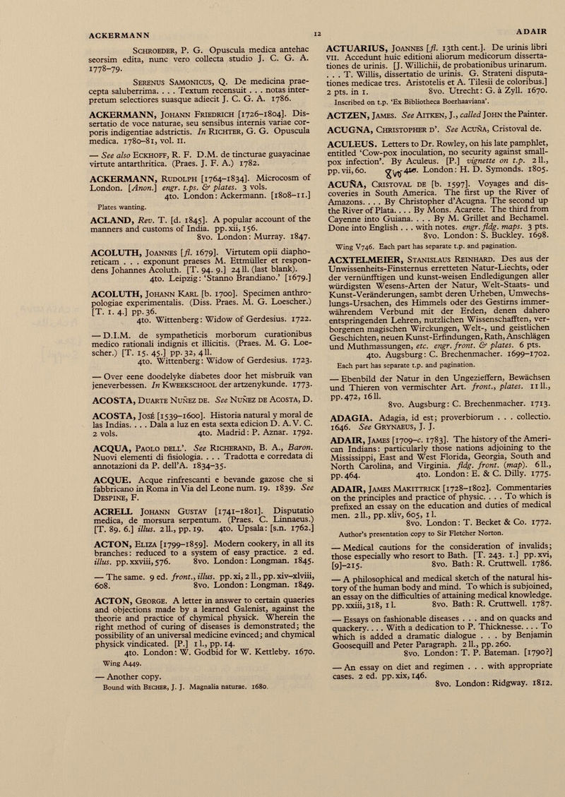 Schroeder, P. G. Opuscula medica antehac seorsim edita, nunc vero collecta studio J. C. G. A. 1778-79. Serenus Samonicus, Q. De medicina prae cepta saluberrima. . . . Textum recensuit . . . notas inter pretum selectiores suasque adiecit J. C. G. A. 1786. ACKERMANN, Johann Friedrich [1726-1804]. Dis sertatio de voce naturae, seu sensibus internis variae cor poris indigentiae adstrictis. In Richter, G. G. Opuscula medica. 1780-81, vol. 11. — See also Eckhoff, R. F. D.M. de tincturae guayacinae virtute antarthritica. (Praes. J. F. A.) 1782. ACKERMANN, Rudolph [1764-1834]. Microcosm of London. [Anon.] engr. t.ps. & plates. 3 vols. 4to. London : Ackermann. [1808-11.] Plates wanting. ACLAND, Rev. T. [d. 1845]. A popular account of the manners and customs of India, pp.xii, 156. 8vo. London: Murray. 1847. ACOLUTH, Joannes [fl. 1679]. Virtutem opii diapho reticam . . . exponunt praeses M. Ettmüller et respon dens Johannes Acoluth. [T. 94. 9.] 2411. (last blank). 4to. Leipzig:‘Stanno Brandiano.’ [1679.] ACOLUTH, Johann Karl [b. 1700]. Specimen anthro- pologiae experimentalis. (Diss. Praes. M. G. Loescher.) [T. i. 4.] pp.36. 4to. Wittenberg : Widow of Gerdesius. 1722. — D.I.M. de sympatheticis morborum curationibus medico rationali indignis et illicitis. (Praes. M. G. Loe scher.) [T. I5.4S-] pp.32, 4II- 4to. Wittenberg: Widow of Gerdesius. 1723. — Over eene doodelyke diabetes door het misbruik van jeneverbessen. In Kweekschool der artzenykunde. 1773. ACOSTA, Duarte Nunez de. See Nunez de Acosta, D. ACOSTA, José [1539-1600]. Historia natural y moral de las Indias. . . . Dala a luz en esta sexta edicion D. A. V. C. 2 vols. 4to. Madrid : P. Aznar. 1792. ACQUA, Paolo dell’. See Richerand, B. A., Baron. Nuovi elementi di fisiologia. . . . Tradotta e corredata di annotazioni da P. dell’A. 1834-35. ACQUE. Aeque rinfrescanti e bevande gazose che si fabbricano in Roma in Via del Leone num. 19. 1839. See Despine, F. ACRELL Johann Gustav [1741-1801]. Disputatio medica, de morsura serpentum. (Praes. C. Linnaeus.) [T. 89. 6.] illus. 2 IL, pp. 19. 4to. Upsala : [s.n. 1762.] ACTON, Eliza [1799-1859]. Modem cookery, in all its branches: reduced to a system of easy practice. 2 ed. Ulus. pp.xxviii,576. 8vo. London: Longman. 1845. — The same. 9 ed. front., Ulus. pp. xi, 211., pp. xiv-xlviii, 608. 8vo. London: Longman. 1849. ACTON, George. A letter in answer to certain quaeries and objections made by a learned Galenist, against the theorie and practice of chymical physick. Wherein the right method of curing of diseases is demonstrated ; the possibility of an universal medicine evinced ; and chymical physick vindicated. [P.] 11., pp. 14. 4to. London: W. Godbid for W. Kettleby. 1670. Wing A449. — Another copy. Bound with Becher, J. J. Magnalia naturae. 1680. ACTUARIUS, Joannes [fl. 13th cent.]. De urinis libri vil. Accedunt huic editioni aliorum medicorum disserta tiones de urinis. [J. Willichii, de probationibus urinarum. . . . T. Willis, dissertatio de urinis. G. Strateni disputa tiones medicae tres. Aristotelis et A. Tilesii de coloribus.] 2 pts. in i. 8vo. Utrecht: G. ä Zyll. 1670. Inscribed on t.p. ‘Ex Bibliotheca Boerhaaviana’. ACTZEN, James. See Aitken, J., called John the Painter. ACUGNA, Christopher d’. See Acuña, Cristoval de. ACULEUS. Letters to Dr. Rowley, on his late pamphlet, entitled ‘Cow-pox inoculation, no security against small pox infection’. By Aculeus. [P.] vignette on t.p. 211., pp. vii,60. London: H. D. Symonds. 1805. ACUÑA, Cristoval de [b. 1597]. Voyages and dis coveries in South America. The first up the River of Amazons. ... By Christopher d’Acugna. The second up the River of Plata. ... By Mons. Acárete. The third from Cayenne into Guiana. ... By M. Grillet and Bechamel. Done into English . . . with notes, engr. fldg. maps. 3 pts. 8vo. London: S. Buckley. 1698. Wing V746. Each part has separate t.p. and pagination. ACXTELMEIER, Stanislaus Reinhard. Des aus der Unwissenheits-Finsternus erretteten Natur-Liechts, oder der vernünfftigen und kunst-weisen Endledigungen aller würdigsten Wesens-Arten der Natur, Welt-Staats- und Kunst-Veränderungen, sambt deren Urheben, Umwechs- lungs-Ursachen, des Himmels oder des Gestirns immer währendem Verbund mit der Erden, denen dahero entspringenden Lehren, nützlichen Wissenschafften, ver borgenen magischen Wirckungen, Welt-, und geistlichen Geschichten, neuen Kunst-Erfindungen, Rath, Anschlägen und Muthmassungen, etc. engr. front. & plates. 6 pts. 4to. Augsburg: C. Brechenmacher. 1699-1702. Each part has separate t.p. and pagination. — Ebenbild der Natur in den Ungezieffern, Bewächsen und Thieren von vermischter Art. front., plates, nil., pp. 472, 1611. 8vo. Augsburg: C. Brechenmacher. 1713. ADAGIA. Adagia, id est; proverbiorum . . . collectio. 1646. See Grynaeus, J. J. ADAIR, James [1709-c. 1783]. The history of the Ameri can Indians: particularly those nations adjoining to the Mississippi, East and West Florida, Georgia, South and North Carolina, and Virginia, fldg. front. (map ). 611., pp.464. 4to. London: E. & C. Dilly. 1775. ADAIR, James Makittrick [1728-1802]. Commentaries on the principles and practice of physic. ... To which is prefixed an essay on the education and duties of medical men. 211., pp. xliv, 605, 11. 8vo. London: T. Becket & Co. 1772. Author’s presentation copy to Sir Fletcher Norton. — Medical cautions for the consideration of invalids; those especially who resort to Bath. [T. 243. 1.] pp.xvi, [9]—215. 8vo. Bath: R. Cruttwell. 1786. — A philosophical and medical sketch of the natural his tory of the human body and mind. To which is subjoined, an essay on the difficulties of attaining medical knowledge, pp.xxiii,318, il. 8vo. Bath: R. Cruttwell. 1787. — Essays on fashionable diseases . . . and on quacks and quackery.... With a dedication to P. Thicknesse. ... To which is added a dramatic dialogue ... by Benjamin Goosequill and Peter Paragraph. 211., pp. 260. 8vo. London: T. P. Bateman. [1790?] — An essay on diet and regimen . . . with appropriate cases. 2 ed. pp. xix, 146. 8vo. London: Ridgway. 1812.