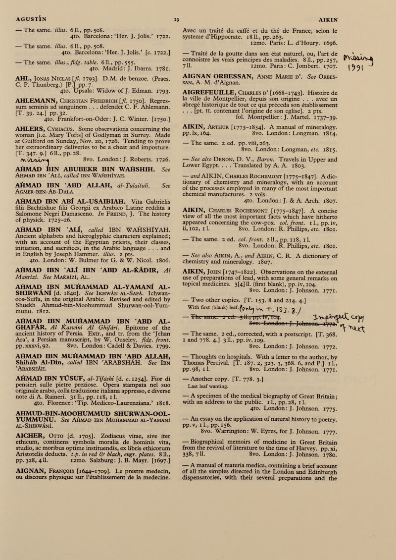 — The same, illus. 611., pp. 50S. 4to. Barcelona: ‘Her. J. Jolis.’ 1722. — The same, illus. 611., pp. 508. 4to. Barcelona:‘Her. J. Jolis.’ [c. 1722.] — The same, illus., fldg. table. 611., pp. 555. 4to. Madrid: J. Ibarra. 1781. AHL, Jonas Niclas [fl. 1793]. D.M. de benzoe. (Praes. C. P. Thunberg.) [P.] pp. 7. 4to. Upsala: Widow of J. Edman. 1793. AHLEMANN, Christian Friedrich [fl. 1750]. Regres sum seminis ad sanguinem . . . defendet C. F. Ahlemann. [T. 39. 24.] pp.32. 4to. Frankfort-on-Oder: J. C. Winter. [1750.] AHLERS, Cyriacus. Some observations concerning the woman [i.e. Mary Tofts] of Godlyman in Surrey. Made at Guilford on Sunday, Nov. 20, 1726. Tending to prove her extraordinary deliveries to be a cheat and imposture. [T. 347. 9-] 611., pp.28. 8vo. London: J. Roberts. 1726. AHMAD BIN ABUBEKR BIN WAHSHIH. See Ahmad ibn ‘Aij, called ibn Wahshiyah. AHMAD IBN 'ABD ALLAH, al-Tulaiiuli. See Agmer-ben-Ab-Dala. AHMAD IBN ABf AL-USAIBIAH. Vita Gabrielis filii Bachtishue filii Georgii ex Arabico Latine reddita a Salomone Negri Damasceno. In Freind, J. The history of physick. 1725-26. AHMAD IBN *ALf, called IBN WAHSHlYAH. Ancient alphabets and hieroglyphic characters explained; with an account of the Egyptian priests, their classes, initiation, and sacrifices, in the Arabic language . . . and in English by Joseph Hammer, illus. 2 pts. 4to. London: W. Bulmer for G. & W. Nicol. 1806. AHMAD IBN ALf IBN ABD AL-KÄDIR, Al Makrizi. See MAkRizi, Al. AHMAD IBN MUHAMMAD AL-YAMANi AL- SHIRWÄNf [d. 1840]. See Ikhwän AL-Safä. Ichwan- oos-Suffa, in the original Arabic. Revised and edited by Shuekh Ahmud-bin-Moohummud Shurwan-ool-Yum- munu. 1812. AHMAD IBN MUHAMMAD IBN ABD AL- GHAFÄR, Al Kaswini Al Ghifdri. Epitome of the ancient history of Persia. Extr., and tr. from the ‘Jehan Ara’, a Persian manuscript, by W. Ouseley. fldg. front. pp.xxxvi,92. 8vo. London: Cadell & Davies. 1799. Avec un traité du caffé et du thé de France, selon le système d’Hippocrate. 1811., pp.263. i2mo. Paris : L. d’Houry. 1696. — Traité de la goutte dans son état naturel, ou, l’art de • connoistre les vrais principes des maladies. 811., pp. 257, «D'-h&V 7IL i2mo. Paris: C. Jombert. 1707. AIGNAN ORBESSAN, Anne Marie d’. See Orbes- SAN, A. M. d’Aignan. AIGREFEUILLE, Charles d’ [1668-1743]. Histoire de la ville de Montpellier, depuis son origine . . . avec un abrégé historique de tout ce qui précéda son établissement . . . [pt. 11. contenant l’origine de son eglise]. 2 pts. fol. Montpellier: J. Martel. 1737-39. AIKIN, Arthur [1773-1854]. A manual of mineralogy, pp.lx, 164. 8vo. London: Longman. 1814. ■—The same. 2 ed. pp.viii,263. 8vo. London : Longman, etc. 1815. — See also Denon, D. V., Baron. Travels in Upper and Lower Egypt. . . . Translated by A. A. 1803. — and AIKIN, Charles Rochemont [1775-1847]. A dic tionary of chemistry and mineralogy, with an account of the processes employed in many of the most important chemical manufactures. 2 vols. 4to. London: J. & A. Arch. 1807. AIKIN, Charles Rochemont [1775-1847]. A concise view of all the most important facts which have hitherto appeared concerning the cow-pox. col. front. 1 1 ., pp. iv, ii, 102, 11. 8vo. London: R. Phillips, etc. 1801. — The same. 2 ed. col. front. 211., pp. 118, il. 8vo. London : R. Phillips, etc. 1801. — See also Aikin, A., and Aikin, C. R. A dictionary of chemistry and mineralogy. 1807. AIKIN, John [1747-1822]. Observations on the external use of preparations of lead, with some general remarks on topical medicines. 3[4] 11. (first blank), pp. iv, 104. 8vo. London: J. Johnson. 1771. — Two other copies. [T. 153. 8 and 214. 4.] With first (blank) leaf. ^ | o ^ g y — The sauii—2 ed. 5 11 ., pp. I77TU4. 3 -Will'VtLtX, 8vo: London; J. Johnoom 1772?^ — The same. 2 ed., corrected, with a postscript. [T. 368. 1 and 778. 4.] 311., pp.iv, 109. 8vo. London : J. Johnson. 1772. AHMAD IBN MUHAMMAD IBN ABD ALLAH, Shihâb Al-Din, called IBN 'ARABSHÄH. See Ibn 'Arabshâh. AHMAD IBN YÜSUF, al-Tifdshi [d. c. 1254]. Fior di pensieri sulle pietre preziose. Opera stampata nel suo originale arabo, colla traduzione italiana appresso, e diverse note di A. Raineri. 3111., pp. 118, 11. 4to. Florence :‘Tip. Mediceo-Laurenziana.’ 1818. AHMUD-BIN-MOOHUMMUD SHURWAN-OOL- YUMMUNU. See Ahmad ibn Muhammad al-Yamanì al-Shirwânî. AICHER, Otto [d. 1705]. Zodiacus vitae, sive iter ethicum, continens symbola moralia de hominis vita, studio, ac moribus optime instituendis, ex libris ethicorum Aristotelis deducta, t.p. in red & black, engr. plates. 811., pp. 328, 411. i2mo. Salzburg : J. B. Mayr. [1697.] AIGNAN, François [1644-1709]. Le prestre médecin, ou discours physique sur l’établissement de la medecine. — Thoughts on hospitals. With a letter to the author, by Thomas Percival. [T. 187. 2, 323. 3, 368. 6, and P.] 11., pp.98, il. 8vo. London: J. Johnson. 1771. — Another copy. [T. 778. 3.] Last leaf wanting. — A specimen of the medical biography of Great Britain; with an address to the public. 11., pp. 28, 11. 4to. London: J. Johnson. 1775. — An essay on the application of natural history to poetry, pp.v, il., pp. 156. 8vo. Warrington: W. Eyres, for J. Johnson. 1777. — Biographical memoirs of medicine in Great Britain from the revival of literature to the time of Harvey, pp. xi, 338,711. 8vo. London: J. Johnson. 1780. — A manual of materia medica, containing a brief account of all the simples directed in the London and Edinburgh dispensatories, with their several preparations and the