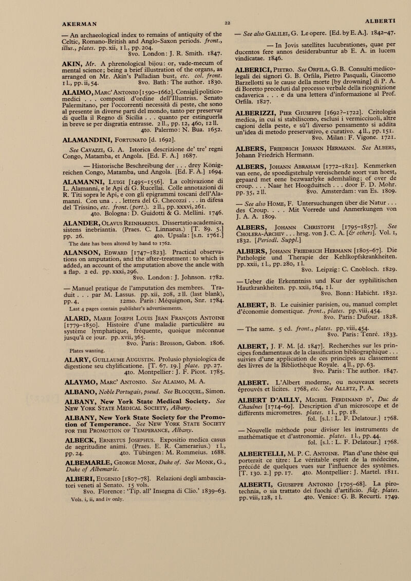 — An archaeological index to remains of antiquity of the Celtic, Romano-British and Anglo-Saxon periods, front., illus., plates, pp. xii, 11., pp. 204. 8vo. London: J. R. Smith. 1847. AKIN, Mr. A phrenological bijou: or, vade-mecum of mental science ; being a brief illustration of the organs, as arranged on Mr. Akin’s Palladian bust, etc. col. front. 11., pp.ii,54. 8vo. Bath: The author. 1830. ALAIMO , Marc’ Antonio [ 1590-1662]. Consigli politico medici . . . composti d’ordine dellTllustriss. Senato Palermitano, per l’occorrenti necessità di peste, che sono al presente in diverse parti del mondo, tanto per preservar di quella il Regno di Sicilia . . . quanto per estinguerla in breve se per disgrada entrasse. 211., pp. 12, 460, 1211. 4to. Palermo : N. Bua. 1652. ALAMANDINI, Fortunato [d. 1692]. See Cavazzi, G. A. Istorica descrizione de’ tre’ regni Congo, Matamba, et Angola. [Ed. F. A.] 1687. — Historische Beschreibung der . . . drey König reichen Congo, Matamba, und Angola. [Ed. F. A.] 1694. ALAMANNI, Luigi [1495-1556]. La coltivazione di L. Alamanni, e le Api di G. Rucellai. Colle annotazioni di R. Titi sopra le Api, e con gli epigrammi toscani dell’Ala manni. Con una . . . lettera del G. Checozzi ... in difesa del Trissino, etc. front, (port.). 211., pp.xxxvi,26l. 4to. Bologna: D. Guidoni & G. Melimi. 1746. ALANDER, Olavus Reinhardus. Dissertano academica, sistens inebriantia. (Praes. C. Linnaeus.) [T. 89. 5.] pp. 26. 4to. Upsala: [s.n. 1761.] The date has been altered by hand to 1762. ALANSON, Edward [1747-1823]. Practical observa tions on amputation, and the after-treatment : to which is added, an account of the amputation above the ancle with a flap. 2 ed. pp.xxxi, 296. 8vo. London: J. Johnson. 1782. — Manuel pratique de l’amputation des membres. Tra duit . . . par M. Lassus. pp.xii, 208, 211. (last blank), pp. 4. i2mo. Paris : Méquignon, Snr. 1784. Last 4 pages contain publisher’s advertisements. ALARD, Marie Joseph Louis Jean François Antoine [1779-1850]. Histoire d’une maladie particulière au système lymphatique, fréquente, quoique méconnue jusqu’à ce jour. pp.xvii,365. 8vo. Paris : Brosson, Gabon. 1806. Plates wanting. ALARY, Guillaume Augustin. Prolusio physiologica de digestione seu chylificatione. [T. 67. 19.] plate, pp. 27. 4to. Montpellier: J. F. Picot. 1785. ALAYMO, Marc’ Antonio. See Alaimo, M. A. ALBANO, Noble Portugais, pseud. See Blocquel, Simon. ALBANY, New York State Medical Society. See New York State Medical Society, Albany. ALBANY, New York State Society for the Promo tion of Temperance. See New York State Society for the Promotion of Temperance, Albany. ALBECK, Ernestus Josephus. Expositio medica casus de aegritudine animi. (Praes. E. R. Camerarius.) 11., pp.24. 4to. Tübingen: M. Rommeius. 1688. ALBEMARLE, George Monk, Duke of. See Monk, G., Duke of Albemarle. ALBERI, Eugenio [1807-78]. Relazioni degli ambascia- tori veneti al Senato. 15 vols. 8vo. Florence: ‘Tip. all’ Insegna di Clio.’ 1839-63. Vols, i, ii, and iv only. — See also Galilei, G. Leopere. [Ed.byE.A.]. 1842-47. — In Jovis satellites lucubrationes, quae per ducentos fere annos desiderabuntur ab E. A. in lucem vindicatae. 1846. ALBERICI, Pietro. See Orfila, G. B. Consulti medico- legaü dei signori G. B. Orfila, Pietro Pasquali, Giacomo Barzellotti su le cause délia morte [by drowning] di P. A. di Boretto preceduti dal processo verbale délia ricognizione cadaverica . . . e da una lettera d’informazione al Prof. Orfila. 1827. ALBERIZZI, Pier Giuseppe [i692?-i722]. Critologia medica, in cui si stabiliscono, esclusi i vermicciuoli, altre cagioni délia peste, e sù’l diverso pensamento si addita un’idea di metodo preservativo, e curativo. 4 IL, pp. 151. 8vo. Milan : F. Vigone. 1721. ALBERS, Friedrich Johann Hermann. See Albers, Johann Friedrich Hermann. ALBERS, Johann Abraham [1772-1821]. Kenmerken van eene, de spoedigstehulp vereischende soort van hoest, gepaard met eene bezwaarlyke ademhaling; of over de croup. . . . Naar het Hoogduitsch . . . door F. D. Mohr. PP- 35, 2 H. 8vo. Amsterdam : van Es. 1809. — See also Home, F. Untersuchungen über die Natur . . . des Croup. . . . Mit Vorrede und Anmerkungen von J. A. A. 1809. ALBERS, Johann Christoph [1795-1857]- See Cholera-Archiv . . . hrsg. von J. C. A. [& others ]. Vol. 1, 1832. [Periodl. Suppl.] ALBERS, Johann Friedrich Hermann [1805-67]. Die Pathologie und Thérapie der Kehlkopfskrankheiten. pp.xxii, il., pp.280, il. 8vo. Leipzig: C. Cnobloch. 1829. — Ueber die Erkenntniss und Kur der syphilitischen Hautkrankheiten. pp.xxii, 164, il. 8vo. Bonn : Habicht. 1832. ALBERT, B. Le cuisinier parisien, ou, manuel complet d’économie domestique, front., plates, pp. viii, 454. 8vo. Paris: Dufour. 1828. — The same. 5 ed. front., plates, pp. viii, 454. 8vo. Paris: Tenré. 1833. ALBERT, J. F. M. [d. 1847]. Recherches sur les prin cipes fondamentaux de la classification bibliographique . . . suivies d’une application de ces principes au classement des livres de la Bibliothèque Royale. 4 IL, pp. 63. 8vo. Paris : The author. 1847. ALBERT. L’Albert moderne, ou nouveaux secrets éprouvés et licites. 1768, etc. See Alletz, P. A. ALBERT D’AILLY, Michel Ferdinand d’, Duc de Chaulnes [1714-69]. Description d’un microscope et de différents micromètres, plates. 1 L, pp. 18. fol. [s.l. : L. F. Delatour.] 1768. — Nouvelle méthode pour diviser les instruments de mathématique et d’astronomie, plates. 1 L, pp. 44. fol. [s.l. : L. F. Delatour.] 1768. ALBERTELLI, M. P. C. Antoine. Plan d’une thèse qui porterait ce titre: Le véritable esprit de la médecine, précédé de quelques vues sur l’influence des systèmes. [T. 130. 2.] pp. 17. 4to. Montpellier: J. Martel. 1811. ALBERTI, Giuseppe Antonio [1705-68]. La piro- technia, o sia trattato dei fuochi d’artificio. fldg. plates. pp.viii, 128, il. 4to. Venice: G. B. Recurti. 1749.