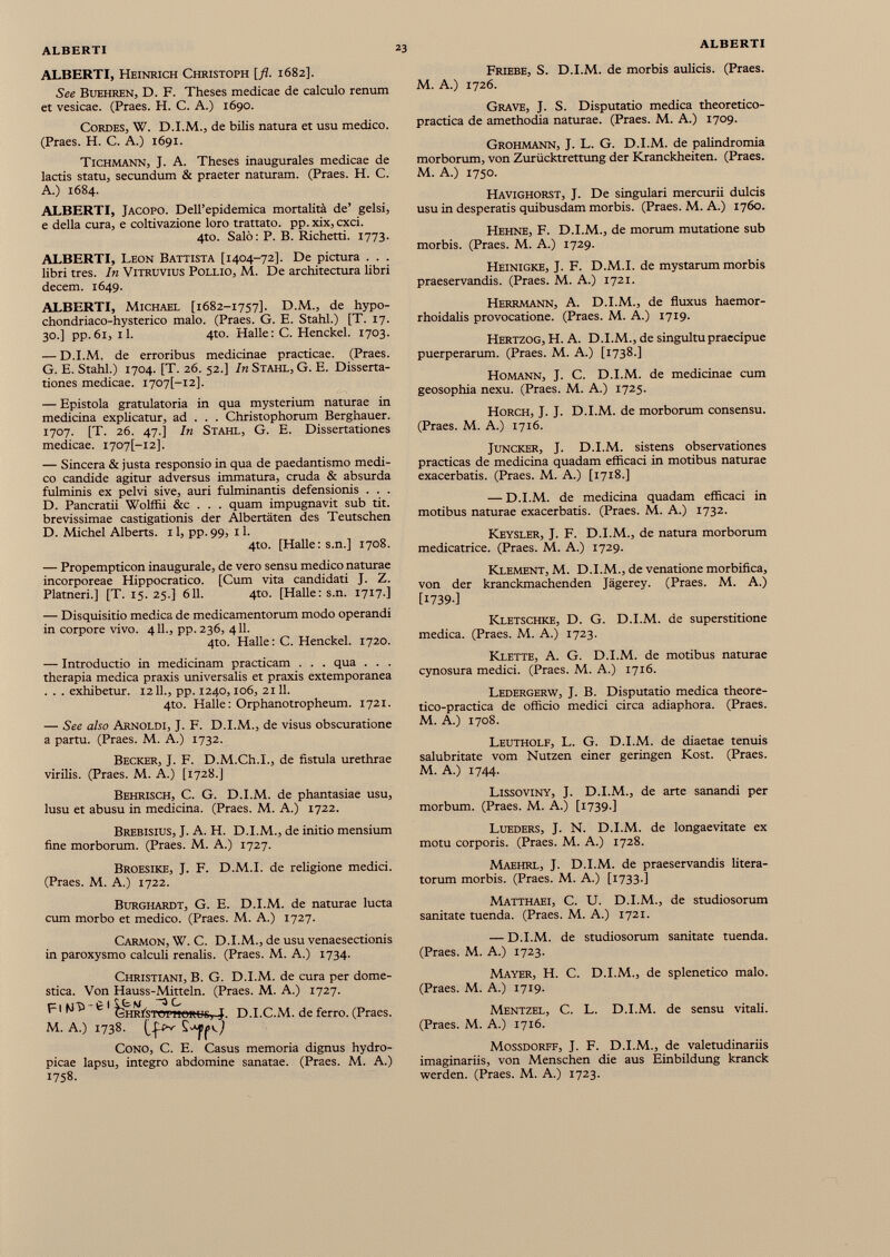 ALBERTI, Heinrich Christoph [fi. 1682]. See Buehren, D. F. Theses medicae de calculo renum et vesicae. (Praes. H. C. A.) 1690. Cordes, W. D.I.M., de bilis natura et usu medico. (Praes. H. C. A.) 1691. TICHMANN, J. A. Theses inaugurales medicae de lactis statu, secundum & praeter naturam. (Praes. H. C. A.) 1684. ALBERTI, Jacopo. Dell’epidemica mortalità de’ gelsi, e della cura, e coltivazione loro trattato. pp.xix,cxci. 4to. Salò: P. B. Richetti. 1773. ALBERTI, Leon Battista [1404-72]. De pictura . . . libri tres. In Vitruvius Pollio, M. De architectura libri decem. 1649. ALBERTI, Michael [1682-1757]. D.M., de hypo- chondriaco-hysterico malo. (Praes. G. E. Stahl.) [T. 17. 30.] pp.61, il. 4to. Halle: C. Henckel. 1703. — D.I.M. de erroribus medicinae practicae. (Praes. G. E. Stahl.) 1704. [T. 26. 52.] In Stahl, G. E. Disserta tiones medicae. I707[-I2]. — Epistola gratulatoria in qua mysterium naturae in medicina explicatur, ad . . . Christophorum Berghauer. 1707. [T. 26. 47.] In Stahl, G. E. Dissertationes medicae. I707[-I2], — Sincera & justa responsio in qua de paedantismo medi co candide agitur adversus immatura, cruda & absurda fulminis ex pelvi sive, auri fulminantis defensionis . . . D. Pancratii Wolffii &c . . . quam impugnavit sub tit. brevissimae castigationis der Albertàten des Teutschen D. Michel Alberts. 11, pp. 99, 11. 4to. [Halle: s.n.] 1708. — Propempticon inaugurale, de vero sensu medico naturae incorporeae Hippocratico. [Cum vita candidati J. Z. Platneri.] [T. 15. 25.] 611. 4to. [Halle: s.n. 1717.] — Disquisitio medica de medicamentorum modo operandi in corpore vivo. 411., pp. 236, 411. 4to. Halle : C. Henckel. 1720. — Introductio in medicinam practicam . . . qua . . . therapia medica praxis universalis et praxis extemporanea . . . exhibetur. 1211., pp. 1240,106, 2111. 4to. Halle: Orphanotropheum. 1721. — See aho Arnoldi, J. F. D.I.M., de visus obscuratione a partu. (Praes. M. A.) 1732. Becker, J. F. D.M.Ch.I., de fistula urethrae virilis. (Praes. M. A.) [1728.] Behrisch, C. G. D.I.M. de phantasiae usu, lusu et abusu in medicina. (Praes. M. A.) 1722. Brebisius, J. A. H. D.I.M., de initio mensium fine morborum. (Praes. M. A.) 1727. Broesike, J. F. D.M.I. de religione medici. (Praes. M. A.) 1722. Burghardt, G. E. D.I.M. de naturae lucta cum morbo et medico. (Praes. M. A.) 1727. Carmon, W. C. D.I.M., de usu venaesectionis in paroxysmo calculi renalis. (Praes. M. A.) 1734. Christiani, B. G. D.I.M. de cura per dome stica. Von Hauss-Mitteln. (Praes. M. A.) 1727. F1 è 1 ^¿ iR1 - STOrl)ORL> ^j D.I.C.M. de ferro. (Praes. M. A.) 1738. Cono, C. E. Casus memoria dignus hydro picae lapsu, integro abdomine sanatae. (Praes. M. A.) 1758. Friebe, S. D.I.M. de morbis aulicis. (Praes. M. A.) 1726. Grave, J. S. Disputatio medica theoretico- practica de amethodia naturae. (Praes. M. A.) 1709. Grohmann, J. L. G. D.I.M. de palindromia morborum, von Zurücktrettung der Kranckheiten. (Praes. M. A.) 1750. Havighorst, J. De singulari mercurii dulcis usu in desperatis quibusdam morbis. (Praes. M. A.) 1760. Hehne, F. D.I.M., de morum mutatione sub morbis. (Praes. M. A.) 1729. Heinigke, J. F. D.M.I. de mystarum morbis praeservandis. (Praes. M. A.) 1721. Herrmann, A. D.I.M., de fluxus haemor- rhoidalis provocatione. (Praes. M. A.) 1719. Hertzog, H. A. D.I.M., de singultu praecipue puerperarum. (Praes. M. A.) [1738.] Homann, J. C. D.I.M. de medicinae cum geosophia nexu. (Praes. M. A.) 1725. Horch, J. J. D.I.M. de morborum consensu. (Praes. M. A.) 1716. Juncker, J. D.I.M. sistens observationes practicas de medicina quadam efficaci in motibus naturae exacerbatis. (Praes. M. A.) [1718.] — D.I.M. de medicina quadam efficaci in motibus naturae exacerbatis. (Praes. M. A.) 1732. Keysler, J. F. D.I.M., de natura morborum medicatrice. (Praes. M. A.) 1729. Klement, M. D.I.M., de venatione morbífica, von der kranckmachenden Jägerey. (Praes. M. A.) [I739-] Kletschke, D. G. D.I.M. de superstitione medica. (Praes. M. A.) 1723. Klette, A. G. D.I.M. de motibus naturae cynosura medici. (Praes. M. A.) 1716. Ledergerw, J. B. Disputatio medica theore- tico-practica de officio medici circa adiaphora. (Praes. M. A.) 1708. Leutholf, L. G. D.I.M. de diaetae tenuis salubritate vom Nutzen einer geringen Kost. (Praes. M. A.) 1744. Lissoviny, J. D.I.M., de arte sanandi per morbum. (Praes. M. A.) [1739.] Lueders, J. N. D.I.M. de longaevitate ex motu corporis. (Praes. M. A.) 1728. Maehrl, J. D.I.M. de praeservandis litera- torum morbis. (Praes. M. A.) [1733.] Matthaei, C. U. D.I.M., de studiosorum sanitate tuenda. (Praes. M. A.) 1721. — D.I.M. de studiosorum sanitate tuenda. (Praes. M. A.) 1723. Mayer, H. C. D.I.M., de splenetico malo. (Praes. M. A.) 1719. Mentzel, C. L. D.I.M. de sensu vitali. (Praes. M. A.) 1716. Mossdorff, J. F. D.I.M., de valetudinariis imaginariis, von Menschen die aus Einbildung kranck werden. (Praes. M. A.) 1723.