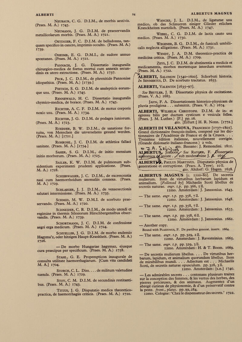 Neubaur, C. G. D.I.M., de morbis aestivis. (Praes. M. A.) 1745. Neumann, J. G. D.I.M. de praeservandis metallicolarum morbis. (Praes. M. A.) 1721. Oetinger, F. C. D.I.M. de belladonna, tan- quam specifico in cancro, imprimis occulto. (Praes. M. A.) 1739- Wancke, J. L. D.I.M., de ligaturae usu medico, ob das Schmieren einiger Glieder etlichen Kranckheiten nuetzlich. (Praes. M. A.) 1747. Webel, C. G. D.I.M. de lactis cauto usu medico. (Praes. M. A.) 1730. Wegener, B. G. D.I.M., de funiculi umbili calis neglecta alligatione. (Praes. M. A.) 1731. Oheimb, E. G. D.M.I., de sudore annuo spontaneo. (Praes. M. A.) 1721. Pannach, J. G. Dissertatio inauguralis chirurgico-medica de foetus mortui cum annexis secun dinis ex utero extractione. (Praes. M. A.) 1737. Peck, J. C. D.I.M., de phrenitide Pannoniae idiopathica. (Praes. M. A.) [1739.] Pietsch, S. G. D.I.M. de analepticis eorum- que usu. (Praes. M. A.) 1745. Rennewald, H. C. Dissertatio inauguralis chymico-medica, de borace. (Praes. M. A.) 1745. Richter, A. C. F. D.I.M. de motus corporis noxio usu. (Praes. M. A.) 1734. Richter, J. G. D.I.M. de podagra juniorum. (Praes. M. A.) 1723. Roedder, B. W. D.I.M., de sanatione for tuita, von Menschen die unversehens gesund werden. (Praes. M. A.) [1721.] Rohkohl, J. C. D.I.M. de athletica fallaci sanitate. (Praes. M. A.) [1754.] Saher, S. G. D.I.M., de initio mensium initio morborum. (Praes. M. A.) 1725. Sailer, K. W. D.I.M. de pulmonum sub- sidentium experimenti prudenti applicatione. (Praes. M. A.) 1728. Schierwasser, J. C. D.I.M., de excrescentia nasi cum haemorrhoidum anomaliis connexa. (Praes. M. A.) 1729. Schlaeger, J. J. D.I.M., de venaesectionis salutari intermissione. (Praes. M. A.) 1735. Schmid, M. W. D.M.I. de scorbuto prae servando. (Praes. M. A.) 1720. Schneider, C. B. D.I.M., de modo utendi et regimine in thermis Silesiorum Hirschbergensibus obser vandis. (Praes. M. A.) 1739. Schortmann, J. C. D.I.M. de confessione aegri erga medicum. (Praes. M. A.) 1724. Schueller, J. G. D.I.M. de morbo endemio Hagyma’z, oder hitzigen Haupt-Krankheit. (Praes. M. A.) 1726. — De morbo Hungariae hagymaz, ejusque cura praecipue per specificum. (Praes. M. A.) 1758. Stahl, G. E. Propempticon inaugurale de consulta utilitate haemorrhagiarum. [Cum vita candidati M. A.] 1704. Storch, C. L. Diss.... de militum valetudine tuenda. (Praes. M. A.) 1729. Stoy, C. M. D.I.M. de secundinis restitanti bus. (Praes. M. A.) 1743. Titius, J. G. Disputatio medica theoretico- practica, de haemorrhagiis criticis. (Praes. M. A.) 1710. medicina critica. (Praes. M. A.) 1709. Zeys, J. C. D.I.M. de abstinentia a medicis et medicamentis, morbos mortemque interdum avertente. (Praes. M. A.) 1722. O t ALBERTI, Salomon [1540-1600]. Schorbuti historia. In Sennertus, D. De scorbuto tractatus. 1655. ALBERTI, Valentin [1635-97]. See Beutler, J. B. Dissertatio physica de oscitatione. (Praes. V. A.) 1685. Jahn, F. A. Dissertationem historico-physicam de pluvia prodigiosa . . . submittit. (Praes. V. A.) 1674. ALBERTI, Wilhelm Christoph. D.I.M. de in- et egressu bilis per ductum cysticum e vesicula fellea. (Praes. J. M. Luther.) [P.] pp. 16. 4to. [Erfurt:] H. R. Nonn. [1772.] ALBERTI DI VILLANOVA, Francesco [1737-1801]. Grand dictionnaire françois-italien, composé sur les dic tionnaires de l’Académie de France et de la Crusca. . . . Troisième édition italienne, nouvellement corrigée. (Grande dizionario italiano-francese.) 2 vols. TS.IV Bassano: J -Remondini. 1811. ALBERTUS^ Johann^ See Rayger, F. Zlisserjatio apntor njca r)/ie mre . ,x sub moderamine J. fi. 165 ALBERTJ^, Paulus Martinus. Disputatio physica de generatione et corruptione. (Praes. A. Trew). 1011. _ 410. Altdorf: G. Hagen. 1658. ^ ALBERTUS MAGNUS [c. 1200-80]. De secretis mulierum. Item de virtutibus herbarum lapidum et animalium. [Followed by] Michaelis Scoti libellus de secretis naturae, engr. t.p. pp. 366, 511. i2mo. Amsterdam: J. Janssonius. 1643. — The same. engr. t.p. pp. 358, 711. i2mo. Amsterdam: J. Janssonius. 1648. — The same. engr. t.p. pp. 358, 711. i2mo. Amsterdam: J. Janssonius. 1655. — The same. engr. t.p. pp. 358, 611. i2mo. Amsterdam : J. Janssonius. 1662. — Another copy. Bound with Plazzonus, F. De partibus generat, inserv. 1664. — The same. engr. t.p. pp. 329, 211. i2mo. Amsterdam : J. Ravesteinius. 1665. — The same. engr. t.p. pp. 329, 311. i2mo. Amsterdam: H. & T. Boom. 1669. — De secretis mulierum libellus. . . . De virtutibus her barum, lapidum, et animalium quorundam libellus. Item de mirabilibus mundi. . . . Adjectum est . . . Michaelis Scoti, de secretis naturae opusculum, pp. 328, 311. i2mo. Amsterdam: [s.n.] 1740. — Les admirables secrets . . . contenans plusieurs traitez sur la conception des femmes, & les vertus des herbes, des pierres précieuses, & des animaux. Augmentez d’un abrégé curieux de physionomie, & d’un préservatif contre la peste, front., plates, pp. xx, 284. i2mo. Cologne:‘Chez le dispensateur des secrets.’ 1722.