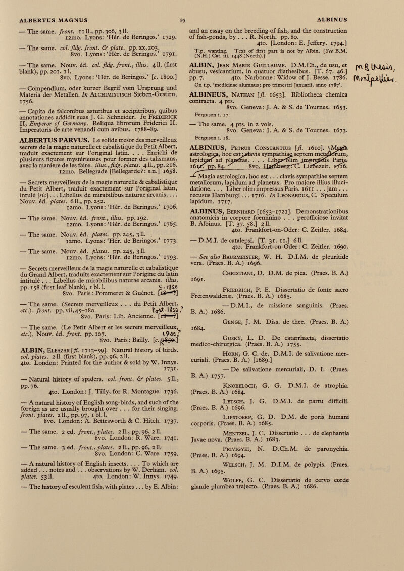 — The same, front. 1111., pp. 306, 311. i2mo. Lyons: ‘Hér. de Beringos.’ 1729. — The same. col. fldg. front. & plate. pp.xx,203. 8vo. Lyons: ‘Hér. de Beringos.’ 1791. and an essay on the breeding of fish, and the construction of fish-ponds, by ... R. North, pp. 80. 4to. [London: E. Jeffery. 1794.] T.p. wanting. Text of first part is not by Albin. [See B.M. (N.H.) Cat. iii. 1448 (North).] — The same. Nouv. éd. col. fldg. front., illus. 411. (first blank), pp.201, il. 8vo. Lyons: ‘Hér. de Beringos.’ [c. 1800.] — Compendium, oder kurzer Begrif vom Ursprung und Materia der Metallen. In Alchimistisch Sieben-Gestirn. 1756. — Capita de falconibus asturibus et accipitribus, quibus annotationes addidit suas J. G. Schneider. In Frederick II, Emperor of Germany. Reliqua librorum Friderici II. Imperatoris de arte venandi cum avibus. 1788-89. ALBERTU S PAR VU S. Le solide trésor des merveilleux secrets de la magie naturelle et cabalistique du Petit Albert, traduit exactement sur l’original latin. . . . Enrichi de plusieurs figures mystérieuses pour former des talismans, avec la maniéré de les faire, illus., fldg. plates. 4 11 ., pp. 216. i2mo. Bellegrade [Bellegarde?: s.n.] 1658. — Secrets merveilleux de la magie naturelle & cabalistique du Petit Albert, traduit exactement sur l’original latin, intulé [sic]... Libellus de mirabilibus naturae arcanis Nouv. éd. plates. 611., pp.252. i2mo. Lyons : ‘Hér. de Beringos.’ 1706. — The same. Nouv. éd. front., illus. pp. 192. i2mo. Lyons: ‘Hér. de Beringos.’ 1765. — The same. Nouv. éd. plates, pp. 245, 311. i2mo. Lyons: ‘Hér. de Beringos.’ 1773. — The same. Nouv. éd. plates, pp. 245, 311. i2mo. Lyons: ‘Hér. de Beringos.’ 1793. — Secrets merveilleux de la magie naturelle et cabalistique du Grand Albert, traduits exactement sur l’origine du latin intitulé . . . Libellus de mirabilibus naturae arcanis, illus. pp. 158 (first leaf blank), i bl. 1. 17 Sc 8vo. Paris : Pommeret & Guénot. [18-*?] — The same. (Secrets merveilleux ... du Petit Albert, etc.), front, pp.vii,45-180. FgAÎ-IESor 8vo. Paris : Lib. Ancienne. [!«—?] — The same. (Le Petit Albert et les secrets merveilleux, etc.). Nouv. éd. front, pp. 107. \90C, ? 8vo. Paris : Bailly, [c. jtEfis-.] ALBIN, Eleazar [fl. 1713-59]. Natural history of birds. col. plates. 211. (first blank), pp. 96, 211. 4to. London : Printed for the author & sold by W. Innys. 1731. — Natural history of spiders, col. front. & plates. 511., pp. 76. 4to. London: J. Tilly, for R. Montague. 1736. ALBIN, Jean Marie Guillaume. D.M.Ch., de usu, et abusu, vesicantium, in quatuor diathesibus. [T. 67. 46.] pp. 7. 4to. Narbonne: Widow of J. Besse. 1786. On t.p. ‘medicinae alumnus; pro trimestri Januarii, anno 1787’. ALBINEUS, Nathan [fl. 1653]. Bibliotheca chemica contracta. 4 pts. 8vo. Geneva: J. A. & S. de Tournes. 1653. Ferguson i. 17. — The same. 4 pts. in 2 vols. 8vo. Geneva: J. A. & S. de Tournes. 1673. Ferguson i. 18. ALBINIUS, Petrus Constantius astrologk», tu lapiduKÍad planetas. . . . l6tr T pp. 84. _ 8vo. », hoc est Leiavis sympathia' '.M3 tum, ^ s Paris* ezeit. yJvS. -L Magia astrológica, hoc est.. . clavis sympathiae septem metallorum, lapidum ad planetas. Pro majore illius illuci- datione. . . . Liber olim impressus Paris. 1611 . . . jam . . . recusus Hamburgi... 1716. In Leonardus, C. Speculum lapidum. 1717. ALBINUS, Bernhard [1653-1721]. Demonstrationibus anatomicis in corpore foeminino . . . perofficiose invitat B. Albinus. [T. 37. 58.] 211. 4to. Frankfort-on-Oder: C. Zeitler. 1684. — D.M.I. de catalepsi. [T. 31. 11.] 611. 4to. Frankfort-on-Oder: C. Zeitler. 1690. — See also Baurmeister, W. H. D.I.M. de pleuritide vera. (Praes. B. A.) 1696. Christiani, D. D.M. de pica. (Praes. B. A.) 1691. Friedrich, P. E. Dissertatio de fonte sacro Freienwaldensi. (Praes. B. A.) 1685. — D.M.I., de missione sanguinis. (Praes. B. A.) 1686. Genge, J. M. Diss. de thee. (Praes. B. A.) 1684. Gosky, L. D. De catarrhacta, dissertatio medico-chirurgica. (Praes. B. A.) 1755. Horn, G. C. de. D.M.I. de salivatione mer curiali. (Praes. B. A.) [1689.] — De salivatione mercuriali, D. I. (Praes. B. A.) 1757. Knobeloch, G. G. D.M.I. de atrophia. (Praes. B. A.) 1684. — A natural history of English song-birds, and such of the foreign as are usually brought over ... for their singing. front, plates. 211., pp. 97, 1 bl. 1. 8vo. London: A. Bettesworth & C. Hitch. 1737. — The same. 2 ed. front., plates. 211., pp.96, 211. 8vo. London: R. Ware. 1741. — The same. 3 ed. front., plates. 211., pp. 96, 211. 8vo. London: C. Ware. 1759. — A natural history of English insects. ... To which are added . . . notes and . . . observations by W. Derham. col. plates. 5311. 4to. London: W. Innys. 1749. — The history of esculent fish, with plates ... by E. Albin: Letsch, J. G. D.M.I. de partu difficili. (Praes. B. A.) 1696. Lipstoerp, G. D. D.M. de poris humani corporis. (Praes. B. A.) 1685. Mentzel, J. C. Dissertatio ... de elephantia Javae nova. (Praes. B. A.) 1683. Privigyei, N. D.Ch.M. de paronychia. (Praes. B. A.) 1694. Welsch, J. M. D.I.M. de polypis. (Praes. B. A.) 1695. Wolff, G. C. Dissertatio de cervo corde glande plumbea trajecto. (Praes. B. A.) 1686.