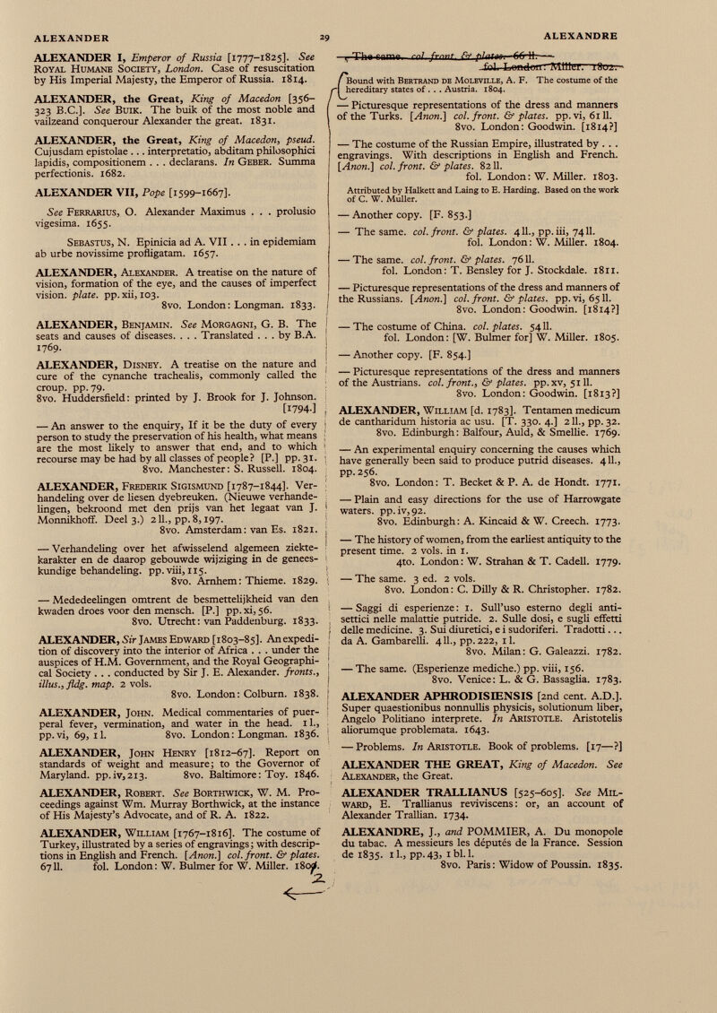 ALEXANDER I, Emperor of Russia [1777-1825]. See Royal Humane Society, London. Case of resuscitation by His Imperial Majesty, the Emperor of Russia. 1814. ALEXANDER, the Great, King of Macedon [356— 323 B.C.]. See Buik. The buik of the most noble and vailzeand conquerour Alexander the great. 1831. ALEXANDER, the Great, King of Macedon, pseud. Cujusdam epistolae ... interpretatio, abditam philosophici lapidis, compositionem . . . declarans. In Geber. Summa perfectionis. 1682. ALEXANDER VII, Pope [1599-1667]. See Ferrarius, O. Alexander Maximus . . . prolusio vigesima. 1655. Sebastus, N. Epinicia ad A. VII ... in epidemiam ab urbe novissime profligatam. 1657. ALEXANDER, Alexander. A treatise on the nature of vision, formation of the eye, and the causes of imperfect vision, plate, pp.xii, 103. 8vo. London: Longman. 1833. ALEXANDER, Benjamin. See Morgagni, G. B. The seats and causes of diseases. . . . Translated ... by B.A. 1769. ALEXANDER, Disney. A treatise on the nature and cure of the cynanche trachealis, commonly called the croup, pp. 79. 8vo. Huddersfield: printed by J. Brook for J. Johnson. [I794-] ) — An answer to the enquiry, If it be the duty of every person to study the preservation of his health, what means are the most likely to answer that end, and to which recourse may be had by all classes of people? [P.] pp.31. 8vo. Manchester: S. Russell. 1804. ALEXANDER, Frederik Sigismund [1787-1844]. Ver- handeling over de liesen dyebreuken. (Nieuwe verhande- lingen, bekroond met den prijs van het legaat van J. Monnikhoff. Deel 3.) 211., pp. 8,197. 8vo. Amsterdam: van Es. 1821. — Verhandeling over het afwisselend algemeen ziekte- karakter en de daarop gebouwde wijziging in de genees- kundige behandeling. pp.viii, 115. 8vo. Arnhem: Thieme. 1829. — Mededeelingen omtrent de besmettelijkheid van den kwaden droes voor den mensch. [P.] pp. xi, 56. 8vo. Utrecht: van Paddenburg. 1833. ALEXANDER, Sir James Edward [1803-85]. An expedi tion of discovery into the interior of Africa . . . under the auspices of H.M. Government, and the Royal Geographi cal Society . . . conducted by Sir J. E. Alexander, fronts., illus., fldg. map. 2 vols. 8vo. London: Colburn. 1838. ALEXANDER, John. Medical commentaries of puer peral fever, vermination, and water in the head, il., pp.vi, 69, 11. 8vo. London: Longman. 1836. ALEXANDER, John Henry [1812-67]. Report on standards of weight and measure; to the Governor of Maryland. pp.iv,2i3. 8vo. Baltimore: Toy. 1846. ALEXANDER, Robert. See Borthwick, W. M. Pro ceedings against Wm. Murray Borthwick, at the instance of His Majesty’s Advocate, and of R. A. 1822. ALEXANDER, William [1767-1816]. The costume of Turkey, illustrated by a series of engravings; with descrip tions in English and French. [Anon.] col. front. & plates. 6711. fol. London: W. Bulmer for W. Miller. i8od. ...Tha fnmp ml frnnt KfpUUM 66jt — fol. Londom Miller. 18erz: - C Bound with Bertrand de Moleville, A. F. The costume of the hereditary states of . . . Austria. 1804. — Picturesque representations of the dress and manners of the Turks. [Anon.] col. front. & plates, pp.vi, 6111. 8vo. London: Goodwin. [1814?] — The costume of the Russian Empire, illustrated by . . . engravings. With descriptions in English and French. [Anon.] col. front. & plates. 8211. fol. London: W. Miller. 1803. Attributed by Halkett and Laing to E. Harding. Based on the work of C. W. Muller. — Another copy. [F. 853.] — The same. col. front. & plates. 4 11., pp. iii, 7411. fol. London: W. Miller. 1804. — The same. col. front. & plates. 7611. fol. London: T. Bensley for J. Stockdale. 1811. — Picturesque representations of the dress and manners of the Russians. [Anon.] col. front. & plates, pp. vi, 6511. 8vo. London: Goodwin. [1814?] — The costume of China, col. plates. 5411. fol. London: [W. Bulmer for] W. Miller. 1805. — Another copy. [F. 854.] — Picturesque representations of the dress and manners of the Austrians, col. front., & plates, pp. xv, 5111. 8vo. London: Goodwin. [1813?] ALEXANDER, William [d. 1783]. Tentamen medicum de cantharidum historia ac usu. [T. 330. 4.] 211., pp. 32. 8vo. Edinburgh: Balfour, Auld, & Smellie. 1769. — An experimental enquiry concerning the causes which have generally been said to produce putrid diseases. 411., pp. 256. 8vo. London: T. Becket & P. A. de Hondt. 1771. — Plain and easy directions for the use of Harrowgate waters. pp.iv,92. 8vo. Edinburgh: A. Kincaid & W. Creech. 1773. — The history of women, from the earliest antiquity to the present time. 2 vols, in 1. 4to. London : W. Strahan & T. Cadell. 1779. — The same. 3 ed. 2 vols. 8vo. London: C. Dilly & R. Christopher. 1782. — Saggi di esperienze: 1. Sull’uso esterno degli anti- settici nelle malattie putride. 2. Suile dosi, e sugli effetti delle medicine. 3. Sui diuretici, e i sudoriferi. Tradotti... da A. Gambarelli. 411., pp. 222, 11. 8vo. Milan: G. Galeazzi. 1782. — The same. (Esperienze mediche.) pp. viii, 156. 8vo. Venice: L. & G. Bassaglia. 1783. ALEXANDER APHRODISIENSIS [2nd cent. A.D.]. Super quaestionibus nonnullis physicis, solutionum liber, Angelo Politiano interprete. In Aristotle. Aristotelis aliorumque problemata. 1643. — Problems. /«Aristotle. Book of problems. [17—?] ALEXANDER THE GREAT, King of Macedon. See Alexander, the Great. ALEXANDER TRALLIANUS [525-605]. See Mil- ward, E. Trallianus reviviscens: or, an account of Alexander Trallian. 1734. ALEXANDRE, J., and POMMIER, A. Du monopole du tabac. A messieurs les députés de la France. Session de 1835. 11., pp. 43, 1 bl. 1. 8vo. Paris : Widow of Poussin. 1835.