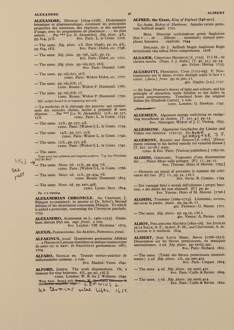 ALEXANDRE, Nicolas [1654-1728]. Dictionnaire botanique et pharmaceutique, contenant les principales propriétez des minéraux, des végétaux, et des animaux d’usage, avec les préparations de pharmacie ... les plus usitées. . . . Par *** [i.e. N. Alexandre], fldg. plate. 4IL, pp. 814, 3111. 8vo. Paris : L. le Conte. 1716. — The same. fldg. plate. 211. (first blank), pp. 20, 411., pp.814, 1811. 8vo. Paris: Didot, etc. 1748. — The same. fldg. plate, pp. 796, 14IL, pp. 23. 8vo. Paris : Didot, etc. 1751. CJ- - — The same. fldg. plate, pp. viii, 627, 2611. 8vo. Paris : Durand. 1768. — The same. pp. viii, 627, 2611. l2mo. Paris: Widow Didot, etc. 1777. — The same. pp.viii,678, il. i2mo. Rouen: Widow P. Dumesnil. 1787. — The same. pp. viii, 678, 11. i2mo. Rouen: Widow P. Dumesnil. 1790. MS. recipes bound in at beginning and end. — La medecine et la chirurgie des pauvres : qui contien nent des remedes choisis, faciles à préparer & sans dépense. . . . Par *** [i.e. N. Alexandre], 12 IL, pp.557, 15 IL i2mo. Paris : L. le Conte. 1733. — The same. 12 IL, pp. 557, 911. i2mo. Paris: [Widow?] L. le Conte. 1739. — The same. 14 IL, pp. 557, 1511. i2mo. Paris: Widow L. le Conte. 1740. — The same. 12 IL, pp. 557, 911. i2mo. Paris: [Widow?] L. le Conte. 1741. (PUL pu** — The same. Type reset but collation and imprint as above. T.p. has ‘Privilege [sic] du Roy’. —The same. Nouv. ed. 1211., pp. 454, 711. i2mo. Paris: [Widow?] L. le Conte. 1766. — The same. Nouv. ed. 1211., pp. 454, 711. i2mo. Rouen: Dumesnil. 1803. ALFRED, the Great, King of England [848-901]. See Asser, Bishop of Sherborne. Annales rerum gesta rum Aelfredi magni. 1722. Beda. Historiae ecclesiasticae gentis Anglorum libri v . . . ab . . . Alfredo . . . examinati; ejusque para phrasi Saxonica . . . explicati. 1644. Spelman, Sir J. Aelfredi Magni Anglorum Regis invictissimi vita tribus libris comprehensa. 1678. ALGAIER, Christian Heinrich [fl. 1733]. D.I.M., de cholera morbo. (Praes. I. J. Stahl.) [T. 40. 35.] pp. 24. 4to. Erfurt: Hering. 1733. ALGAROTTI, Francesco, Conte [1712-64]. II New- tonianismo per le dame, ovvero dialoghi sopra la luce e i colori. [ Anon .] front. pp. xi, 300, 11. 4to. Naples: [s.n.] 1737. — Sir Isaac Newton’s theory of light and colours, and his principle of attraction, made familiar to the ladies in several entertainments. Translated from the original Italian [by Elizabeth Carter], 2 vols. i2mo. London: G. Hawkins. 1742. Volr ii only:*- ALGEMEEN. Algemeen nuttige toelichting en raadge- ving betreffende de cholera. [T. 312. 4.] pp. 13. 8vo. Nijmegen: Widow of J. C. Vieweg. 1832. ALGEMEINE. Algemeine Geschichte der Länder und Völker von America. 1752-53. See Srs-fe-F. _. c ALGERONY, Botanist and Surgeon [fl. 1765].' [Docu ments relating to his herbal remedy for venereal disease.] [T. 627. 20-28.] 9 pts. l2mo. & 8vo. Paris: [Various publishers.] 1765-70. ALGHISI, Girolamo. Transunto d’una dissertazione del . . . Pietro Moro sulla pellagra. [P.] 1 L, pp. 15. 8vo. [Verona : Heirs of Moroni. 1793.] — Memoria sui mezzi di prevenire le malattie dei colti vatori del riso. [P.] 1 L, pp. 32, 1 bl. 1. 8vo. Pavia: B. Cornino. 1794. — The same. Nouv. éd. pp.xxiv,458. i2mo. Lyons: Savy. 1804. Pp. 1-2 wanting. ALEXANDRIAN CHRONICLE. See Chapman, J. Phlegon re-examined: in answer to Dr. Sykes’s Second defense of his dissertation concerning Phlegon. To which is added a postscript, concerning the Chronicon paschale. 1735- ALEXANDRO, Alexander ab [c. 1460-1523]. Genia lium dierum libri sex. engr. fronts. 2 vols. 8vo. Leyden: ‘Off. Hackiana.’ 1673. ALEXIS, Pedemontanus. See Alessio, Piemontese, pseud. — Dei vantaggi fisici e morali dell’allattare i propri bam bini, e dei danni del non allattarli. [P.] pp. 40. 8vo. Verona: Heirs of M. Moroni. [1796.] ALGHISI, Tommaso [1669-1713]. Litotomia; ovvero, del cavar la pietra, plates, pp. 24, ex, 11. 4to. Florence: G. Manni. 1707. — The same. fldg. plates, pp. 24, ex, 1 bl. 1. 4to. Venice : A. Pavino. 1708. ALHOY, Philadelphe Maurice [1802-56]. See Jouslin de la Salle, A. F., Alhoy, P. M., and Chavanges, A. de. L’avocat et le médecin. 1824. ALFAKINUS, pseud. Quaestiones geomantiae Alfakini ... a Platone in Latinum translatae ex antiquo manuscripto de anno cíe ic xxxv. In Fasciculus geomanticus. 1687, 1704. ALFARO, Nicolas de. Tratado teórico-práctico de enfermedades cutáneas. 2 vols. 8vo. Madrid: Yenes. 1840. ALFORD, Joseph. The souls dispensatorie. Or, a treasure for true believers. 611., pp. 90, 3 bl. 11. i2mo. London: W. B. for J. Williams. 1649. Wing A922. Bound with HrtivniY, —Sm-tTItáfio ari 3 TOniiia ifc Liiculailone sanguinis. ib4y.—■ £ pP t\I | \J ^ tjUrTrvvwJ- vcXaJL t [(^9 ALIBERT, Jean Louis Marc, Baron [1768-1837]. Dissertation sur les fièvres pernicieuses, ou ataxiques intermittentes. 2 ed. fldg. plates. pp.xxviii,29l. 8vo. Paris : Richard. 1801. — The same. (Traité des fièvres pernicieuses intermit tentes.) 3 ed. fldg. plates. 2 IL, pp. xxx,402. 8vo. Paris: Crapart. 1804. — The same. 4 ed. fldg. plates, pp. xxxii, 422. 8vo. Paris : Caille & Ravier. 1809. — The same. 5 ed. fldg. plates, pp. xxxii, 414. 8vo. Paris: Caille & Ravier. 1820.