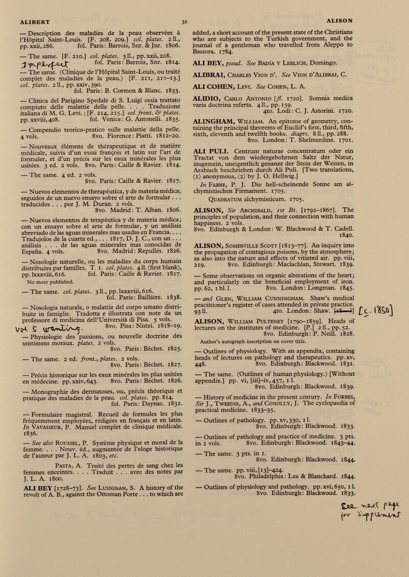 — Description des maladies de la peau observées à l’Hôpital Saint-Louis. [F. 208, 209.] col. plates. 211., pp.xxii,286. fol. Paris: Barrois, Snr. &Jnr. 1806. — The same. [F. 210.] col. plates. 311., pp.xxii,208. f°L Paris: Barrois, Snr. 1814. — The same. (Clinique de l’Hôpital Saint-Louis, ou traité complet des maladies de la peau.) [F. 211, 212-13.] col. plates. 211., pp.xxiv, 390. fol. Paris: B. Cormon & Blanc. 1833. — Clinica del Parigino Spedale di S. Luigi ossia trattato compiuto delle malattie della pelle. . . . Traduzione italiana di M. G. Levi. | [F. 214, 215.] col. front. & plates. pp.xxviii,4o8. fol. Venice : G. Antonelli. 1835. — Compendio teorico-pratico sulle malattie della pelle. 4 vols. 8vo. Florence : Piatti. 1812-20. — Nouveaux élémens de thérapeutique et de matière médicale, suivis d’un essai françois et latin sur l’art de formuler, et d’un précis sur les eaux minérales les plus usitées. 3 ed. 2 vols. 8vo. Paris : Caille & Ravier. 1814. — The same. 4 ed. 2 vols. Svo. Paris : Caille & Ravier. 1817. — Nuevos elementos de therapéutica, y de materia médica, seguidos de un nuevo ensayo sobre el arte de formular . . . traducidos . . . por J. M. Durán. 2 vols. 8vo. Madrid: T. Alban. 1806. — Nuevos elementos de terapéutica y de materia médica ; con un ensayo sobre el arte de formular, y un análisis abreviado de las aguas minerales mas usadas en Francia.... Tradujolos de la cuarta ed.,. . . 1817, D. J. C., con un . . . análisis ... de las aguas minerales mas conocidas de España. 4 vols. 8vo. Madrid: Repullés. 1826. — Nosologie naturelle, ou les maladies du corps humain distribuées par familles. T. 1. col. plates. 411. (first blank), pp. lxxxviii, 616. fol. Paris : Caille & Ravier. 1817. No more published. — The same. col. plates. 311., pp. lxxxviii, 616. fol. Paris: Baillière. 1838. — Nosologia naturale, o malattie del corpo umano distri buite in famiglie. Tradotta e illustrata con note da un professore di medicina deH’Università di Pisa. 5 vols. v<rK £ 8vo - Pisa: Nistri. 1818-19. — Physiologie des passions, ou nouvelle doctrine des sentimens moraux, plates. 2 vols. 8vo. Paris : Béchet. 1825. — The same. 2 ed. front., plates. 2 vols. 8vo. Paris : Béchet. 1827. — Précis historique sur les eaux minérales les plus usitées en médecine, pp.xxiv,643. 8vo. Paris: Béchet. 1826. — Monographie des dermatoses, ou, précis théorique et pratique des maladies de la peau. col. plates, pp.814. fol. Paris : Daynac. 1832. — Formulaire magistral. Recueil de formules les plus fréquemment employées, rédigées en français et en latin. In Vavasseur, P. Manuel complet de clinique médicale. 1836. — See also Roussel, P. Système physique et moral de la femme. . . . Nouv. éd., augmentée de l’eloge historique de l’auteur par J. L. A. 1803, etc. Pasta, A. Traité des pertes de sang chez les femmes enceintes. . . . Traduit . . . avec des notes par J. L. A. 1800. ALI BEY [1728-73]. See Lusignan, S. A history of the revoit of A. B., against the Ottoman Porte . . . to which are added, a short account of the present state of the Christians who are subjects to the Turkish government, and the journal of a gentleman who travelled from Aleppo to Bassora. 1784. ALI BEY, pseud. See Badi'a y Leblich, Domingo. ALIBRAI, Charles Vion d’. See Vion d’Alibrai, C. ALI COHEN, Levi. See Cohen, L. A. ALIDIO, Carlo Antonio [fl. 1720]. Somnia medica varia doctrina referta. 411., pp. 159. 4to. Lodi: C. J. Astorini. 1720. ALINGHAM, William. An epitome of geometry, con taining the principal theorems of Euclid’s first, third, fifth, sixth, eleventh and twelfth books, diagrs. 811., pp. 288. 8vo. London: T. Shelmerdine. 1701. ALI PULI. Centrum naturae concentratum oder ein Tractat von dem wiedergebohrnen Saltz der Natur, insgemein, uneigentlich genannt der Stein der Weisen, in Arabisch beschrieben durch Ali Puli. [Two translations, (1) anonymous, (2) by J. O. Hellwig.] In Fabre, P. J. Die hell-scheinende Sonne am al- chymistischen Firmament. 1705. Quadratum alchymisticum. 1705. ALISON, Sir Archibald, 1st Bt. [1792-1867]. The principles of population, and their connection with human happiness. 2 vols. 8vo. Edinburgh & London: W. Blackwood & T. Cadell. 1840. ALISON, Somerville Scott [1813-77]. An inquiry into the propagation of contagious poisons, by the atmosphere; as also into the nature and effects of vitiated air. pp. viii, 219. 8vo. Edinburgh: Maclachlan, Stewart. 1839. — Some observations on organic alterations of the heart; and particularly on the beneficial employment of iron, pp. 62, ibl. 1. 8vo. London: Longman. 1845. — and Glen, William Cunningham. Shaw’s medical practitioner’s register of cases attended in private practice. 9311. 4to. London: Shaw. [18—?] P c. ALISON, William Pulteney [1790-1859]. Heads of lectures on the institutes of medicine. [P.] 211., pp. 52. 8vo. Edinburgh: P. Neill. 1828. Author’s autograph inscription on cover title. — Outlines of physiology. With an appendix, containing heads of lectures on pathology and therapeutics, pp. xv, 448. 8vo. Edinburgh: Blackwood. 1831. — The same. (Outlines of human physiology.) [Without appendix.] pp. vi, [iii]-iv, 457, 11. 8vo. Edinburgh: Blackwood. 1839. — History of medicine in the present century. In Forbes, Sir J., Tweedie, A., and Conolly, J. The cyclopaedia of practical medicine. 1833-35. — Outlines of pathology, pp. xv, 330, 11. 8vo. Edinburgh: Blackwood. 1833. — Outlines of pathology and practice of medicine. 3 pts. in 2 vols. 8vo. Edinburgh: Blackwood. 1843-44. — The same. 3 pts. in 1. 8vo. Edinburgh: Blackwood. 1844. — The same. pp. viii, [133-424. 8vo. Philadelphia: Lea & Blanchard. 1844. — Outlines of physiology and pathology, pp. xvi, 650, 11. 8vo. Edinburgh: Blackwood. 1833.