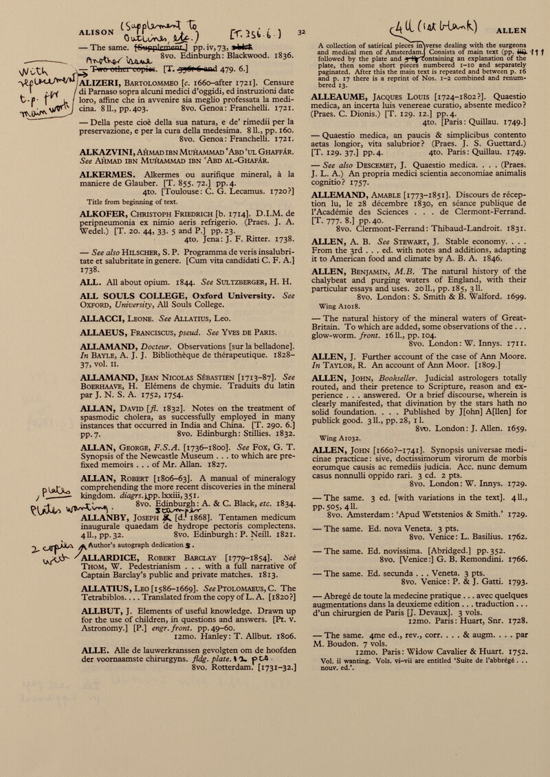 ALISON Qa-CLt/rvi», — The same. f&HppkmenL.] pp. iv, 73, » Wrt. NVWt 8vo. Edinburgh: Blackwood. — Two othcrcopias. [T. 0 and 479. 6.] C-r,3sU ) 32 1836. vA/etk '\L£ UKAA^/w J ALIZERI, Bartolommeo [c. 1660-after 1721]. Censure Ff/i / di Parnaso sopra alcuni medici d’oggidi, ed instruzioni date t ■ P • \ l I loro, affine che in avvenire sia meglio professata la medi- cina. 811., pp.403. 8vo. Genoa: Franchelli. 1721. TM)*/* — Della peste cioè della sua natura, e de’ rimedii per la preservazione, e per la cura della medesima. 811., pp. 160. 8vo. Genoa: Franchelli. 1721. ALKAZVINI, Ahmad ibn Muhammad 'Abd ’ul Ghaffàr. See Ahmad ibn Muhammad ibn 'Abd al-Ghafár. ALKERMES. Alkermes ou aurifique mineral, á la maniere de Glauber. [T. 855. 72.] pp. 4. 4to. [Toulouse: C. G. Lecamus. 1720?] Title from beginning of text. ALKOFER, Christoph Friedrich [b. 1714]. D.I.M. de peripneumonia ex nimio aeris refrigerio. (Praes. J. A. Wedel.) [T. 20. 44, 33. 5 and P.] pp. 23. 4to. Jena: J. F. Ritter. 1738. — See also Hilscher, S. P. Programma de veris insalubri- tate et salubritate in genere. [Cum vita candidati C. F. A.] 1738. ALL. All about opium. 1844. See Sultzberger, H. H. ALL SOULS COLLEGE, Oxford University. See Oxford, University, All Souls College. ALLEN A collection of satirical pieces inNverse dealing with the surgeons and medical men of Amsterdam.) Consists of main text (pp. followed by the plate and -j ^'containing an explanation of the plate, then some short pieces numbered 1-10 and separately paginated. After this the main text is repeated and between p. 16 and p. 17 there is a reprint of Nos. 1-2 combined and renum bered 13. ALLEAUME, Jacques Louis [1724-1802?]. Quaestio medica, an incerta luis venereae curatio, absente medico? (Praes. C. Dionis.) [T. 129. 12.] pp. 4. 4to. [Paris: Quillau. 1749.] — Quaestio medica, an paucis & simplicibus contento aetas longior, vita salubrior? (Praes. J. S. Guettard.) [T. 129. 37.] pp.4. 4to. Paris: Quillau. 1749. — See also Descemet, J. Quaestio medica. . . . (Praes. J. L. A.) An propria medici scientia aeconomiae animalis cognitio? 1757. ALLEMAND, Amable [1773-1851]. Discours de récep tion lu, le 28 décembre 1830, en séance publique de l’Académie des Sciences ... de Clermont-Ferrand. [T. 777. 8.] pp.40. 8vo. Clermont-Ferrand: Thibaud-Landroit. 1831. ALLEN, A. B. See Stewart, J. Stable economy. . . . From the 3rd . . . ed. with notes and additions, adapting it to American food and climate by A. B. A. 1846. ALLEN, Benjamin, M.B. The natural history of the chalybeat and purging waters of England, with their particular essays and uses. 2011., pp. 185, 311. 8vo. London: S. Smith & B. Walford. 1699. Wing A1018. ALLACCI, Leone. See Allatius, Leo. ALLAEUS, Franciscus, pseud. See Yves de Paris. ALLAMAND, Docteur. Observations [sur la belladone]. In Bayle, A. J. J. Bibliothèque de thérapeutique. 1828- 37, vol. II. — The natural history of the mineral waters of Great- Britain. To which are added, some observations of the ... glow-worm, front. 1611., pp. 104. 8vo. London: W. Innys. 1711. ALLEN, J. Further account of the case of Ann Moore. In Taylor, R. An account of Arm Moor. [1809.] ALLAMAND, Jean Nicolas Sébastien [1713-87]. See Boerhaave, H. Elémens de chymie. Traduits du latin par J. N. S. A. 1752, 1754. ALLAN, David [fl. 1832]. Notes on the treatment of spasmodic cholera, as successfully employed in many instances that occurred in India and China. [T. 290. 6.] pp.7. 8vo. Edinburgh: Stillies. 1832. ALLAN, George, F.S.A. [1736-1800]. See Fox, G. T. Synopsis of the Newcastle Museum ... to which are pre fixed memoirs ... of Mr. Allan. 1827. ALLAN, Robert [1806-63]. A manual of mineralogy comprehending the more recent discoveries in the mineral / — kingdom, diagrs.ppp. lxxiii, 351. 8vo. Edinburgh: A. & C. Black, etc. 1834. ALLANBY, Joseph [d. 1 1868]. Tentamen medicum inaugurale quaedam 'de hydrope pectoris complectens. 411., pp. 32. 8vo. Edinburgh: P. Neill. 1821. ^Author’s autograph dedications* ^ ALLARD ICE , Robert Barclay [1779-1854]. See Thom, W. Pedestrianism . . . with a full narrative of Captain Barclay’s public and private matches. 1813. ALLATIUS, Leo [1586-1669]. See Ptolomaeus, C. The Tetrabiblos.... Translated from the copy of L. A. [1820?] ALLBUT, J. Elements of useful knowledge. Drawn up for the use of children, in questions and answers. [Pt. v. Astronomy.] [P.] engr. front, pp. 49-60. i2mo. Hanley : T. Allbut. 1806. ALLE. Alle de lauwerkranssen gevolgten om de hoofden der voomaamste chirurgyns. fldg. plate. 17- p Dû 8vo. Rotterdam. [1731-32.] ALLEN, John, Bookseller. Judicial astrologers totally routed, and their pretence to Scripture, reason and ex perience . . . answered. Or a brief discourse, wherein is clearly manifested, that divination by the stars hath no solid foundation. . . . Published by J[ohn] A[llen] for publick good. 311., pp. 28, 11. 8vo. London: J. Allen. 1659. Wing A1032. ALLEN, John [i66o?-i74i]. Synopsis universae medi- cinae practicae: sive, doctissimorum virorum de morbis eorumque causis ac remediis judicia. Acc. nunc demum casus nonnulli oppido rari. 3 ed. 2 pts. 8vo. London: W. Innys. 1729. — The same. 3 ed. [with variations in the text]. 411., pp.505, 411. 8vo. Amsterdam: ‘Apud Wetstenios & Smith.’ 1729. — The same. Ed. nova Veneta. 3 pts. 8vo. Venice: L. Basilius. 1762. — The same. Ed. novissima. [Abridged.] pp. 352. 8vo. [Venice:] G. B. Remondini. 1766. — The same. Ed. secunda . . . Veneta. 3 pts. 8vo. Venice: P. & J. Gatti. 1793. — Abregé de toute la medecine pratique ... avec quelques augmentations dans la deuxieme edition ... traduction ... d’un chirurgien de Paris [J. Devaux]. 3 vols. izmo. Paris : Huart, Snr. 1728. — The same. 4me ed., rev., corr. ... & augm. . . . par M. Boudon. 7 vols. i2mo. Paris : Widow Cavalier & Huart. 1752. Voi. ii wanting. Vols. vi-vii are entitled ‘Suite de l’abbrégé . .. nouv. ed.’.