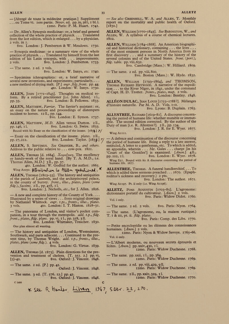 — [Abregé de toute la médecine pratique.] Supplément ... ou Tome vi. iere partie. Nouv. ed. pp. ix, 367,1 bl. 1. i2mo. Paris: P. M. Huart. 1741. — Dr. Allen’s Synopsis medicinae : or, a brief and general collection of the whole practice of physick. . . . Translated from the last edition, which is enlarged ... by a physician. 2 vols, in i. 8vo. London: J. Pemberton & W. Meadows. 1730. — Synopsis medicinae : or a summary view of the whole practice of physick. . . . Translated by himself from the last edition of his Latin synopsis, with . . . improvements. 2 vols. 8vo. London: J. Pemberton. 1733. — The same. 2 ed. 2 vols. 8vo. London: W. Innys, etc. 1740. — Specimina ichnographica : or, a brief narrative of several new inventions, and experiments; particularly,. . . a new method of drying malt. [P.] engr.fldg.front. pp.44. 4to. London: W. Innys. 1730. ALLEN, John [1771-1843]. Thoughts on medical re form. By a retired practitioner [i.e. John Allen]. 1L, pp. 33. 8vo. London : B. Fellowes. 1833. ALLEN, Matthew, Farrier. The farrier’s assistant: or, an essay on the nature and proceedings of distempers incident to horses. 1211., pp. 144. 8vo. London: E. Symon. 1737. ALLEN, Matthew, M.D. Allen versus Dutton. 211., pp. 146, 11. 8vo. London: G. Swire. 1833. Bound with his Essay on the classification of the insane. [183$.] 7 / — Essay on the classification of the insane, plates. 211., pp.27,212. 8vo. London: Taylor. [183^.] 7/ ALLEN, S. Septimus. See Granger, B., and others. Address to the public relative to . . . cow-pox. 1821. ALLEN, Thomas [d. 1684]. XapegoKr]. The excellency or handy-work of the royal hand. [By T. A. M.D., i.e. Thomas Allen, M.D.] 311., pp. 37. 4to. London: W. Godbid for the author. 1665. WingAio 5 o. lo * ALLEN, Thomas [1803-33]. The history and antiquities of the parish of Lambeth, and the archiépiscopal palace, in the county of Surrey, front., illus., plates, plans (some fldg.), facsims. 211., pp. 458, 11. 8vo. London: J. Nicholls, etc., for J. Allen. 1826. — A new and complete history of the County of York. .. . Illustrated by a series of views . . . from original drawings by Nathaniel Whittock. engr. t.ps., fronts., illus., plates. 3 vols. 4to. London: I. T. Hinton. 1828-31. — The panorama of London, and visitor’s pocket com panion, in a tour through the metropolis, add. t.p., fldg. front., plates, fldg. plans, pp. vi, 11., pp. 318, 311. 8vo. London : Whittaker, Treacher. 1830. One plan almost all wanting. — The history and antiquities of London, Westminster, Southwark, and parts adjacent. . . . Continued to the pre sent time, by Thomas Wright, add. t.p., fronts., illus., plates, plans {some fldg.). 4 vols. 8vo. London: G. Virtue. 1839. ALLEN, Thomas [d. 1873]. Plain directions for the pre vention and treatment of cholera. [T. 351. 2.] pp.vi, [5]-40. 8vo. Oxford: J. Vincent. 1848. — The same. 2 ed. [P.] pp.42. Oxford: J. Vincent. 1848. — The same. 3 ed. [T. 576. 12.] pp.42. 8vo. Oxford: J. Vincent. 1848. — See also Greenhill, W. A. and Allen, T. Monthly report on the mortality and public health of Oxford. [1850.] ALLEN, William [1770-1843]. See Babington, W., and Allen, W. A syllabus of a course of chemical lectures. 1802. ALLEN, William [1784-1868]. An American biographi cal and historical dictionary, containing . . . the fives . . . of the most eminent persons in North America from its first discovery . . . and a summary of the history of the several colonies and of the United States, front, {port.), fldg. table, pp.viii, 632. 8vo. Cambridge (Mass.) : W. Hilliard. 1809. — The same. 2 ed. pp. viii, 800. 8vo. Boston (Mass.) : W. Hyde. 1832. ALLEN, William [1793-1864], and THOMSON, Thomas Richard Heywood. A narrative of the expedi tion ... to the River Niger, in 1841, under the command of Capt. H. D. Trotter, fronts., plates, map. 2 vols. 8vo. London : Bentley. 1848. ALLÉQN DULAC, Jean Louis [1723-1788?]. Mélanges d’histoire naturelle. Par M. A. D. Vols. i-п. 8vo. Lyons: B. Duplain. 1763. ALLESTREE, Richard [1619-81]. A discourse concern ing the period of humane life : whether mutable or immut able. The second edition corrected. By the author of the Duty of man [i.e. R. Allestree?]. 511., pp. 134. 8vo. London: J. R. for E. Wyer. 1677. Wing Ann. — A defence and continuation of the discourse concerning the period of humane life. Being a reply to a late answer, entituled, A letter to a gentleman, etc. To which is added, an appendix, wherein . . . Mr. Gales . . . charge [in his ‘Court of the Gentiles’] is examined. [Anon.] 411., pp. 102, il. 8vo. London: E. Wyer. 1678. Wing E27. Bound with his A discourse concerning the period of humane life. 1677. ALLESTREE, Thomas. A funeral handkerchief.... To which is added three sermons preached . .. 1670. (Epaph- roditus’s sickness and recovery.) 2 pts. 8vo. London: The author. 1671. Wing A1197. Pt. ii only (i.e. Wing A1196). ALLETZ, Pons Augustin [1703-85]. L’agronome: dictionnaire portatif du cultivateur. [Anon.] 2 vols. 8vo. Paris : Widow Didot. 1760. Vol. i only. — The same. 2 ed. 2 vols. 8vo. Paris : Nyon. 1764. — The same. (L’agronome, ou, la maison rustique.) T. I & ni, pt. ii. fldg. plates. 8vo. Paris: Comp. des Libs. 1770. — Petite encyclopédie ou les élémens des connoissances humaines. [Anon.] 2 vols. i2mo. Paris : Nyon & Widow Savoye. 1765-66. Vol. ii only. — L’Albert moderne, ou nouveaux secrets éprouvés et licites. [Anon.] pp. xxiv, 430, 11. i2mo. Paris : Widow Duchesne. 1768. — The same. pp. xxii, 11., pp. 384. i2mo. Paris : Widow Duchesne. 1769. — The same. 2 ed. pp. viii, 429, 911. i2mo. Paris : Widow Duchesne. 1769. — The same. 211., pp. xxiv, 329, 11. i2mo. Paris : Widow Duchesne. 1770. C %. Säl (l bUrvWi \H 7 9 . u, 2,70. t t C 1480