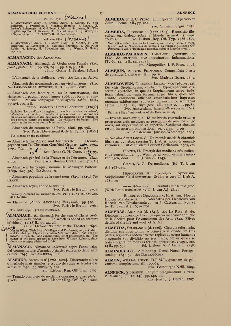 ALMANAC COLLECTIONS 35 ALNPECK Vol. vii, 1781 ) 1. Gentleman’s diary. 2. Ladies’ diaiy. 3. Moore, F. Vox stellarum. 4. Partridge, J. Merlinus liberatus. 5. Parker, G. Parker’s Ephemeris. 6. Old Poor Robin. 7. Saunders, R. The English Apollo. 8. Season, H. Speculum anni. 9. Wing, T. ’OAvpma èojfiara. 10. WHITE, R. /irXas ovpdvios. Vol. viii, 1809 ^ /V\ VA'LA-'v^*I ) i. Gentleman’s diary. 2. Ladies’ diary. 3. Moore, F. Vox stellarum. 4. Partridge, J. Merlinus liberatus. 5. Old poor Robin. 6. Season, H. Speculum anni. 7. White, R. ArXas ovpdvios. ALMANACCO. See Almanaco. ALMANACH. Almanach de Gotha pour l’année 1825. front., plates. 211., pp. xvi, 2411., pp. 268,96, 211. iômo. Gotha: J. Perthes. [1824.] — L’almanach de la vieillesse. 1761. See Lottin, A. M. — Almanach des gourmands; par un vieil amateur. 1810. See Grimod de la Reynière, A. B. L., and Coste. — Almanach des laboureurs, ou le conservateur, des richesses du paysan, pour l’année 1766. . . . Revu et aug menté. ... Par une compagnie de villageois, tables. 1811., pp. xvi, 270, 211. i2mo. Bordeaux: Freres Labottiere. [1765?] Includes ‘Lettre d’un chirurgien . . . sur les maladies des enfans’, ‘Maladies des bœufs’, ‘Remedes et précautions . . . durant les maladies contagieuses des bestiaux’, ‘La menagere de la volaille et des remedes contre ses maladies’, ‘La vigilance du berger. Des brebis et des remedes contre leurs maladies’. — Almanach du commerce de Paris. 1806. pp. 798. 8vo. Paris: Duverneuil & de la Tynna. [1806.] T.p. signed by the publishers. — Almanach für Aerzte und Nichtaerzte. . . . Heraus- gegeben von D. Christian Gottfried Gruner. iijfr?, 1794, 1795- fldg. tables. A vols. 17^4, Sit-'ili, ,3 8vo. Jena: G. H. Cuno. 178X-95. — Almanach général de la France et de l’étranger. 1842. 2 pts. 8vo. Paris : Bureau Central, etc. [1842.] — Almanach historique, nommé le Messager boiteux. [1809, 1825-32.] See Souci, A. — Almanach populaire de la santé pour 1845. [1845.] See Clavel. — Almanach royal, année m.dcc.lix. 8vo. Paris : le Breton. 1759. Formerly Almanac ou calendrier, etc. Pp. 1-2, 79-86, 333-400, 411-24 only. — The same. (Année m.dcc.lxi.) ill us., tables, pp. 510. 8vo. Paris : le Breton. 1761. The tables (pp. 8-31) are interleaved. ^ALMANACK. An almanack for the year of Christ 1696. [The Jewish kalendar. ... To which is added an account of tithes.] I7[i8] 11., pp.44, 211. ' j. i2mo. Oxford: ‘Printed at the Theater.’ 1696. ' Ncl in Wing. With lists of Colleges and Professors, etc., at Oxford 1 and Cambridge. Fly-leaves contain MS. notes dated 1696-1702 of I income (tithes, etc.) and expenditure, list of possessions, etc. The L owner of the book appears to have been William Roberts, since there are receipts addressed to him. ALMANACO. Almanaco universale sopra l’anno 1697 del commentatore d’urania, o’sia del secretario delie zifre celesti. 1697. See Maietta, F. F. ALMEIDA, Antonio d’ [1761-1822]. Dissertaçâo sobre o methodo mais simples, e seguro de curar as feridas das armas de fogo. pp. xxvii, 62, 1 bl. 1. 4to. Lisbon: Reg. Off. Typ. 1797. — Tratado completo de medicina operatoria. fldg. plates. 4 vols. 8vo. Lisbon: Reg. Off. Typ. 1800. ALMEIDA, P. E. C. Pedro. LFn mejicano. El pecado de Adan. Poema. 211., pp. 262. 8vo. Yucatán: Segui. 1838. ALMEIDA, Theodoro de [1722-1803]. Recreaçâo filo sófica, ou, dialogo sobre a filosofía natural. 5 impr. 10 vols. 8vo. Lisbon: Reg. Off. Typ. 1786-1800. Vol. viii entitled ‘Recreaçâo filosófica, ou, dialogo sobre a meta- fysica’; vol. ix ‘Harmonia da razao, e da religiao’ (Lisbon: Off. Patriarcal); vol. x ‘Recreaçâo filosófica sobre a filosofía moral’. ALMEIDA-PALHARES, Emmanuel Josephus de D.M. de enteritide, sive intestinorum inflammatione. [T. 69. 12.] 211., pp. 14, 11. 4to. Montpellier: J. F. Picot. 1776. ALMEJUN, Agustín Fernandez. Compsilógia ó arte de aprender à afeitarse. [P.] pp. 16. 8vo. Madrid: Ibarra. 1831. ALMELOVEEN, Theodoor Jansson van [1651-1712]. De vitis Stephanorum, celebrium typographorum dis sertatio epistolica, in qua de Stephanorum stirpe, inde fessis laboribus, varia fortuna atque libris, quos orbi erudito eorundem officinae emendatissime impressos unquam exhibuerunt, subjecto illorum indice accuratius agitur. [T. 158. 6.] engr. port. 211., pp. 212, 1 L, pp. 83, il. 8vo. Amsterdam: Jansson-Waesberge. 1683. Pt. U is a list of publications of the Estienne family. — Inventa nova-antiqua. Id est brevis enarratio ortus et progressus artis medicae; ac praecipuis de inventis vulgo novis, aut nuperrime in ea repertis. Subjicitur ejusdem rerum inventarum onomasticon. engr. front. 2 pts. 8vo. Amsterdam: Jansson-Waesberge. 1684. — See also Aurelianus, C. De morbis acutis & chronicis fibri viii. . . . Acc. seorsim T. J. ab A. notae & animad versiones ... ut & ejusdem Lexicón Caelianum. 1709, etc. Buyzen, H. Practyk der medicine ofte oeffen- ende geneeskunde. . . . Waar by gevoegd eenige aantee- keningen, door . . . T. J. van A. 1743. Celsus, A. C. De medicina. [Ed. T. J. van A.] 1687, etc. Hippocrates, iii. Afiopiapoi. Aphorismi. Subjiciuntur Celsi sententiae. Studio et cura T. J. ab A. 1685, etc. Aifopicjpol . . . traduits sur le text grec. [With Latin translation by T. J. van A.] 1811. Rheede tôt Draakestein, H. A. van. Hortus Indicus Malabaricus. . . . Adornatus per Henricum van Rheede, van Draakenstein ... et J. Caesearium [vol. VI by T. J. van A.] 1678-1703. ALMERAS, Abraham [d. 1841]. See La Rive, A. de. Discours ... prononcé à la vingt-quatrième séance annuelle de la Société pour l’Avancement des Arts. 1842. [Gives details of the life and work of A. A.] ALMEYDA, Feliciano de [d. 1726]. Cirurgia reformada, dividida em dous tomos: o primeyro se divide em tres partes, segundo a ordem das tres regioes do corpo humano ; o segundo vay dividido em tres livros, em os quaes se trata em geral de todas as feridas, apostemas, chagas, etc. 1411., pp. 530. fol. Lisbon : A. P. Galram. 1738. ALMINDELIGT. Almindeligt Dansk-Norsk Forlags- catalog. 1841-50. See Dansk-Norsk. ALMON, William Bruce. D.P.M.I., quaedam de gal vanismo complectens. 611., pp. 63. 8vo. Edinburgh : Neill. 1809. ALNPECK, Sigismund. De jure praegnantium. (Praes. P. Müller.) [T. 12. 14.] pp. 142, 11. 4to. Jena: J. J. Ehrten. 1707.