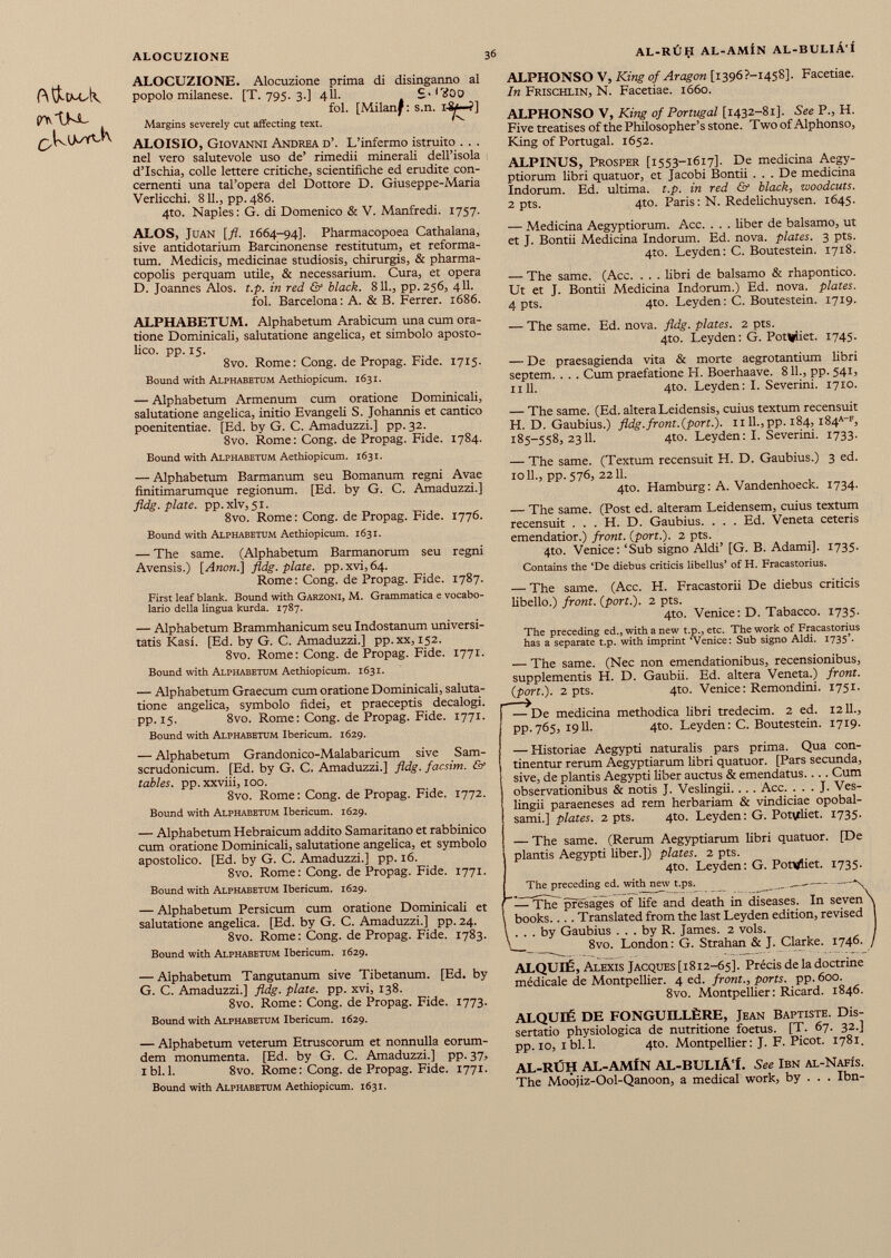 ft&cwA o>tM- ALOCUZIONE. Alocuzione prima di disinganno al popolo milanese. [T. 795. 3.] 411. £. l'goo fol. [Milan^: s.n. I-&*—?] Margins severely cut affecting text. ALOISIO, Giovanni Andrea d’. L’infermo istruito . . . nel vero salutevole uso de’ rimedii minerali dell’isola d’Ischia, colle lettere critiche, scientifiche ed erudite con cernenti una tal’opera del Dottore D. Giuseppe-Maria Verlicchi. 811., pp. 486. 4to. Naples : G. di Domenico & V. Manfredi. 1757. ALOS, Juan [fl. 1664-94]. Pharmacopoea Cathalana, sive antidotarium Barcinonense restitutum, et reforma tum. Medicis, medicinae studiosis, chirurgis, & pharma copolis perquam utile, & necessarium. Cura, et opera D. Joannes Alos. t.p. in red & black. 811., pp. 256, 411. fol. Barcelona: A. & B. Ferrer. 1686. ALPHABETUM. Alphabetum Arabicum una cum ora tione Dominicali, salutatione angelica, et simbolo aposto lico. pp. 15. 8vo. Rome: Cong, de Propag. Fide. 1715. Bound with Alphabetum Aethiopicum. 1631. — Alphabetum Armenum cum oratione Dominicali, salutatione angelica, initio Evangeli S. Johannis et cantico poenitentiae. [Ed. by G. C. Amaduzzi.] pp. 32. 8vo. Rome: Cong, de Propag. Fide. 1784. Bound with Alphabetum Aethiopicum. 1631. — Alphabetum Barmanum seu Bomanum regni Avae finitimarumque regionum. [Ed. by G. C. Amaduzzi.] fldg. piate, pp. xlv, 51. 8vo. Rome : Cong, de Propag. Fide. 1776. Bound with Alphabetum Aethiopicum. 1631. — The same. (Alphabetum Barmanorum seu regni Avensis.) [Anon.] fldg. plate, pp. xvi, 64. Rome: Cong, de Propag. Fide. 1787. First leaf blank. Bound with Garzoni, M. Grammatica e vocabo lario della lingua kurda. 1787. — Alphabetum Brammhanicum seu Indostanum universi tatis Kasi. [Ed. by G. C. Amaduzzi.] pp.xx, 152. 8vo. Rome: Cong, de Propag. Fide. 1771. Bound with Alphabetum Aethiopicum. 1631. — Alphabetum Graecum cum oratione Dominicali, saluta tione angelica, symbolo fidei, et praeceptis decalogi, pp. 15. 8vo. Rome: Cong, de Propag. Fide. 1771. Bound with Alphabetum Ibericum. 1629. — Alphabetum Grandonico-Malabaricum sive Sam- scrudonicum. [Ed. by G. C. Amaduzzi.] fldg. facsim. & tables, pp. xxviii, 100. 8vo. Rome: Cong, de Propag. Fide. 1772. Bound with Alphabetum Ibericum. 1629. — Alphabetum Hebraicum addito Samaritano et rabbinico cum oratione Dominicali, salutatione angelica, et symbolo apostolico. [Ed. by G. C. Amaduzzi.] pp. 16. 8vo. Rome: Cong, de Propag. Fide. 1771. Bound with Alphabetum Ibericum. 1629. — Alphabetum Persicum cum oratione Dominicali et salutatione angelica. [Ed. by G. C. Amaduzzi.] pp. 24. 8vo. Rome: Cong. de Propag. Fide. 1783. Bound with Alphabetum Ibericum. 1629. — Aiphabetum Tangutanum sive Tibetanum. [Ed. by G. C. Amaduzzi.] fldg. plate, pp. xvi, 138. 8vo. Rome: Cong, de Propag. Fide. 1773. Bound with Alphabetum Ibericum. 1629. — Alphabetum veterum Etruscorum et nonnulla eorum- dem monumenta. [Ed. by G. C. Amaduzzi.] pp. 37, ibi. 1. 8vo. Rome: Cong, de Propag. Fide. 1771. Bound with Alphabetum Aethiopicum. 1631. ALPHONSO V, King of Aragon [i396?-i458], Facetiae. In Frischlin, N. Facetiae. 1660. ALPHONSO V, King of Portugal [1432-81]. See P., H. Five treatises of the Philosopher’s stone. Two of Alphonso, King of Portugal. 1652. ALPINUS, Prosper [1553-1617]. De medicina Aegy ptiorum libri quatuor, et Jacobi Bontii . . . De medicina Indorum. Ed. ultima, t.p. in red & black , woodcuts. 2 pts. 4to. Paris: N. Redelichuysen. 1645. — Medicina Aegyptiorum. Acc. . . . liber de balsamo, ut et J. Bontii Medicina Indorum. Ed. nova, plates. 3 pts. 4to. Leyden: C. Boutestein. 1718. — The same. (Acc. . . . fibri de balsamo & rhapontico. Ut et J. Bontii Medicina Indorum.) Ed. nova, plates. 4 pts. 4to. Leyden: C. Boutestein. 1719. — The same. Ed. nova. fldg. plates. 2 pts. 4to. Leyden: G. Potliiiet. 1745. — De praesagienda vita & morte aegrotantium libri septem. . . . Cum praefatione H. Boerhaave. 811., pp. 541, nil. 4to. Leyden: I. Severini. 1710. — The same. (Ed. altera Leidensis, cuius textum recensuit H. D. Gaubius.) fldg.front.{port.). 1111., pp. 184, i 84 a ~ f , 185-558,2311. 4to. Leyden: I. Severini. 1733. — The same. (Textum recensuit H. D. Gaubius.) 3 ed. 1011., pp. 576, 2211. 4to. Hamburg: A. Vandenhoeck. 1734. — The same. (Post ed. alteram Leidensem, cuius textum recensuit . . . H. D. Gaubius. . . . Ed. Veneta ceteris emendatior.) front, {port.). 2 pts. 4to. Venice: ‘Sub signo Aldi’ [G. B. Adami]. 1735. Contains the ‘De diebus criticis libellus’ of H. Fracastorius. — The same. (Acc. H. Fracastorii De diebus criticis libello.) front, {port.). 2 pts. 4to. Venice: D. Tabacco. 1735. The preceding ed., with a new t.p., etc. The work of Fracastorius has a separate t.p. with imprint ‘Venice: Sub signo Aldi. 1735’. — The same. (Nec non emendationibus, recensionibus, supplementis H. D. Gaubii. Ed. altera Veneta.) front, {port.). 2 pts. 4to. Venice : Remondini. 1751. — De medicina methodica libri tredecim. 2 ed. 1211., pp.765, 1911. 4to. Leyden: C. Boutestein. 1719. — Historiae Aegypti naturalis pars prima. Qua con tinentur rerum Aegyptiarum fibri quatuor. [Pars secunda, sive, de plantis Aegypti fiber auctus & emendatus.... Cum observationibus & notis J. Veslingii. . . . Acc. . . . J. Ves- lingii paraeneses ad rem herbariam & vindiciae opobal sami.] plates. 2 pts. 4to. Leyden: G. Potvtfiet. 1735. — The same. (Rerum Aegyptiarum fibri quatuor. [De plantis Aegypti liber.]) plates. 2 pts. 4to. Leyden: G. Pontfiet. 1735. The preceding ed. with new t.ps. _ — The presages of life and death in diseases. In seven \ books.... Translated from the last Leyden edition, revised 1 \ ... by Gaubius ... by R. James. 2 vols. I \ 8vo. London : G. Strahan & J. Clarke. 1746. / ALQUIÉ, Alexis Jacques [1812-65]. Précis de la doctrine médicale de Montpellier. 4 ed. front., ports, pp. 600. 8vo. Montpellier: Ricard. 1846. ALQUI6 DE FONGUILLERE, Jean Baptiste. Dis sertatio physiologica de nutritione foetus. [T. 67. 32.] pp. 10, ibi. 1. 4to. Montpelfier: J. F. Picot. 1781. AL-RUH AL-AMfN AL-BULlA'L See Ibn al-Nafis. The Moojiz-Ool-Qanoon, a medical work, by . . . Ibn-