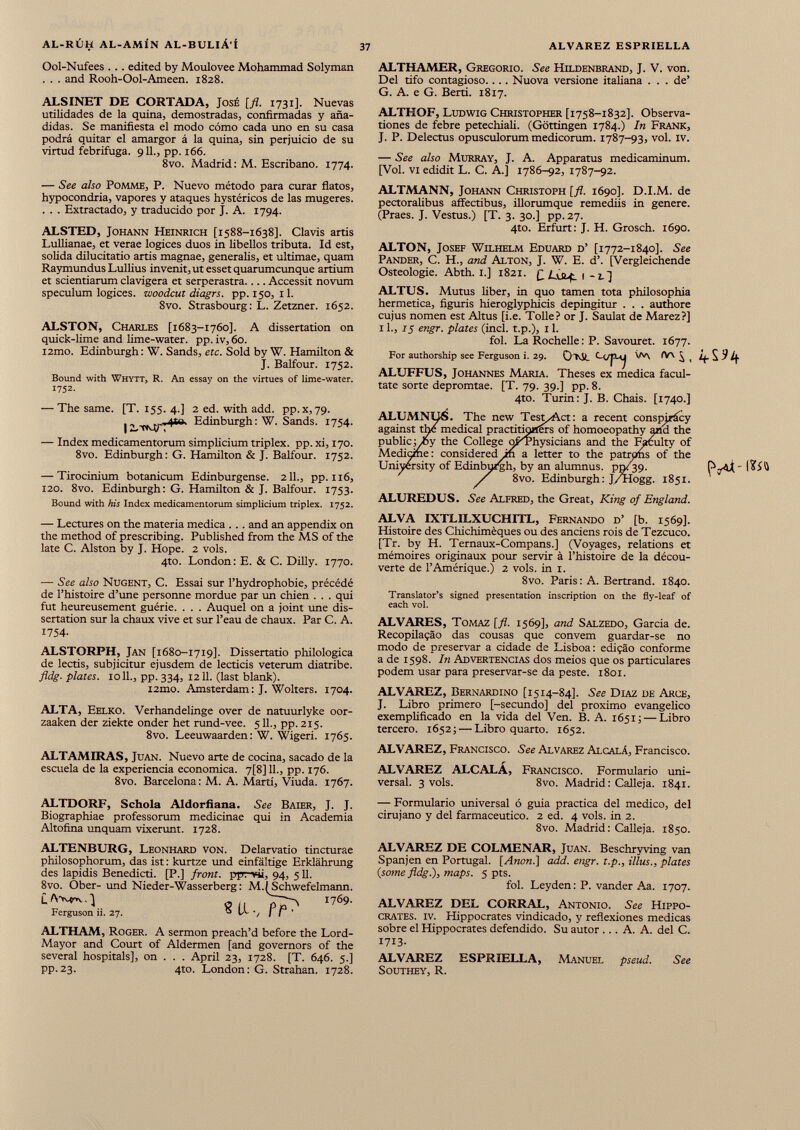 37 ALVAREZ ESPRIELLA AL-RÚH AL-AMÍN AL-BULIÁ'Í Ool-Nufees . .. edited by Moulovee Mohammad Solyman . . . and Rooh-Ool-Ameen. 1828. ALSINET DE CORTADA, José [fl. 1731]. Nuevas utilidades de la quina, demostradas, confirmadas y aña didas. Se manifiesta el modo cómo cada uno en su casa podrá quitar el amargor á la quina, sin perjuicio de su virtud febrífuga. 911., pp. 166. 8vo. Madrid: M. Escribano. 1774. — See also Pomme, P. Nuevo método para curar flatos, hypocondria, vapores y ataques hystéricos de las mugeres. . . . Extractado, y traducido por J. A. 1794. ALSTED, Johann Heinrich [1588-1638]. Clavis artis Lullianae, et verae logices duos in libellos tributa. Id est, solida dilucitatio artis magnae, generalis, et ultimae, quam Raymundus Lullius invenit, ut esset quarumcunque artium et scientiarum clavigera et serperastra.... Accessit novum speculum logices, woodcut diagrs. pp. 150, il. 8vo. Strasbourg : L. Zetzner. 1652. ALSTON, Charles [1683-1760]. A dissertation on quick-lime and lime-water, pp. iv, 60. i2mo. Edinburgh : W. Sands, etc. Sold by W. Hamilton & J. Balfour. 1752. Bound with Whytt, R. An essay on the virtues of lime-water. 1752. — The same. [T. 155. 4.] 2 ed. with add. pp.x,79. Edinburgh: W. Sands. 1754. I , — Index medicamentorum simplicium triplex, pp. xi, 170. 8vo. Edinburgh: G. Hamilton & J. Balfour. 1752. — Tirocinium botanicum Edinburgense. 211., pp. 116, 120. 8vo. Edinburgh: G. Hamilton & J. Balfour. 1753. Bound with his Index medicamentorum simplicium triplex. 1752. — Lectures on the materia medica . . . and an appendix on the method of prescribing. Published from the MS of the late C. Alston by J. Hope. 2 vols. 4to. London: E. & C. Dilly. 1770. — See also Nugent, C. Essai sur l’hydrophobie, précédé de l’histoire d’une personne mordue par un chien . . . qui fut heureusement guérie. . . . Auquel on a joint une dis sertation sur la chaux vive et sur l’eau de chaux. Par C. A. 1754- ALSTORPH, Jan [1680-1719]. Dissertatio philologica de lectis, subjicitur ejusdem de lecticis veterum diatribe. fldg. plates. 1011., pp. 334, 1211. (last blank). i2mo. Amsterdam : J. Wolters. 1704. ALTA, Eelko. Verhandelinge over de natuurlyke oor- zaaken der ziekte onder het rund-vee. 511., pp.215. 8vo. Leeuwaarden: W. Wigeri. 1765. ALTAMIRAS, Juan. Nuevo arte de cocina, sacado de la escuela de la experiencia económica. 7[8] 11., pp. 176. 8vo. Barcelona: M. A. Martí, Viuda. 1767. ALTDORF, Schola Addorfiana. See Baier, J. J. Biographiae professorum medicinae qui in Academia Altofina unquam vixerunt. 1728. ALTENBURG, Leonhard von. Delarvatio tincturae philosophorum, das ist: kurtze und einfältige Erklährung des lapidis Benedicti. [P.] front, ppr-vii, 94, 511. 8vo. Ober- und Nieder-Wasserberg: M.^Schwefelmann. £ 0/1 I769 - Ferguson ii. 27. 0 IA-/ II' ALTHAM, Roger. A sermon preach’d before the Lord- Mayor and Court of Aldermen [and governors of the several hospitals], on . . . April 23, 1728. [T. 646. 5.] pp.23. 4to. London: G. Strahan. 1728. ALTHAMER, Gregorio. See Hildenbrand, J. V. von. Del tifo contagioso.... Nuova versione italiana ... de’ G. A. e G. Berti. 1817. ALTKOF, Ludwig Christopher [1758-1832]. Observa- tiones de febre petechiali. (Gottingen 1784.) In Frank, J. P. Delectus opusculorum medicorum. 1787-93, vol. iv. — See also Murray, J. A. Apparatus medicaminum. [Vol. vi edidit L. C. A.] 1786-92, 1787-92. ALTMANN, Johann Christoph [fl. 1690]. D.I.M. de pectoralibus affectibus, illorumque remediis in genere. (Praes. J. Vestus.) [T. 3. 30.] pp.27. 4to. Erfurt: J. H. Grosch. 1690. ALTON, Josef Wilhelm Eduard d’ [1772-1840]. See Pander, C. H., and Alton, J. W. E. d’. [Vergleichende Osteologie. Abth. 1.] 1821. £ LsScç. 1 - 2. ] ALTUS. Mutus fiber, in quo tamen tota philosophia hermética, figuris hieroglyphicis depingitur . . . authore cujus nomen est Aims [i.e. Toile? or J. Saulat de Marez?] 11., 15 engr. plates (inch t.p.), 11. fol. La Rochelle : P. Savouret. 1677. For authorship see Ferguson i. 29. OTvSi. W\ ÍV\ ^ 9 /f. ALUFFUS, Johannes Maria. Theses ex medica facúl tate sorte depromtae. [T. 79. 39.] pp. 8. 4to. Turin: J. B. Chais. [1740.] ALUMNUS. The new TesmAct: a recent conspiracy against thé medical practitioners of homoeopathy arid the public jyfty the College opThysicians and the Faculty of Medicine : considered in a letter to the patrons of the University of Edinburgh, by an alumnus, pry 39. / 8vo. Edinburgh : J/Hogg. 1851. ALUREDUS. See Alfred, the Great, King of England. ALVA IXTLILXUCHITL, Fernando d’ [b. 1569]. Histoire des Chichimèques ou des anciens rois de Tezcuco. [Tr. by H. Ternaux-Compans.] (Voyages, relations et mémoires originaux pour servir à l’histoire de la décou verte de l’Amérique.) 2 vols, in 1. 8vo. Paris: A. Bertrand. 1840. Translator’s signed presentation inscription on the fly-leaf of each vol. ALVARES, Tomaz [fl. 1569], and Salzedo, Garcia de. Recopilaçâo das cousas que convem guardar-se no modo de preservar a cidade de Lisboa: ediçâo conforme a de 1598. In Advertencias dos meios que os particulares podem usar para preservar-se da peste. 1801. ALVAREZ, Bernardino [1514-84]. See Diaz de Arce, J. Libro primero [-secundo] del proximo evangélico exemplificado en la vida del Ven. B. A. 1651; — Libro tercero. 1652 ; — Libro quarto. 1652. ALVAREZ, Francisco. See Alvarez Alcalá, Francisco. ALVAREZ ALCALÁ, Francisco. Formulario uni versal. 3 vols. 8vo. Madrid : Calleja. 1841. — Formulario universal ó guia practica del medico, del cirujano y del farmacéutico. 2 ed. 4 vols, in 2. 8vo. Madrid: Calleja. 1850. ALVAREZ DE COLMENAR, Juan. Beschryving van Spanjen en Portugal. [Anon.] add. engr. t.p., illus., plates {some fldg.), maps. 5 pts. fol. Leyden: P. vander Aa. 1707. ALVAREZ DEL CORRAL, Antonio. See Hippo crates. iv. Hippocrates vindicado, y reflexiones medicas sobre el Hippocrates defendido. Su autor ... A. A. del C. 1713. ALVAREZ ESPRIELLA, Manuel pseud. See Southey, R.
