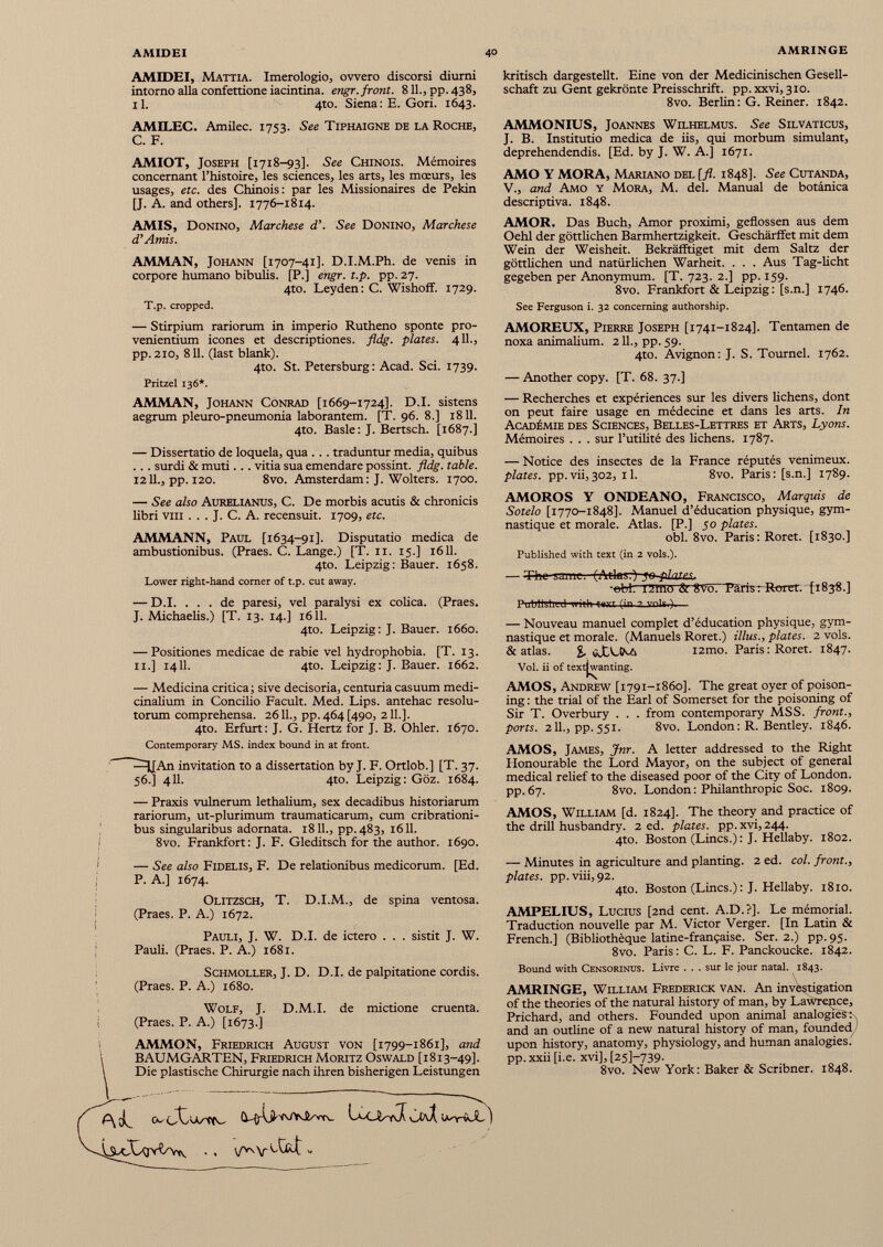 AMIDEI, Mattia. Imerologio, ovvero discorsi diurni intorno alla confettione iacintina. engr. front. 8 IL, pp. 438, il. 4to. Siena : E. Gori. 1643. kritisch dargestellt. Eine von der Medicinischen Gesell schaft zu Gent gekrönte Preisschrift, pp.xxvi, 310. 8vo. Berlin: G. Reiner. 1842. AMILEC. Amilec. 1753. See Tiphaigne de la Roche, C. F. AMIOT, Joseph [1718-93]. See Chinois. Mémoires concernant l’histoire, les sciences, les arts, les mœurs, les usages, etc. des Chinois: par les Missionaires de Pékin [J. A. and others]. 1776-1814. AMMONIUS, Jo annes Wilhelmus. See Silvaticus, J. B. Institutio medica de iis, qui morbum simulant, deprehendendis. [Ed. by J. W. A.] 1671. AMO Y MORA, Mariano del [fl. 1848]. See Cutanda, V., and Amo y Mora, M. del. Manual de botanica descriptiva. 1848. AMIS, Donino, Marchese d'. See Donino, Marchese d’Amis. AMMAN, Johann [1707-41]. D.I.M.Ph. de venis in corpore humano bibulis. [P.j engr. t.p. pp. 27. 4to. Leyden: C. Wishoff. 1729. T.p. cropped. — Stirpium rariorum in imperio Rutheno sponte pro venientium icones et descriptiones, fldg. plates. 411., pp. 210, 811. (last blank). 4to. St. Petersburg: Acad. Sci. 1739. Pritzel 136*. AMMAN, Johann Conrad [1669-1724]. D.I. sistens aegrum pleuro-pneumonia laborantem. [T. 96. 8.] 1811. 4to. Basle: J. Bertsch. [1687.] — Dissertatio de loquela, qua .. . traduntur media, quibus .. . surdi & muti.. . vitia sua emendare possint, fldg. table. 1211., pp. 120. 8vo. Amsterdam: J. Wolters. 1700. — See also Aurelianus, C. De morbis acutis & chronicis libri viii . . . J. C. A. recensuit. 1709, etc. AMMANN, Paul [1634-91]. Disputatio medica de ambustionibus. (Praes. C. Lange.) [T. 11. 15.] 1611. 4to. Leipzig: Bauer. 1658. Lower right-hand comer of t.p. cut away. — D.I. ... de paresi, vel paralysi ex colica. (Praes. J. Michaelis.) [T. 13. 14.] 1611. 4to. Leipzig: J. Bauer. 1660. — Positiones medicae de rabie vel hydrophobia. [T. 13. 11.] 1411. 4to. Leipzig: J. Bauer. 1662. — Medicina critica; sive decisoria, centuria casuum medi cinalium in Concilio Facult. Med. Lips. antehac resolu torum comprehensa. 2611., pp. 464 [490, 211.]. 4to. Erfurt: J. G. Hertz for J. B. Ohler. 1670. Contemporary MS. index bound in at front. ^JJAn invitation to a dissertation by J. F. Ortlob.] [T. 37. 56.] 411. 4to. Leipzig: Goz. 1684. — Praxis vulnerum lethalium, sex decadibus historiarum rariorum, ut-plurimum traumaticarum, cum cribrationi- bus singularibus adornata. 1811., pp.483, 1611. 8vo. Frankfort: J. F. Gleditsch for the author. 1690. — See also Fidelis, F. De relationibus medicorum. [Ed. P. A.] 1674. Olitzsch, T. D.I.M., de spina ventosa. (Praes. P. A.) 1672. Pauli, J. W. D.I. de ictero . . . sistit J. W. Pauli. (Praes. P. A.) 1681. Schmoller, J. D. D.I. de palpitatione cordis. (Praes. P. A.) 1680. Wolf, J. D.M.I. de mictione cruenta. (Praes. P. A.) [1673.] AMMON, Friedrich August von [1799-1861], and BAUMGARTEN, Friedrich Moritz Oswald [1813-49]. Die plastische Chirurgie nach ihren bisherigen Leistungen AMOR. Das Buch, Amor proximi, geflossen aus dem Oehl der göttlichen Barmhertzigkeit. Geschärffet mit dem Wein der Weisheit. Bekräfftiget mit dem Saltz der göttlichen und natürlichen Warheit. . . . Aus Tag-licht gegeben per Anonymum. [T. 723. 2.] pp. 159. 8vo. Frankfort & Leipzig : [s.n.] 1746. See Ferguson i. 32 concerning authorship. AMOREUX, Pierre Joseph [1741-1824]. Tentamen de noxa animalium. 211., pp. 59. 4to. Avignon: J. S. Tournel. 1762. — Another copy. [T. 68. 37.] — Recherches et expériences sur les divers lichens, dont on peut faire usage en médecine et dans les arts. In Académie des Sciences, Belles-Lettres et Arts, Lyons. Mémoires . . . sur l’utilité des lichens. 1787. — Notice des insectes de la France réputés venimeux. plates, pp.vii,302, il. 8vo. Paris: [s.n.] 1789. AMOROS Y ONDEANO, Francisco, Marquis de Sotelo [1770-1848]. Manuel d’éducation physique, gym nastique et morale. Atlas. [P.] 30 plates. obi. 8vo. Paris: Roret. [1830.] Published with text (in 2 vols.). -et* T 7 .mö St SVorTärisrRoret. [1838.] nniiiM.i .1 .. ;.l .... -, ) — — Nouveau manuel complet d’éducation physique, gym nastique et morale. (Manuels Roret.) illus., plates. 2 vols. & atlas. % cJtXNA i2mo. Paris: Roret. 1847. Vol. ii of textjwanting. AMOS, Andrew [1791-1860]. The great oyer of poison ing : the trial of the Earl of Somerset for the poisoning of Sir T. Overbury . . . from contemporary MSS. front., ports. 211., pp. 551. 8vo. London : R. Bentley. 1846. AMOS, James, Jnr. A letter addressed to the Right Honourable the Lord Mayor, on the subject of general medical relief to the diseased poor of the City of London, pp.67. 8vo. London: Philanthropic Soc. 1809. AMOS, William [d. 1824]. The theory and practice of the drill husbandry. 2 ed. plates, pp. xvi, 244. 4to. Boston (Lines.) : J. Hellaby. 1802. — Minutes in agriculture and planting. 2 ed. col. front., plates, pp. viii, 92. 4to. Boston (Lines.) : J. Hellaby. 1810. AMPELIUS, Lucius [2nd cent. A.D.?]. Le mémorial. Traduction nouvelle par M. Victor Verger. [In Latin & French.] (Bibliothèque latine-française. Ser. 2.) pp. 95. 8vo. Paris: C. L. F. Panckoucke. 1842. Bound with Censorinus. Livre ... sur le jour natal. 1843. AMRINGE, William Frederick van. An investigation of the theories of the natural history of man, by Lawrence, Prichard, and others. Founded upon animal analogies : and an outline of a new natural history of man, founded / 1 upon history, anatomy, physiology, and human analogies, pp. xxii [i.e. xvi], [25]-739. 8vo. New York: Baker & Scribner. 1848.